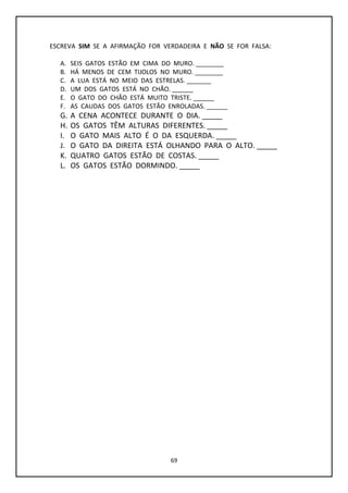 69
ESCREVA SIM SE A AFIRMAÇÃO FOR VERDADEIRA E NÃO SE FOR FALSA:
A. SEIS GATOS ESTÃO EM CIMA DO MURO. ________
B. HÁ MENOS DE CEM TIJOLOS NO MURO. ________
C. A LUA ESTÁ NO MEIO DAS ESTRELAS. _______
D. UM DOS GATOS ESTÁ NO CHÃO. ______
E. O GATO DO CHÃO ESTÁ MUITO TRISTE. ______
F. AS CAUDAS DOS GATOS ESTÃO ENROLADAS. ______
G. A CENA ACONTECE DURANTE O DIA. _____
H. OS GATOS TÊM ALTURAS DIFERENTES. _____
I. O GATO MAIS ALTO É O DA ESQUERDA. _____
J. O GATO DA DIREITA ESTÁ OLHANDO PARA O ALTO. _____
K. QUATRO GATOS ESTÃO DE COSTAS. _____
L. OS GATOS ESTÃO DORMINDO. _____
 