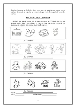 7
Objetivo: Expressar preferências, bem como escrever palavras de acordo com a
hipótese de escrita e organizar o pensamento por meio da resposta à comandas
escritas.
BEM DO SEU GOSTO - SONDAGEM
OBSERVE EM CADA FILEIRA DE DESENHOS O QUE VOCÊ MAIS GOSTOU, DE
ACORDO COM SUAS PREFERÊNCIAS E PINTE-O COM CAPRICHO. ESCREVA NO
QUADRINHO O NOME DA FIGURA QUE VOCÊ PINTOU:
NOME: ______________________________________________________
DATA: ____________ PROFESSORA: ___________________
EU ESCOLHI
EU ESCOLHI
EU ESCOLHI
EU ESCOLHI
 