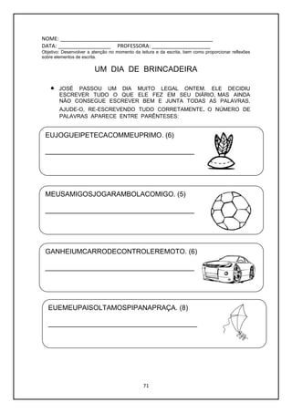 71
NOME: ____________________________________________________
DATA: __________________ PROFESSORA: ____________________
Objetivo: Desenvolver a atenção no momento da leitura e da escrita, bem como proporcionar reflexões
sobre elementos de escrita.
UM DIA DE BRINCADEIRA
 JOSÉ PASSOU UM DIA MUITO LEGAL ONTEM. ELE DECIDIU
ESCREVER TUDO O QUE ELE FEZ EM SEU DIÁRIO, MAS AINDA
NÃO CONSEGUE ESCREVER BEM E JUNTA TODAS AS PALAVRAS.
AJUDE-O, RE-ESCREVENDO TUDO CORRETAMENTE. O NÚMERO DE
PALAVRAS APARECE ENTRE PARÊNTESES:
EUJOGUEIPETECACOMMEUPRIMO. (6)
_______________________________________
MEUSAMIGOSJOGARAMBOLACOMIGO. (5)
_______________________________________
GANHEIUMCARRODECONTROLEREMOTO. (6)
_______________________________________
EUEMEUPAISOLTAMOSPIPANAPRAÇA. (8)
_______________________________________
 