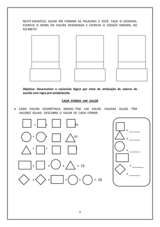 9
NESTE EXERCÍCIO, QUEM IRÁ FORMAR AS PALAVRAS É VOCÊ. FAÇA O DESENHO,
ESCREVA O NOME DA FIGURA DESENHADA E ESCREVA O CÓDIGO ORDINAL DO
ALFABETO:
F.
Objetivo: Desenvolver o raciocínio lógico por meio de atribuição de valores de
acordo com regra pré-estabelecida.
CADA FORMA UM VALOR
 CADA FIGURA GEOMÉTRICA ABAIXO TEM UM VALOR. FIGURAS IGUAIS TÊM
VALORES IGUAIS. DESCUBRA O VALOR DE CADA FORMA:
+ + + = 20
+ + + = 10
+ + + = 18
+ + + = 15
+ + + + = 16
= ______
= ______
= ______
= ______
= ______
 