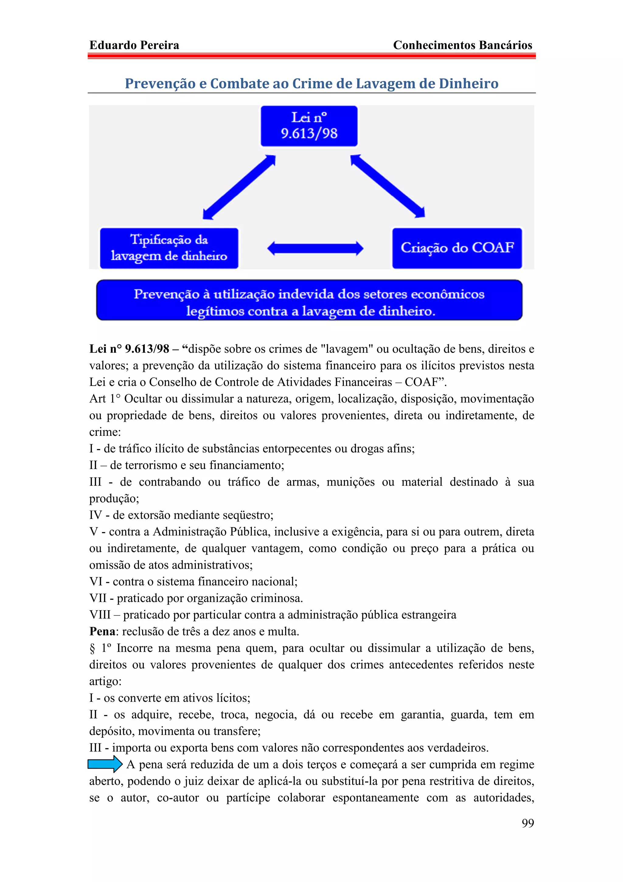 Eduardo Pereira                                               Conhecimentos Bancários


       Prevenção e Combate ao Crime de Lavagem de Dinheiro




Lei n° 9.613/98 – “dispõe sobre os crimes de "lavagem" ou ocultação de bens, direitos e
valores; a prevenção da utilização do sistema financeiro para os ilícitos previstos nesta
Lei e cria o Conselho de Controle de Atividades Financeiras – COAF”.
Art 1° Ocultar ou dissimular a natureza, origem, localização, disposição, movimentação
ou propriedade de bens, direitos ou valores provenientes, direta ou indiretamente, de
crime:
I - de tráfico ilícito de substâncias entorpecentes ou drogas afins;
II – de terrorismo e seu financiamento;
III - de contrabando ou tráfico de armas, munições ou material destinado à sua
produção;
IV - de extorsão mediante seqüestro;
V - contra a Administração Pública, inclusive a exigência, para si ou para outrem, direta
ou indiretamente, de qualquer vantagem, como condição ou preço para a prática ou
omissão de atos administrativos;
VI - contra o sistema financeiro nacional;
VII - praticado por organização criminosa.
VIII – praticado por particular contra a administração pública estrangeira
Pena: reclusão de três a dez anos e multa.
§ 1º Incorre na mesma pena quem, para ocultar ou dissimular a utilização de bens,
direitos ou valores provenientes de qualquer dos crimes antecedentes referidos neste
artigo:
I - os converte em ativos lícitos;
II - os adquire, recebe, troca, negocia, dá ou recebe em garantia, guarda, tem em
depósito, movimenta ou transfere;
III - importa ou exporta bens com valores não correspondentes aos verdadeiros.
         A pena será reduzida de um a dois terços e começará a ser cumprida em regime
aberto, podendo o juiz deixar de aplicá-la ou substituí-la por pena restritiva de direitos,
se o autor, co-autor ou partícipe colaborar espontaneamente com as autoridades,

                                                                                        99
 