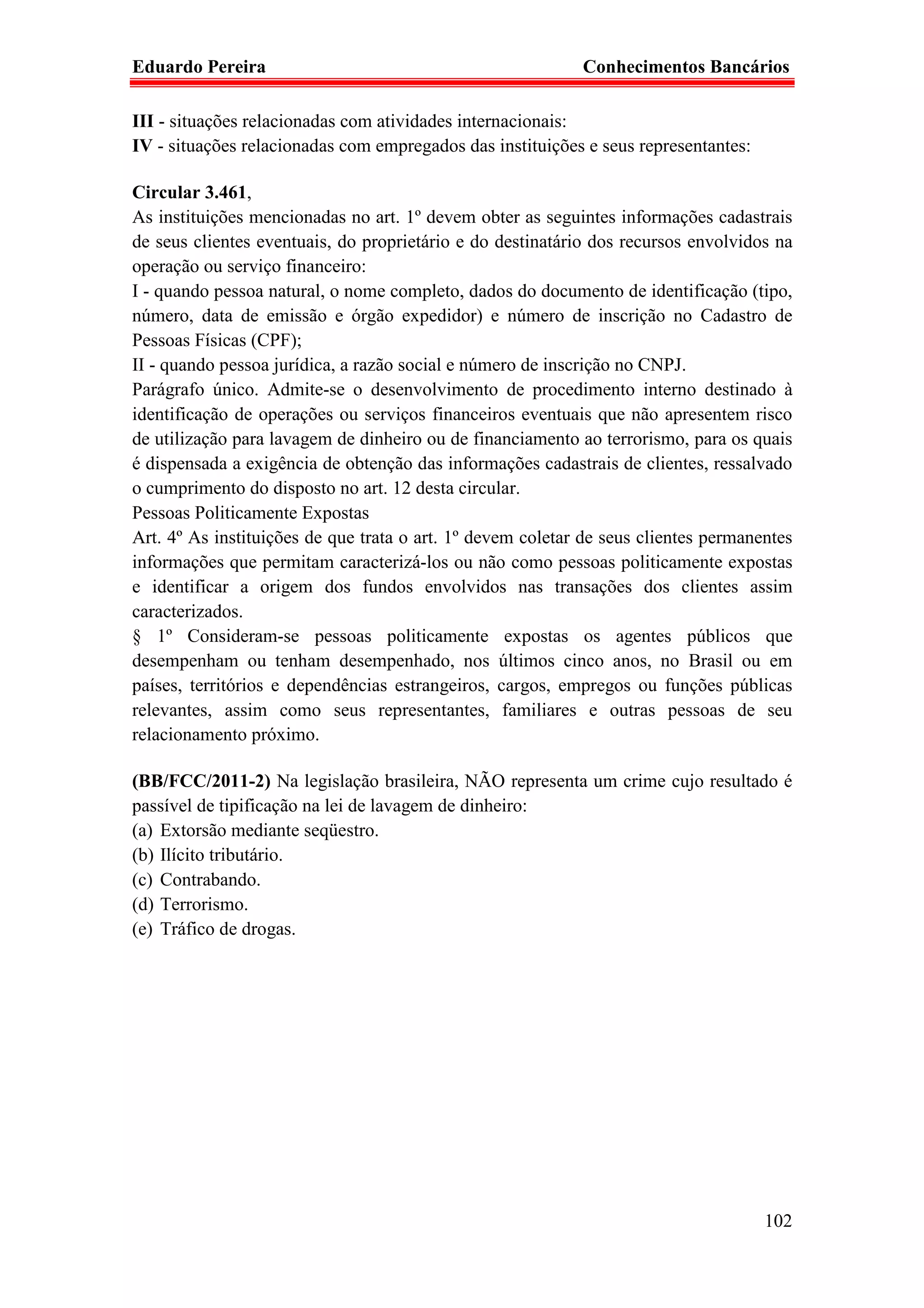 Eduardo Pereira                                             Conhecimentos Bancários

III - situações relacionadas com atividades internacionais:
IV - situações relacionadas com empregados das instituições e seus representantes:

Circular 3.461,
As instituições mencionadas no art. 1º devem obter as seguintes informações cadastrais
de seus clientes eventuais, do proprietário e do destinatário dos recursos envolvidos na
operação ou serviço financeiro:
I - quando pessoa natural, o nome completo, dados do documento de identificação (tipo,
número, data de emissão e órgão expedidor) e número de inscrição no Cadastro de
Pessoas Físicas (CPF);
II - quando pessoa jurídica, a razão social e número de inscrição no CNPJ.
Parágrafo único. Admite-se o desenvolvimento de procedimento interno destinado à
identificação de operações ou serviços financeiros eventuais que não apresentem risco
de utilização para lavagem de dinheiro ou de financiamento ao terrorismo, para os quais
é dispensada a exigência de obtenção das informações cadastrais de clientes, ressalvado
o cumprimento do disposto no art. 12 desta circular.
Pessoas Politicamente Expostas
Art. 4º As instituições de que trata o art. 1º devem coletar de seus clientes permanentes
informações que permitam caracterizá-los ou não como pessoas politicamente expostas
e identificar a origem dos fundos envolvidos nas transações dos clientes assim
caracterizados.
§ 1º Consideram-se pessoas politicamente expostas os agentes públicos que
desempenham ou tenham desempenhado, nos últimos cinco anos, no Brasil ou em
países, territórios e dependências estrangeiros, cargos, empregos ou funções públicas
relevantes, assim como seus representantes, familiares e outras pessoas de seu
relacionamento próximo.

(BB/FCC/2011-2) Na legislação brasileira, NÃO representa um crime cujo resultado é
passível de tipificação na lei de lavagem de dinheiro:
(a) Extorsão mediante seqüestro.
(b) Ilícito tributário.
(c) Contrabando.
(d) Terrorismo.
(e) Tráfico de drogas.




                                                                                     102
 