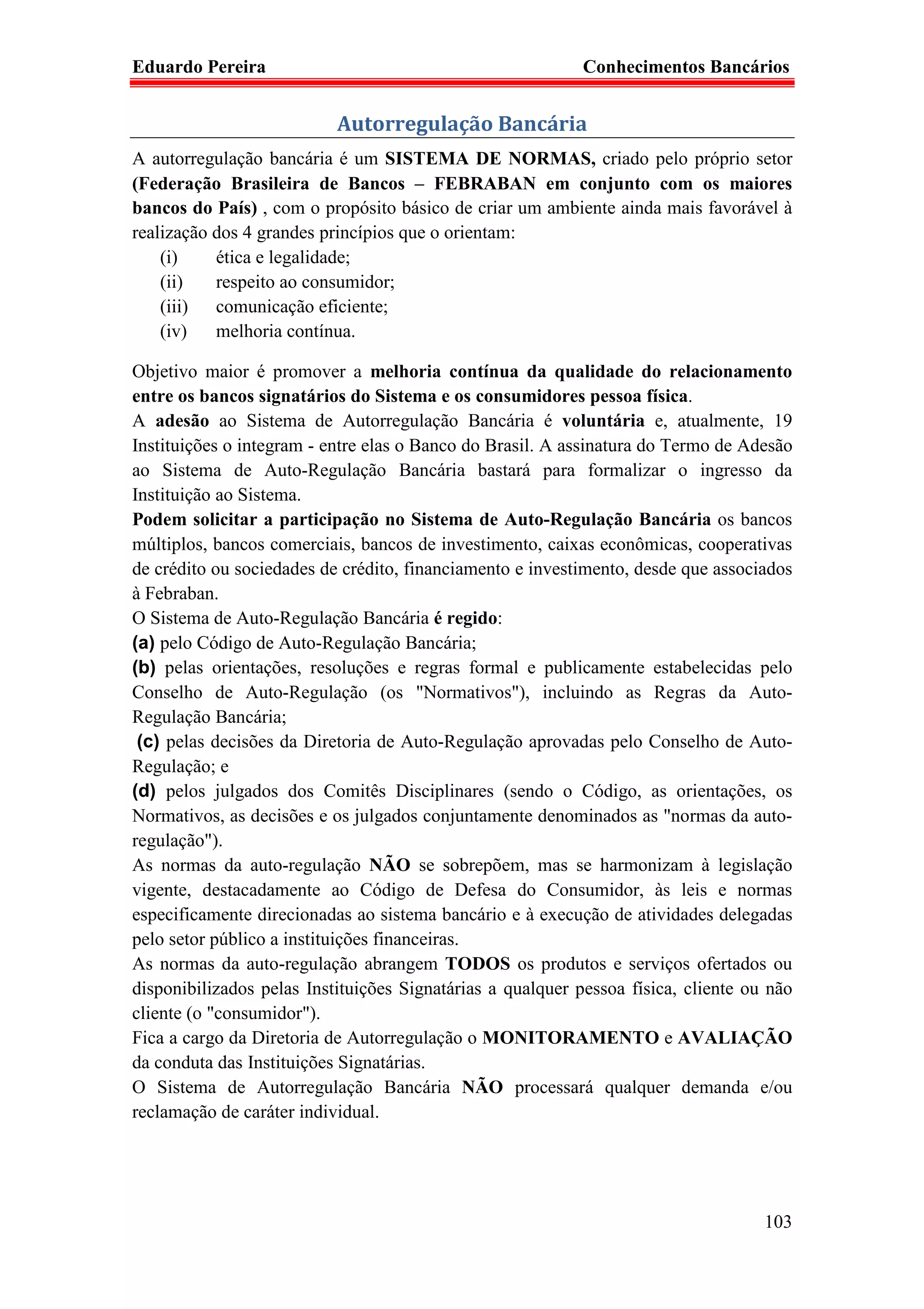 Eduardo Pereira                                             Conhecimentos Bancários


                           Autorregulação Bancária
A autorregulação bancária é um SISTEMA DE NORMAS, criado pelo próprio setor
(Federação Brasileira de Bancos – FEBRABAN em conjunto com os maiores
bancos do País) , com o propósito básico de criar um ambiente ainda mais favorável à
realização dos 4 grandes princípios que o orientam:
    (i)    ética e legalidade;
    (ii)   respeito ao consumidor;
    (iii) comunicação eficiente;
    (iv)   melhoria contínua.

Objetivo maior é promover a melhoria contínua da qualidade do relacionamento
entre os bancos signatários do Sistema e os consumidores pessoa física.
A adesão ao Sistema de Autorregulação Bancária é voluntária e, atualmente, 19
Instituições o integram - entre elas o Banco do Brasil. A assinatura do Termo de Adesão
ao Sistema de Auto-Regulação Bancária bastará para formalizar o ingresso da
Instituição ao Sistema.
Podem solicitar a participação no Sistema de Auto-Regulação Bancária os bancos
múltiplos, bancos comerciais, bancos de investimento, caixas econômicas, cooperativas
de crédito ou sociedades de crédito, financiamento e investimento, desde que associados
à Febraban.
O Sistema de Auto-Regulação Bancária é regido:
(a) pelo Código de Auto-Regulação Bancária;
(b) pelas orientações, resoluções e regras formal e publicamente estabelecidas pelo
Conselho de Auto-Regulação (os "Normativos"), incluindo as Regras da Auto-
Regulação Bancária;
 (c) pelas decisões da Diretoria de Auto-Regulação aprovadas pelo Conselho de Auto-
Regulação; e
(d) pelos julgados dos Comitês Disciplinares (sendo o Código, as orientações, os
Normativos, as decisões e os julgados conjuntamente denominados as "normas da auto-
regulação").
As normas da auto-regulação NÃO se sobrepõem, mas se harmonizam à legislação
vigente, destacadamente ao Código de Defesa do Consumidor, às leis e normas
especificamente direcionadas ao sistema bancário e à execução de atividades delegadas
pelo setor público a instituições financeiras.
As normas da auto-regulação abrangem TODOS os produtos e serviços ofertados ou
disponibilizados pelas Instituições Signatárias a qualquer pessoa física, cliente ou não
cliente (o "consumidor").
Fica a cargo da Diretoria de Autorregulação o MONITORAMENTO e AVALIAÇÃO
da conduta das Instituições Signatárias.
O Sistema de Autorregulação Bancária NÃO processará qualquer demanda e/ou
reclamação de caráter individual.




                                                                                    103
 