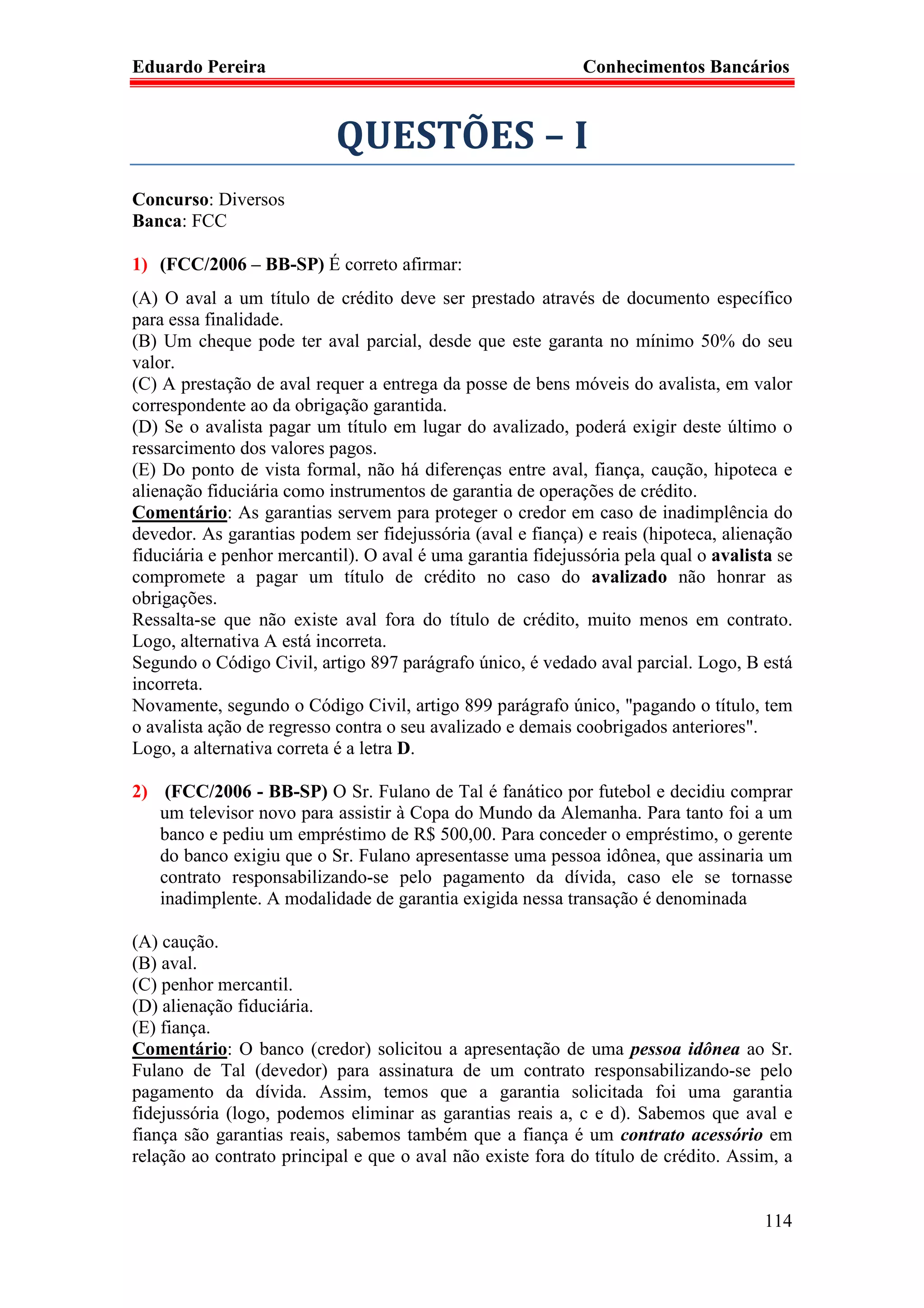 Eduardo Pereira                                              Conhecimentos Bancários



                           QUESTÕES – I
Concurso: Diversos
Banca: FCC

1) (FCC/2006 – BB-SP) É correto afirmar:
(A) O aval a um título de crédito deve ser prestado através de documento específico
para essa finalidade.
(B) Um cheque pode ter aval parcial, desde que este garanta no mínimo 50% do seu
valor.
(C) A prestação de aval requer a entrega da posse de bens móveis do avalista, em valor
correspondente ao da obrigação garantida.
(D) Se o avalista pagar um título em lugar do avalizado, poderá exigir deste último o
ressarcimento dos valores pagos.
(E) Do ponto de vista formal, não há diferenças entre aval, fiança, caução, hipoteca e
alienação fiduciária como instrumentos de garantia de operações de crédito.
Comentário: As garantias servem para proteger o credor em caso de inadimplência do
devedor. As garantias podem ser fidejussória (aval e fiança) e reais (hipoteca, alienação
fiduciária e penhor mercantil). O aval é uma garantia fidejussória pela qual o avalista se
compromete a pagar um título de crédito no caso do avalizado não honrar as
obrigações.
Ressalta-se que não existe aval fora do título de crédito, muito menos em contrato.
Logo, alternativa A está incorreta.
Segundo o Código Civil, artigo 897 parágrafo único, é vedado aval parcial. Logo, B está
incorreta.
Novamente, segundo o Código Civil, artigo 899 parágrafo único, "pagando o título, tem
o avalista ação de regresso contra o seu avalizado e demais coobrigados anteriores".
Logo, a alternativa correta é a letra D.

2) (FCC/2006 - BB-SP) O Sr. Fulano de Tal é fanático por futebol e decidiu comprar
   um televisor novo para assistir à Copa do Mundo da Alemanha. Para tanto foi a um
   banco e pediu um empréstimo de R$ 500,00. Para conceder o empréstimo, o gerente
   do banco exigiu que o Sr. Fulano apresentasse uma pessoa idônea, que assinaria um
   contrato responsabilizando-se pelo pagamento da dívida, caso ele se tornasse
   inadimplente. A modalidade de garantia exigida nessa transação é denominada

(A) caução.
(B) aval.
(C) penhor mercantil.
(D) alienação fiduciária.
(E) fiança.
Comentário: O banco (credor) solicitou a apresentação de uma pessoa idônea ao Sr.
Fulano de Tal (devedor) para assinatura de um contrato responsabilizando-se pelo
pagamento da dívida. Assim, temos que a garantia solicitada foi uma garantia
fidejussória (logo, podemos eliminar as garantias reais a, c e d). Sabemos que aval e
fiança são garantias reais, sabemos também que a fiança é um contrato acessório em
relação ao contrato principal e que o aval não existe fora do título de crédito. Assim, a


                                                                                      114
 