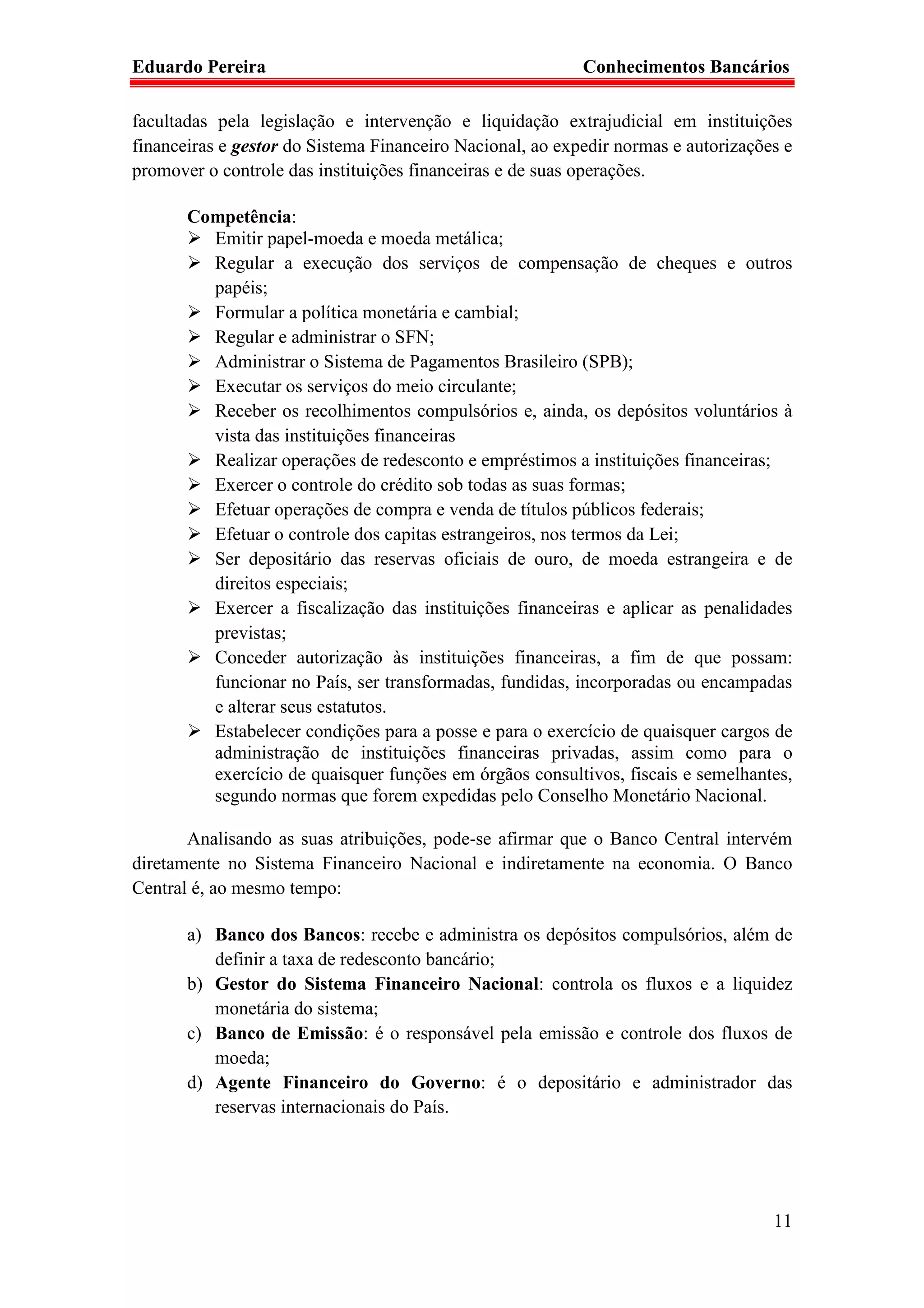 Eduardo Pereira                                            Conhecimentos Bancários

facultadas pela legislação e intervenção e liquidação extrajudicial em instituições
financeiras e gestor do Sistema Financeiro Nacional, ao expedir normas e autorizações e
promover o controle das instituições financeiras e de suas operações.

       Competência:
         Emitir papel-moeda e moeda metálica;
         Regular a execução dos serviços de compensação de cheques e outros
         papéis;
         Formular a política monetária e cambial;
         Regular e administrar o SFN;
         Administrar o Sistema de Pagamentos Brasileiro (SPB);
         Executar os serviços do meio circulante;
         Receber os recolhimentos compulsórios e, ainda, os depósitos voluntários à
         vista das instituições financeiras
         Realizar operações de redesconto e empréstimos a instituições financeiras;
         Exercer o controle do crédito sob todas as suas formas;
         Efetuar operações de compra e venda de títulos públicos federais;
         Efetuar o controle dos capitas estrangeiros, nos termos da Lei;
         Ser depositário das reservas oficiais de ouro, de moeda estrangeira e de
         direitos especiais;
         Exercer a fiscalização das instituições financeiras e aplicar as penalidades
         previstas;
         Conceder autorização às instituições financeiras, a fim de que possam:
         funcionar no País, ser transformadas, fundidas, incorporadas ou encampadas
         e alterar seus estatutos.
         Estabelecer condições para a posse e para o exercício de quaisquer cargos de
         administração de instituições financeiras privadas, assim como para o
         exercício de quaisquer funções em órgãos consultivos, fiscais e semelhantes,
         segundo normas que forem expedidas pelo Conselho Monetário Nacional.

       Analisando as suas atribuições, pode-se afirmar que o Banco Central intervém
diretamente no Sistema Financeiro Nacional e indiretamente na economia. O Banco
Central é, ao mesmo tempo:

       a) Banco dos Bancos: recebe e administra os depósitos compulsórios, além de
          definir a taxa de redesconto bancário;
       b) Gestor do Sistema Financeiro Nacional: controla os fluxos e a liquidez
          monetária do sistema;
       c) Banco de Emissão: é o responsável pela emissão e controle dos fluxos de
          moeda;
       d) Agente Financeiro do Governo: é o depositário e administrador das
          reservas internacionais do País.




                                                                                    11
 