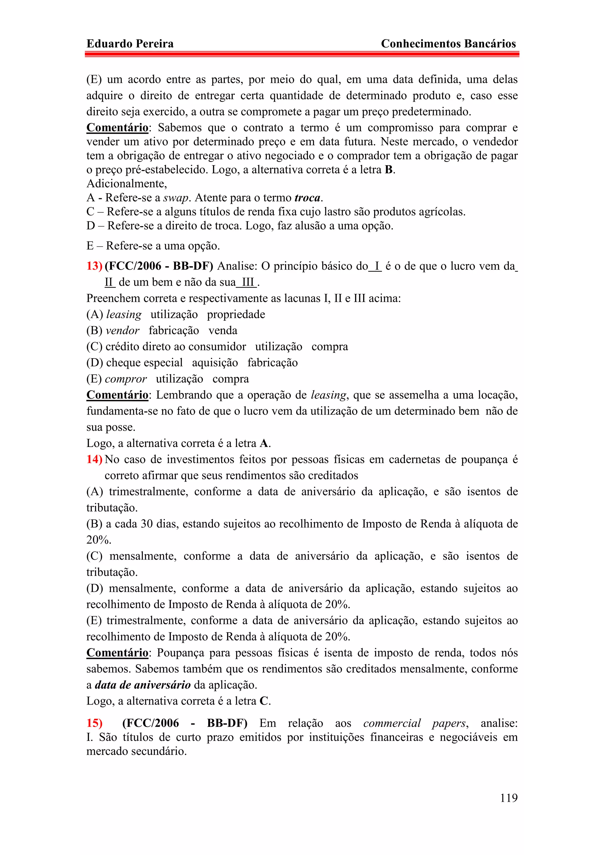 Eduardo Pereira                                           Conhecimentos Bancários

(E) um acordo entre as partes, por meio do qual, em uma data definida, uma delas
adquire o direito de entregar certa quantidade de determinado produto e, caso esse
direito seja exercido, a outra se compromete a pagar um preço predeterminado.
Comentário: Sabemos que o contrato a termo é um compromisso para comprar e
vender um ativo por determinado preço e em data futura. Neste mercado, o vendedor
tem a obrigação de entregar o ativo negociado e o comprador tem a obrigação de pagar
o preço pré-estabelecido. Logo, a alternativa correta é a letra B.
Adicionalmente,
A - Refere-se a swap. Atente para o termo troca.
C – Refere-se a alguns títulos de renda fixa cujo lastro são produtos agrícolas.
D – Refere-se a direito de troca. Logo, faz alusão a uma opção.
E – Refere-se a uma opção.
13) (FCC/2006 - BB-DF) Analise: O princípio básico do I é o de que o lucro vem da
    II de um bem e não da sua III .
Preenchem correta e respectivamente as lacunas I, II e III acima:
(A) leasing utilização propriedade
(B) vendor fabricação venda
(C) crédito direto ao consumidor utilização compra
(D) cheque especial aquisição fabricação
(E) compror utilização compra
Comentário: Lembrando que a operação de leasing, que se assemelha a uma locação,
fundamenta-se no fato de que o lucro vem da utilização de um determinado bem não de
sua posse.
Logo, a alternativa correta é a letra A.
14) No caso de investimentos feitos por pessoas físicas em cadernetas de poupança é
    correto afirmar que seus rendimentos são creditados
(A) trimestralmente, conforme a data de aniversário da aplicação, e são isentos de
tributação.
(B) a cada 30 dias, estando sujeitos ao recolhimento de Imposto de Renda à alíquota de
20%.
(C) mensalmente, conforme a data de aniversário da aplicação, e são isentos de
tributação.
(D) mensalmente, conforme a data de aniversário da aplicação, estando sujeitos ao
recolhimento de Imposto de Renda à alíquota de 20%.
(E) trimestralmente, conforme a data de aniversário da aplicação, estando sujeitos ao
recolhimento de Imposto de Renda à alíquota de 20%.
Comentário: Poupança para pessoas físicas é isenta de imposto de renda, todos nós
sabemos. Sabemos também que os rendimentos são creditados mensalmente, conforme
a data de aniversário da aplicação.
Logo, a alternativa correta é a letra C.
15)    (FCC/2006 - BB-DF) Em relação aos commercial papers, analise:
I. São títulos de curto prazo emitidos por instituições financeiras e negociáveis em
mercado secundário.


                                                                                  119
 
