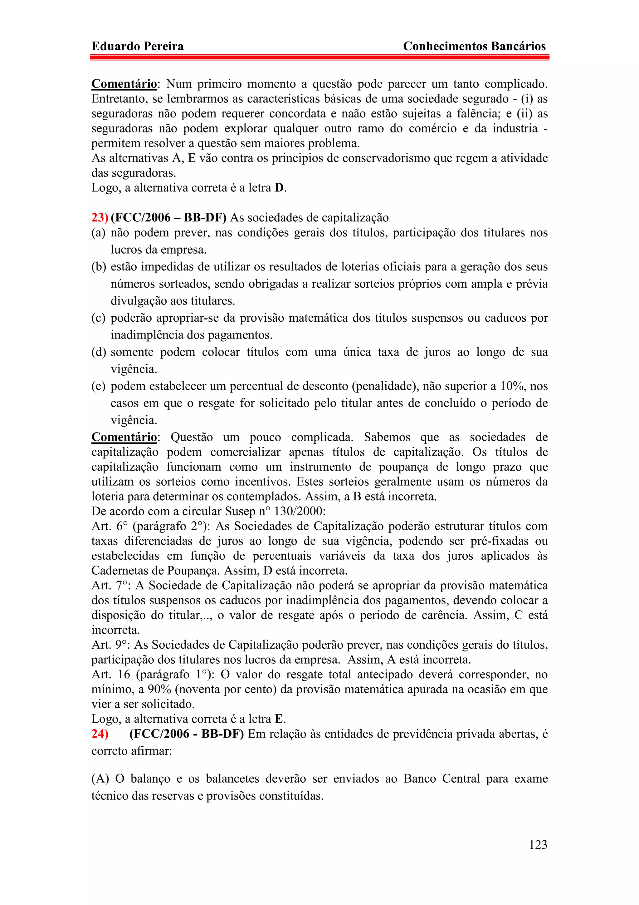 Eduardo Pereira                                              Conhecimentos Bancários

Comentário: Num primeiro momento a questão pode parecer um tanto complicado.
Entretanto, se lembrarmos as caracteristicas básicas de uma sociedade segurado - (i) as
seguradoras não podem requerer concordata e naão estão sujeitas a falência; e (ii) as
seguradoras não podem explorar qualquer outro ramo do comércio e da industria -
permitem resolver a questão sem maiores problema.
As alternativas A, E vão contra os principios de conservadorismo que regem a atividade
das seguradoras.
Logo, a alternativa correta é a letra D.

23) (FCC/2006 – BB-DF) As sociedades de capitalização
(a) não podem prever, nas condições gerais dos títulos, participação dos titulares nos
     lucros da empresa.
(b) estão impedidas de utilizar os resultados de loterias oficiais para a geração dos seus
     números sorteados, sendo obrigadas a realizar sorteios próprios com ampla e prévia
     divulgação aos titulares.
(c) poderão apropriar-se da provisão matemática dos títulos suspensos ou caducos por
     inadimplência dos pagamentos.
(d) somente podem colocar títulos com uma única taxa de juros ao longo de sua
     vigência.
(e) podem estabelecer um percentual de desconto (penalidade), não superior a 10%, nos
     casos em que o resgate for solicitado pelo titular antes de concluído o período de
     vigência.
Comentário: Questão um pouco complicada. Sabemos que as sociedades de
capitalização podem comercializar apenas títulos de capitalização. Os títulos de
capitalização funcionam como um instrumento de poupança de longo prazo que
utilizam os sorteios como incentivos. Estes sorteios geralmente usam os números da
loteria para determinar os contemplados. Assim, a B está incorreta.
De acordo com a circular Susep n° 130/2000:
Art. 6° (parágrafo 2°): As Sociedades de Capitalização poderão estruturar títulos com
taxas diferenciadas de juros ao longo de sua vigência, podendo ser pré-fixadas ou
estabelecidas em função de percentuais variáveis da taxa dos juros aplicados às
Cadernetas de Poupança. Assim, D está incorreta.
Art. 7°: A Sociedade de Capitalização não poderá se apropriar da provisão matemática
dos títulos suspensos os caducos por inadimplência dos pagamentos, devendo colocar a
disposição do titular,.., o valor de resgate após o período de carência. Assim, C está
incorreta.
Art. 9°: As Sociedades de Capitalização poderão prever, nas condições gerais do títulos,
participação dos titulares nos lucros da empresa. Assim, A está incorreta.
Art. 16 (parágrafo 1°): O valor do resgate total antecipado deverá corresponder, no
mínimo, a 90% (noventa por cento) da provisão matemática apurada na ocasião em que
vier a ser solicitado.
Logo, a alternativa correta é a letra E.
24)      (FCC/2006 - BB-DF) Em relação às entidades de previdência privada abertas, é
correto afirmar:

(A) O balanço e os balancetes deverão ser enviados ao Banco Central para exame
técnico das reservas e provisões constituídas.


                                                                                      123
 