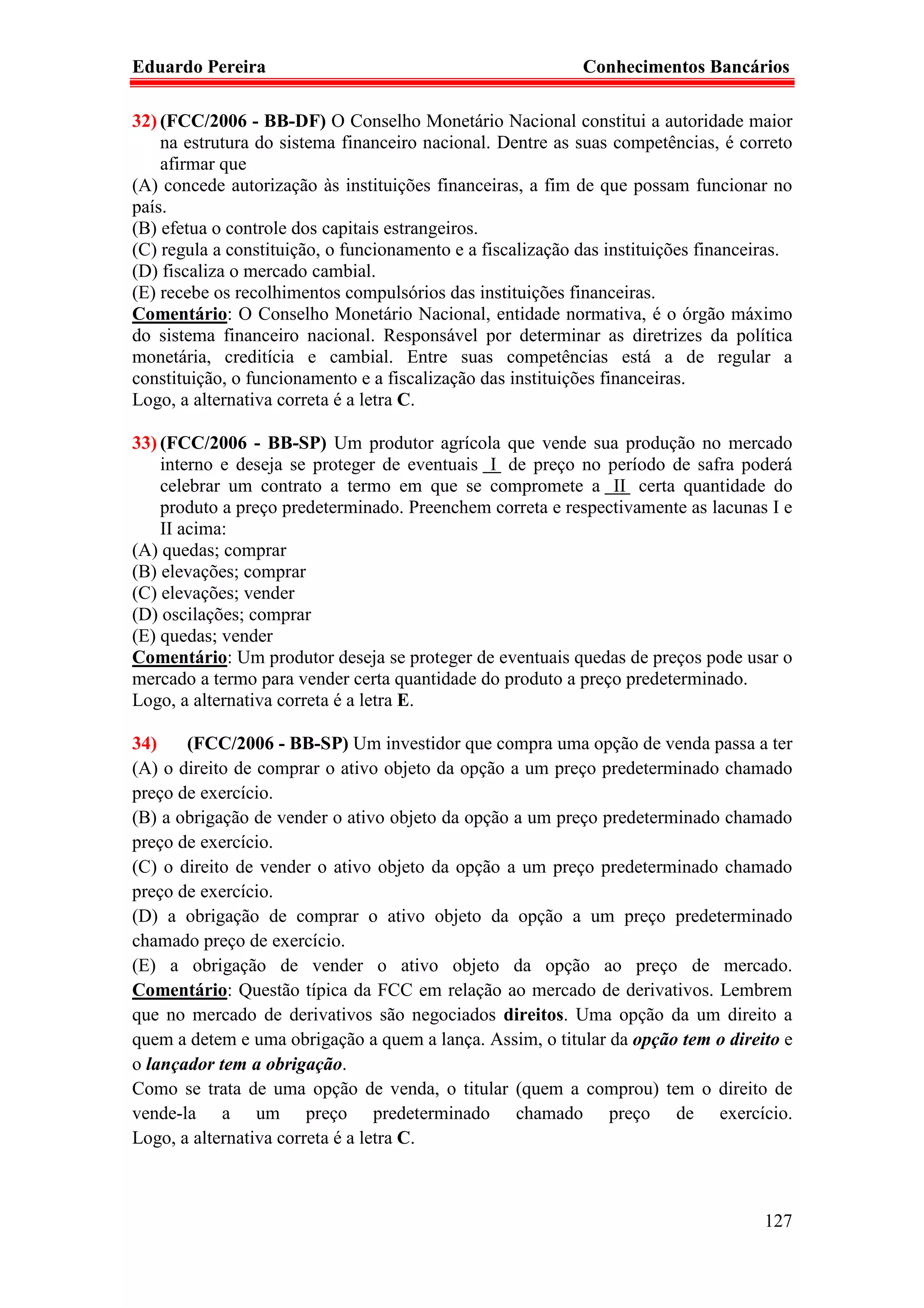Eduardo Pereira                                             Conhecimentos Bancários

32) (FCC/2006 - BB-DF) O Conselho Monetário Nacional constitui a autoridade maior
    na estrutura do sistema financeiro nacional. Dentre as suas competências, é correto
    afirmar que
(A) concede autorização às instituições financeiras, a fim de que possam funcionar no
país.
(B) efetua o controle dos capitais estrangeiros.
(C) regula a constituição, o funcionamento e a fiscalização das instituições financeiras.
(D) fiscaliza o mercado cambial.
(E) recebe os recolhimentos compulsórios das instituições financeiras.
Comentário: O Conselho Monetário Nacional, entidade normativa, é o órgão máximo
do sistema financeiro nacional. Responsável por determinar as diretrizes da política
monetária, creditícia e cambial. Entre suas competências está a de regular a
constituição, o funcionamento e a fiscalização das instituições financeiras.
Logo, a alternativa correta é a letra C.

33) (FCC/2006 - BB-SP) Um produtor agrícola que vende sua produção no mercado
    interno e deseja se proteger de eventuais I de preço no período de safra poderá
    celebrar um contrato a termo em que se compromete a II certa quantidade do
    produto a preço predeterminado. Preenchem correta e respectivamente as lacunas I e
    II acima:
(A) quedas; comprar
(B) elevações; comprar
(C) elevações; vender
(D) oscilações; comprar
(E) quedas; vender
Comentário: Um produtor deseja se proteger de eventuais quedas de preços pode usar o
mercado a termo para vender certa quantidade do produto a preço predeterminado.
Logo, a alternativa correta é a letra E.

34)    (FCC/2006 - BB-SP) Um investidor que compra uma opção de venda passa a ter
(A) o direito de comprar o ativo objeto da opção a um preço predeterminado chamado
preço de exercício.
(B) a obrigação de vender o ativo objeto da opção a um preço predeterminado chamado
preço de exercício.
(C) o direito de vender o ativo objeto da opção a um preço predeterminado chamado
preço de exercício.
(D) a obrigação de comprar o ativo objeto da opção a um preço predeterminado
chamado preço de exercício.
(E) a obrigação de vender o ativo objeto da opção ao preço de mercado.
Comentário: Questão típica da FCC em relação ao mercado de derivativos. Lembrem
que no mercado de derivativos são negociados direitos. Uma opção da um direito a
quem a detem e uma obrigação a quem a lança. Assim, o titular da opção tem o direito e
o lançador tem a obrigação.
Como se trata de uma opção de venda, o titular (quem a comprou) tem o direito de
vende-la a um preço predeterminado chamado preço de exercício.
Logo, a alternativa correta é a letra C.



                                                                                     127
 