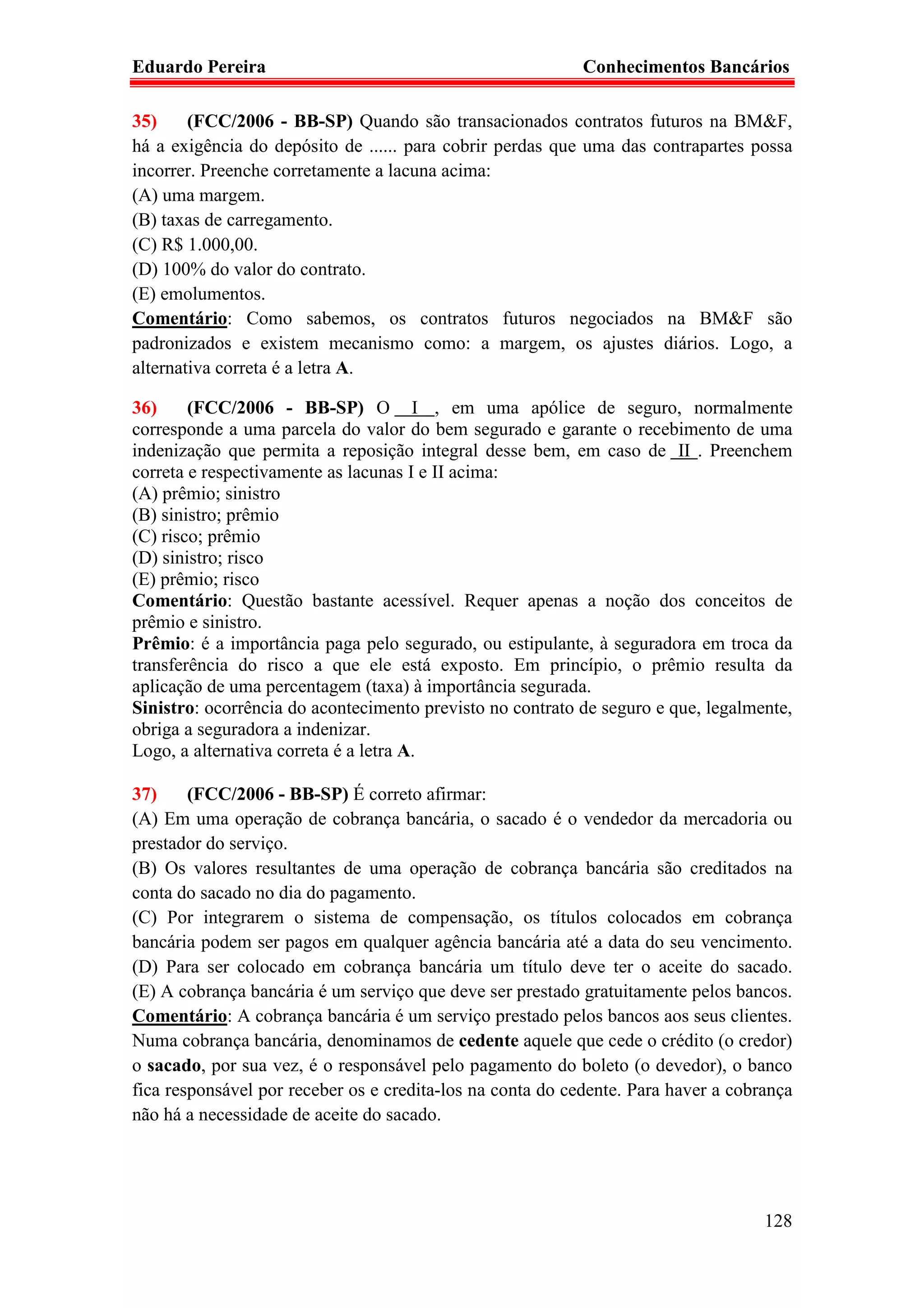 Eduardo Pereira                                             Conhecimentos Bancários

35)     (FCC/2006 - BB-SP) Quando são transacionados contratos futuros na BM&F,
há a exigência do depósito de ...... para cobrir perdas que uma das contrapartes possa
incorrer. Preenche corretamente a lacuna acima:
(A) uma margem.
(B) taxas de carregamento.
(C) R$ 1.000,00.
(D) 100% do valor do contrato.
(E) emolumentos.
Comentário: Como sabemos, os contratos futuros negociados na BM&F são
padronizados e existem mecanismo como: a margem, os ajustes diários. Logo, a
alternativa correta é a letra A.

36)     (FCC/2006 - BB-SP) O I , em uma apólice de seguro, normalmente
corresponde a uma parcela do valor do bem segurado e garante o recebimento de uma
indenização que permita a reposição integral desse bem, em caso de II . Preenchem
correta e respectivamente as lacunas I e II acima:
(A) prêmio; sinistro
(B) sinistro; prêmio
(C) risco; prêmio
(D) sinistro; risco
(E) prêmio; risco
Comentário: Questão bastante acessível. Requer apenas a noção dos conceitos de
prêmio e sinistro.
Prêmio: é a importância paga pelo segurado, ou estipulante, à seguradora em troca da
transferência do risco a que ele está exposto. Em princípio, o prêmio resulta da
aplicação de uma percentagem (taxa) à importância segurada.
Sinistro: ocorrência do acontecimento previsto no contrato de seguro e que, legalmente,
obriga a seguradora a indenizar.
Logo, a alternativa correta é a letra A.

37)     (FCC/2006 - BB-SP) É correto afirmar:
(A) Em uma operação de cobrança bancária, o sacado é o vendedor da mercadoria ou
prestador do serviço.
(B) Os valores resultantes de uma operação de cobrança bancária são creditados na
conta do sacado no dia do pagamento.
(C) Por integrarem o sistema de compensação, os títulos colocados em cobrança
bancária podem ser pagos em qualquer agência bancária até a data do seu vencimento.
(D) Para ser colocado em cobrança bancária um título deve ter o aceite do sacado.
(E) A cobrança bancária é um serviço que deve ser prestado gratuitamente pelos bancos.
Comentário: A cobrança bancária é um serviço prestado pelos bancos aos seus clientes.
Numa cobrança bancária, denominamos de cedente aquele que cede o crédito (o credor)
o sacado, por sua vez, é o responsável pelo pagamento do boleto (o devedor), o banco
fica responsável por receber os e credita-los na conta do cedente. Para haver a cobrança
não há a necessidade de aceite do sacado.




                                                                                    128
 