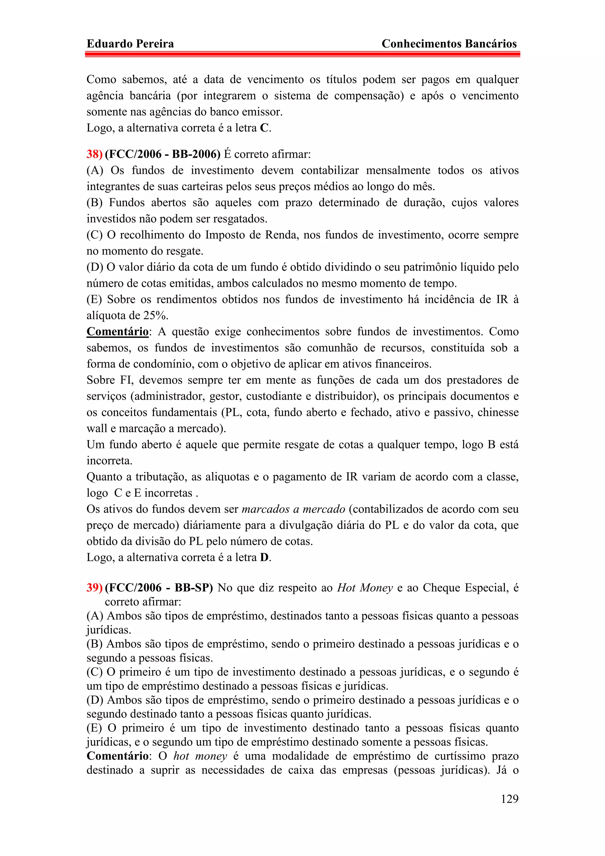 Eduardo Pereira                                             Conhecimentos Bancários

Como sabemos, até a data de vencimento os títulos podem ser pagos em qualquer
agência bancária (por integrarem o sistema de compensação) e após o vencimento
somente nas agências do banco emissor.
Logo, a alternativa correta é a letra C.

38) (FCC/2006 - BB-2006) É correto afirmar:
(A) Os fundos de investimento devem contabilizar mensalmente todos os ativos
integrantes de suas carteiras pelos seus preços médios ao longo do mês.
(B) Fundos abertos são aqueles com prazo determinado de duração, cujos valores
investidos não podem ser resgatados.
(C) O recolhimento do Imposto de Renda, nos fundos de investimento, ocorre sempre
no momento do resgate.
(D) O valor diário da cota de um fundo é obtido dividindo o seu patrimônio líquido pelo
número de cotas emitidas, ambos calculados no mesmo momento de tempo.
(E) Sobre os rendimentos obtidos nos fundos de investimento há incidência de IR à
alíquota de 25%.
Comentário: A questão exige conhecimentos sobre fundos de investimentos. Como
sabemos, os fundos de investimentos são comunhão de recursos, constituída sob a
forma de condomínio, com o objetivo de aplicar em ativos financeiros.
Sobre FI, devemos sempre ter em mente as funções de cada um dos prestadores de
serviços (administrador, gestor, custodiante e distribuidor), os principais documentos e
os conceitos fundamentais (PL, cota, fundo aberto e fechado, ativo e passivo, chinesse
wall e marcação a mercado).
Um fundo aberto é aquele que permite resgate de cotas a qualquer tempo, logo B está
incorreta.
Quanto a tributação, as aliquotas e o pagamento de IR variam de acordo com a classe,
logo C e E incorretas .
Os ativos do fundos devem ser marcados a mercado (contabilizados de acordo com seu
preço de mercado) diáriamente para a divulgação diária do PL e do valor da cota, que
obtido da divisão do PL pelo número de cotas.
Logo, a alternativa correta é a letra D.

39) (FCC/2006 - BB-SP) No que diz respeito ao Hot Money e ao Cheque Especial, é
    correto afirmar:
(A) Ambos são tipos de empréstimo, destinados tanto a pessoas físicas quanto a pessoas
jurídicas.
(B) Ambos são tipos de empréstimo, sendo o primeiro destinado a pessoas jurídicas e o
segundo a pessoas físicas.
(C) O primeiro é um tipo de investimento destinado a pessoas jurídicas, e o segundo é
um tipo de empréstimo destinado a pessoas físicas e jurídicas.
(D) Ambos são tipos de empréstimo, sendo o primeiro destinado a pessoas jurídicas e o
segundo destinado tanto a pessoas físicas quanto jurídicas.
(E) O primeiro é um tipo de investimento destinado tanto a pessoas físicas quanto
jurídicas, e o segundo um tipo de empréstimo destinado somente a pessoas físicas.
Comentário: O hot money é uma modalidade de empréstimo de curtíssimo prazo
destinado a suprir as necessidades de caixa das empresas (pessoas jurídicas). Já o

                                                                                    129
 