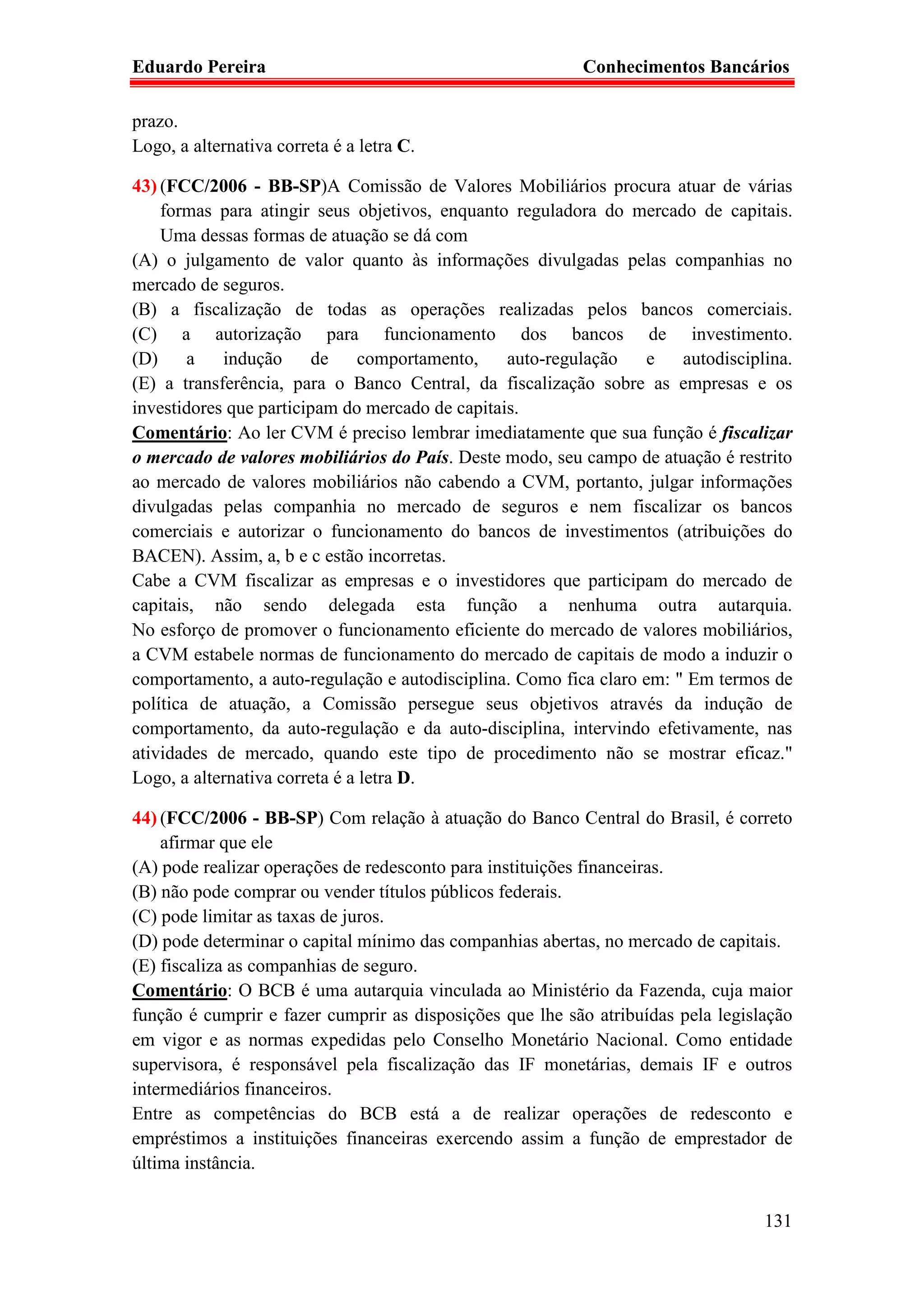 Eduardo Pereira                                           Conhecimentos Bancários

prazo.
Logo, a alternativa correta é a letra C.

43) (FCC/2006 - BB-SP)A Comissão de Valores Mobiliários procura atuar de várias
    formas para atingir seus objetivos, enquanto reguladora do mercado de capitais.
    Uma dessas formas de atuação se dá com
(A) o julgamento de valor quanto às informações divulgadas pelas companhias no
mercado de seguros.
(B) a fiscalização de todas as operações realizadas pelos bancos comerciais.
(C) a autorização para funcionamento dos bancos de investimento.
(D)     a   indução      de     comportamento,   auto-regulação   e    autodisciplina.
(E) a transferência, para o Banco Central, da fiscalização sobre as empresas e os
investidores que participam do mercado de capitais.
Comentário: Ao ler CVM é preciso lembrar imediatamente que sua função é fiscalizar
o mercado de valores mobiliários do País. Deste modo, seu campo de atuação é restrito
ao mercado de valores mobiliários não cabendo a CVM, portanto, julgar informações
divulgadas pelas companhia no mercado de seguros e nem fiscalizar os bancos
comerciais e autorizar o funcionamento do bancos de investimentos (atribuições do
BACEN). Assim, a, b e c estão incorretas.
Cabe a CVM fiscalizar as empresas e o investidores que participam do mercado de
capitais, não sendo delegada esta função a nenhuma outra autarquia.
No esforço de promover o funcionamento eficiente do mercado de valores mobiliários,
a CVM estabele normas de funcionamento do mercado de capitais de modo a induzir o
comportamento, a auto-regulação e autodisciplina. Como fica claro em: " Em termos de
política de atuação, a Comissão persegue seus objetivos através da indução de
comportamento, da auto-regulação e da auto-disciplina, intervindo efetivamente, nas
atividades de mercado, quando este tipo de procedimento não se mostrar eficaz."
Logo, a alternativa correta é a letra D.

44) (FCC/2006 - BB-SP) Com relação à atuação do Banco Central do Brasil, é correto
    afirmar que ele
(A) pode realizar operações de redesconto para instituições financeiras.
(B) não pode comprar ou vender títulos públicos federais.
(C) pode limitar as taxas de juros.
(D) pode determinar o capital mínimo das companhias abertas, no mercado de capitais.
(E) fiscaliza as companhias de seguro.
Comentário: O BCB é uma autarquia vinculada ao Ministério da Fazenda, cuja maior
função é cumprir e fazer cumprir as disposições que lhe são atribuídas pela legislação
em vigor e as normas expedidas pelo Conselho Monetário Nacional. Como entidade
supervisora, é responsável pela fiscalização das IF monetárias, demais IF e outros
intermediários financeiros.
Entre as competências do BCB está a de realizar operações de redesconto e
empréstimos a instituições financeiras exercendo assim a função de emprestador de
última instância.


                                                                                  131
 