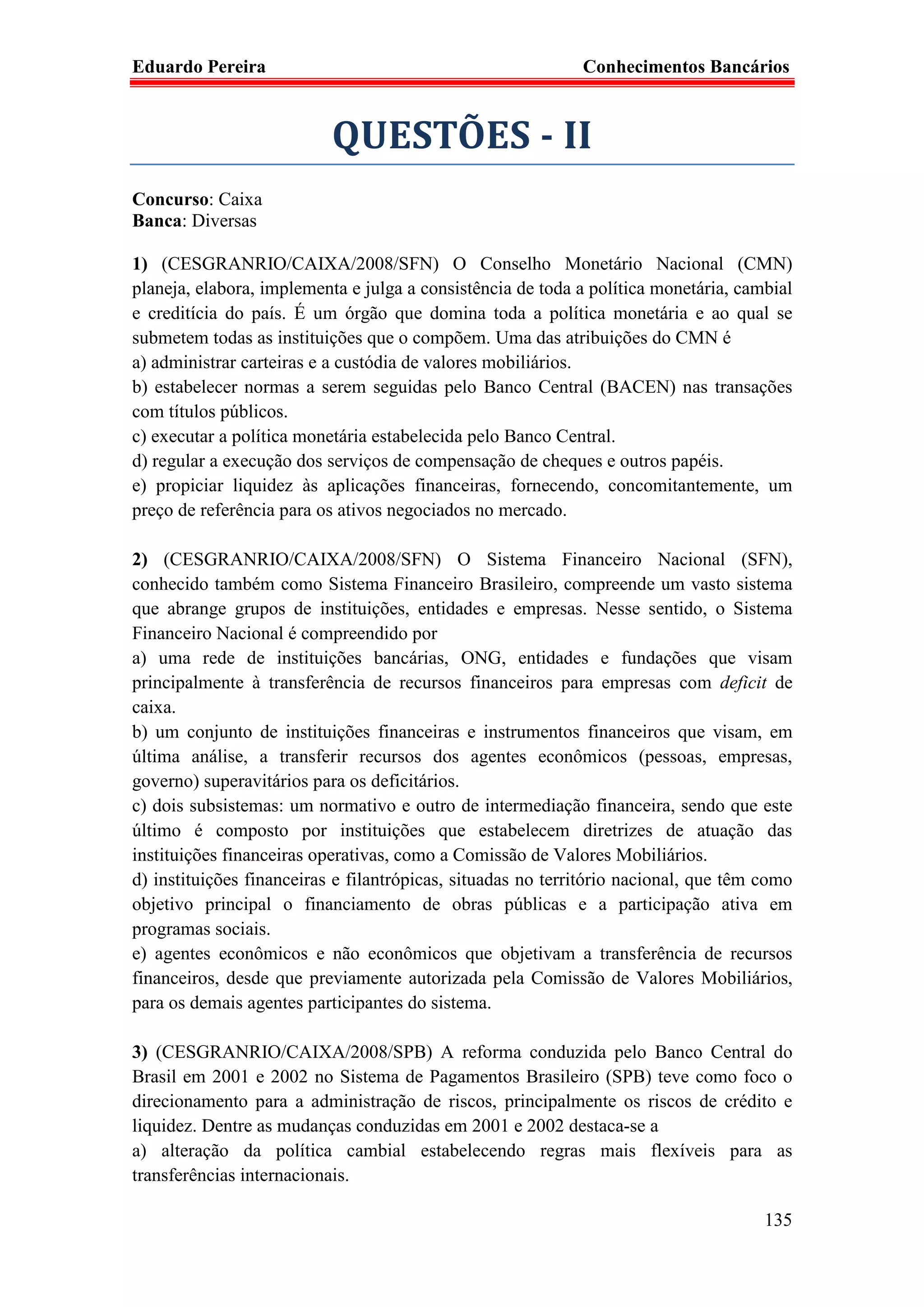 Eduardo Pereira                                              Conhecimentos Bancários



                           QUESTÕES - II
Concurso: Caixa
Banca: Diversas

1) (CESGRANRIO/CAIXA/2008/SFN) O Conselho Monetário Nacional (CMN)
planeja, elabora, implementa e julga a consistência de toda a política monetária, cambial
e creditícia do país. É um órgão que domina toda a política monetária e ao qual se
submetem todas as instituições que o compõem. Uma das atribuições do CMN é
a) administrar carteiras e a custódia de valores mobiliários.
b) estabelecer normas a serem seguidas pelo Banco Central (BACEN) nas transações
com títulos públicos.
c) executar a política monetária estabelecida pelo Banco Central.
d) regular a execução dos serviços de compensação de cheques e outros papéis.
e) propiciar liquidez às aplicações financeiras, fornecendo, concomitantemente, um
preço de referência para os ativos negociados no mercado.

2) (CESGRANRIO/CAIXA/2008/SFN) O Sistema Financeiro Nacional (SFN),
conhecido também como Sistema Financeiro Brasileiro, compreende um vasto sistema
que abrange grupos de instituições, entidades e empresas. Nesse sentido, o Sistema
Financeiro Nacional é compreendido por
a) uma rede de instituições bancárias, ONG, entidades e fundações que visam
principalmente à transferência de recursos financeiros para empresas com deficit de
caixa.
b) um conjunto de instituições financeiras e instrumentos financeiros que visam, em
última análise, a transferir recursos dos agentes econômicos (pessoas, empresas,
governo) superavitários para os deficitários.
c) dois subsistemas: um normativo e outro de intermediação financeira, sendo que este
último é composto por instituições que estabelecem diretrizes de atuação das
instituições financeiras operativas, como a Comissão de Valores Mobiliários.
d) instituições financeiras e filantrópicas, situadas no território nacional, que têm como
objetivo principal o financiamento de obras públicas e a participação ativa em
programas sociais.
e) agentes econômicos e não econômicos que objetivam a transferência de recursos
financeiros, desde que previamente autorizada pela Comissão de Valores Mobiliários,
para os demais agentes participantes do sistema.

3) (CESGRANRIO/CAIXA/2008/SPB) A reforma conduzida pelo Banco Central do
Brasil em 2001 e 2002 no Sistema de Pagamentos Brasileiro (SPB) teve como foco o
direcionamento para a administração de riscos, principalmente os riscos de crédito e
liquidez. Dentre as mudanças conduzidas em 2001 e 2002 destaca-se a
a) alteração da política cambial estabelecendo regras mais flexíveis para as
transferências internacionais.

                                                                                      135
 