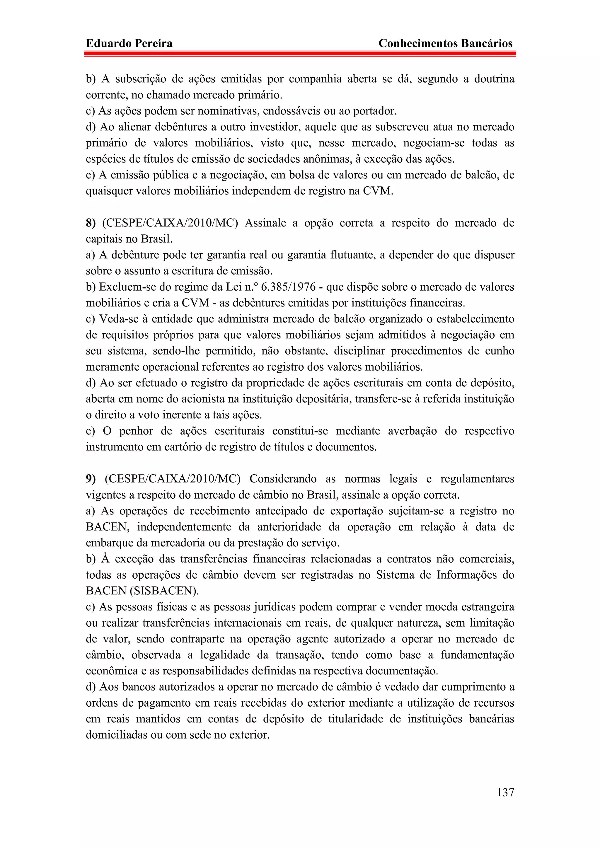 Eduardo Pereira                                               Conhecimentos Bancários

b) A subscrição de ações emitidas por companhia aberta se dá, segundo a doutrina
corrente, no chamado mercado primário.
c) As ações podem ser nominativas, endossáveis ou ao portador.
d) Ao alienar debêntures a outro investidor, aquele que as subscreveu atua no mercado
primário de valores mobiliários, visto que, nesse mercado, negociam-se todas as
espécies de títulos de emissão de sociedades anônimas, à exceção das ações.
e) A emissão pública e a negociação, em bolsa de valores ou em mercado de balcão, de
quaisquer valores mobiliários independem de registro na CVM.

8) (CESPE/CAIXA/2010/MC) Assinale a opção correta a respeito do mercado de
capitais no Brasil.
a) A debênture pode ter garantia real ou garantia flutuante, a depender do que dispuser
sobre o assunto a escritura de emissão.
b) Excluem-se do regime da Lei n.º 6.385/1976 - que dispõe sobre o mercado de valores
mobiliários e cria a CVM - as debêntures emitidas por instituições financeiras.
c) Veda-se à entidade que administra mercado de balcão organizado o estabelecimento
de requisitos próprios para que valores mobiliários sejam admitidos à negociação em
seu sistema, sendo-lhe permitido, não obstante, disciplinar procedimentos de cunho
meramente operacional referentes ao registro dos valores mobiliários.
d) Ao ser efetuado o registro da propriedade de ações escriturais em conta de depósito,
aberta em nome do acionista na instituição depositária, transfere-se à referida instituição
o direito a voto inerente a tais ações.
e) O penhor de ações escriturais constitui-se mediante averbação do respectivo
instrumento em cartório de registro de títulos e documentos.

9) (CESPE/CAIXA/2010/MC) Considerando as normas legais e regulamentares
vigentes a respeito do mercado de câmbio no Brasil, assinale a opção correta.
a) As operações de recebimento antecipado de exportação sujeitam-se a registro no
BACEN, independentemente da anterioridade da operação em relação à data de
embarque da mercadoria ou da prestação do serviço.
b) À exceção das transferências financeiras relacionadas a contratos não comerciais,
todas as operações de câmbio devem ser registradas no Sistema de Informações do
BACEN (SISBACEN).
c) As pessoas físicas e as pessoas jurídicas podem comprar e vender moeda estrangeira
ou realizar transferências internacionais em reais, de qualquer natureza, sem limitação
de valor, sendo contraparte na operação agente autorizado a operar no mercado de
câmbio, observada a legalidade da transação, tendo como base a fundamentação
econômica e as responsabilidades definidas na respectiva documentação.
d) Aos bancos autorizados a operar no mercado de câmbio é vedado dar cumprimento a
ordens de pagamento em reais recebidas do exterior mediante a utilização de recursos
em reais mantidos em contas de depósito de titularidade de instituições bancárias
domiciliadas ou com sede no exterior.



                                                                                       137
 