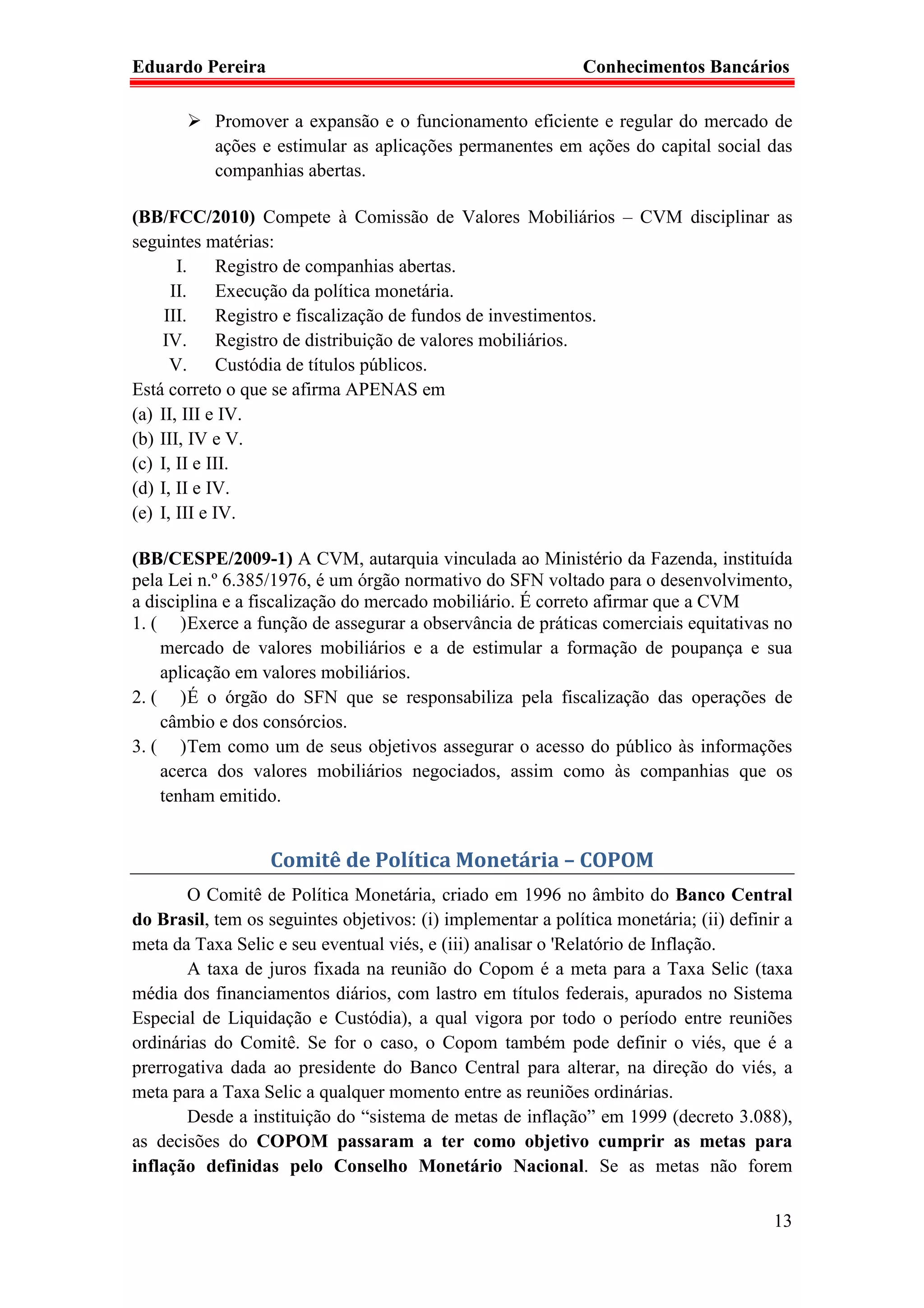 Eduardo Pereira                                               Conhecimentos Bancários

           Promover a expansão e o funcionamento eficiente e regular do mercado de
           ações e estimular as aplicações permanentes em ações do capital social das
           companhias abertas.

(BB/FCC/2010) Compete à Comissão de Valores Mobiliários – CVM disciplinar as
seguintes matérias:
       I.     Registro de companhias abertas.
      II.     Execução da política monetária.
     III.     Registro e fiscalização de fundos de investimentos.
    IV.       Registro de distribuição de valores mobiliários.
      V.      Custódia de títulos públicos.
Está correto o que se afirma APENAS em
(a) II, III e IV.
(b) III, IV e V.
(c) I, II e III.
(d) I, II e IV.
(e) I, III e IV.

(BB/CESPE/2009-1) A CVM, autarquia vinculada ao Ministério da Fazenda, instituída
pela Lei n.º 6.385/1976, é um órgão normativo do SFN voltado para o desenvolvimento,
a disciplina e a fiscalização do mercado mobiliário. É correto afirmar que a CVM
1. ( ) Exerce a função de assegurar a observância de práticas comerciais equitativas no
    mercado de valores mobiliários e a de estimular a formação de poupança e sua
    aplicação em valores mobiliários.
2. ( ) É o órgão do SFN que se responsabiliza pela fiscalização das operações de
    câmbio e dos consórcios.
3. ( ) Tem como um de seus objetivos assegurar o acesso do público às informações
    acerca dos valores mobiliários negociados, assim como às companhias que os
    tenham emitido.


                   Comitê de Política Monetária – COPOM
       O Comitê de Política Monetária, criado em 1996 no âmbito do Banco Central
do Brasil, tem os seguintes objetivos: (i) implementar a política monetária; (ii) definir a
meta da Taxa Selic e seu eventual viés, e (iii) analisar o 'Relatório de Inflação.
       A taxa de juros fixada na reunião do Copom é a meta para a Taxa Selic (taxa
média dos financiamentos diários, com lastro em títulos federais, apurados no Sistema
Especial de Liquidação e Custódia), a qual vigora por todo o período entre reuniões
ordinárias do Comitê. Se for o caso, o Copom também pode definir o viés, que é a
prerrogativa dada ao presidente do Banco Central para alterar, na direção do viés, a
meta para a Taxa Selic a qualquer momento entre as reuniões ordinárias.
       Desde a instituição do “sistema de metas de inflação” em 1999 (decreto 3.088),
as decisões do COPOM passaram a ter como objetivo cumprir as metas para
inflação definidas pelo Conselho Monetário Nacional. Se as metas não forem

                                                                                        13
 