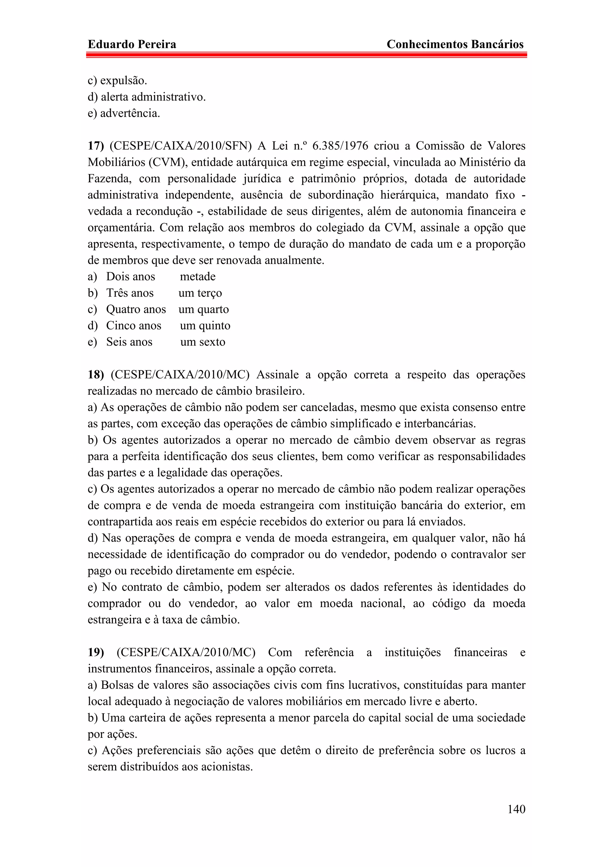 Eduardo Pereira                                             Conhecimentos Bancários

c) expulsão.
d) alerta administrativo.
e) advertência.

17) (CESPE/CAIXA/2010/SFN) A Lei n.º 6.385/1976 criou a Comissão de Valores
Mobiliários (CVM), entidade autárquica em regime especial, vinculada ao Ministério da
Fazenda, com personalidade jurídica e patrimônio próprios, dotada de autoridade
administrativa independente, ausência de subordinação hierárquica, mandato fixo -
vedada a recondução -, estabilidade de seus dirigentes, além de autonomia financeira e
orçamentária. Com relação aos membros do colegiado da CVM, assinale a opção que
apresenta, respectivamente, o tempo de duração do mandato de cada um e a proporção
de membros que deve ser renovada anualmente.
a) Dois anos       metade
b) Três anos       um terço
c) Quatro anos um quarto
d) Cinco anos      um quinto
e) Seis anos       um sexto

18) (CESPE/CAIXA/2010/MC) Assinale a opção correta a respeito das operações
realizadas no mercado de câmbio brasileiro.
a) As operações de câmbio não podem ser canceladas, mesmo que exista consenso entre
as partes, com exceção das operações de câmbio simplificado e interbancárias.
b) Os agentes autorizados a operar no mercado de câmbio devem observar as regras
para a perfeita identificação dos seus clientes, bem como verificar as responsabilidades
das partes e a legalidade das operações.
c) Os agentes autorizados a operar no mercado de câmbio não podem realizar operações
de compra e de venda de moeda estrangeira com instituição bancária do exterior, em
contrapartida aos reais em espécie recebidos do exterior ou para lá enviados.
d) Nas operações de compra e venda de moeda estrangeira, em qualquer valor, não há
necessidade de identificação do comprador ou do vendedor, podendo o contravalor ser
pago ou recebido diretamente em espécie.
e) No contrato de câmbio, podem ser alterados os dados referentes às identidades do
comprador ou do vendedor, ao valor em moeda nacional, ao código da moeda
estrangeira e à taxa de câmbio.

19) (CESPE/CAIXA/2010/MC) Com referência a instituições financeiras e
instrumentos financeiros, assinale a opção correta.
a) Bolsas de valores são associações civis com fins lucrativos, constituídas para manter
local adequado à negociação de valores mobiliários em mercado livre e aberto.
b) Uma carteira de ações representa a menor parcela do capital social de uma sociedade
por ações.
c) Ações preferenciais são ações que detêm o direito de preferência sobre os lucros a
serem distribuídos aos acionistas.


                                                                                    140
 