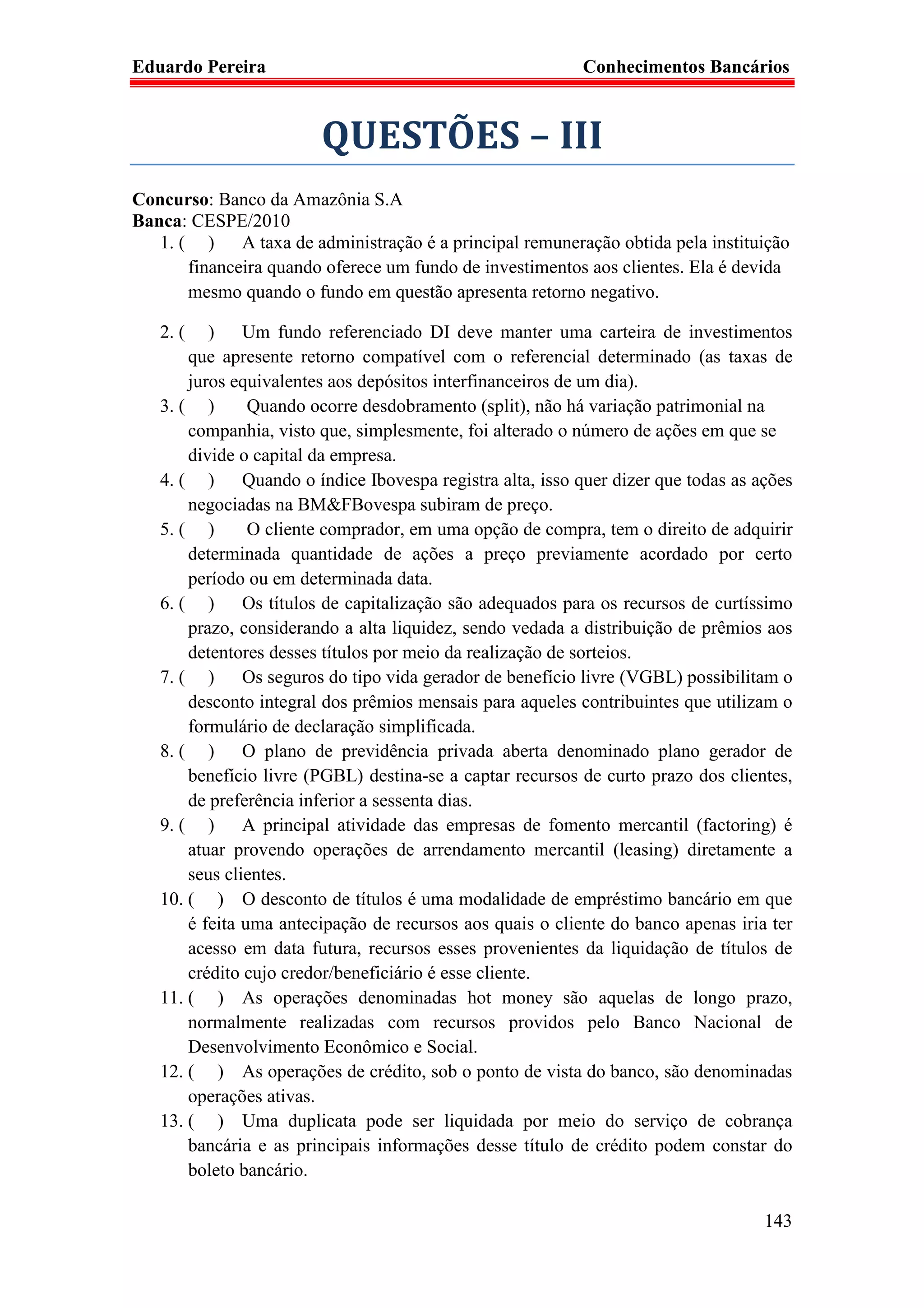 Eduardo Pereira                                            Conhecimentos Bancários



                        QUESTÕES – III
Concurso: Banco da Amazônia S.A
Banca: CESPE/2010
   1. ( ) A taxa de administração é a principal remuneração obtida pela instituição
       financeira quando oferece um fundo de investimentos aos clientes. Ela é devida
       mesmo quando o fundo em questão apresenta retorno negativo.

   2. (   ) Um fundo referenciado DI deve manter uma carteira de investimentos
       que apresente retorno compatível com o referencial determinado (as taxas de
       juros equivalentes aos depósitos interfinanceiros de um dia).
   3. ( )       Quando ocorre desdobramento (split), não há variação patrimonial na
       companhia, visto que, simplesmente, foi alterado o número de ações em que se
       divide o capital da empresa.
   4. ( ) Quando o índice Ibovespa registra alta, isso quer dizer que todas as ações
       negociadas na BM&FBovespa subiram de preço.
   5. ( )       O cliente comprador, em uma opção de compra, tem o direito de adquirir
       determinada quantidade de ações a preço previamente acordado por certo
       período ou em determinada data.
   6. ( ) Os títulos de capitalização são adequados para os recursos de curtíssimo
       prazo, considerando a alta liquidez, sendo vedada a distribuição de prêmios aos
       detentores desses títulos por meio da realização de sorteios.
   7. ( ) Os seguros do tipo vida gerador de benefício livre (VGBL) possibilitam o
       desconto integral dos prêmios mensais para aqueles contribuintes que utilizam o
       formulário de declaração simplificada.
   8. ( ) O plano de previdência privada aberta denominado plano gerador de
       benefício livre (PGBL) destina-se a captar recursos de curto prazo dos clientes,
       de preferência inferior a sessenta dias.
   9. ( ) A principal atividade das empresas de fomento mercantil (factoring) é
       atuar provendo operações de arrendamento mercantil (leasing) diretamente a
       seus clientes.
   10. ( ) O desconto de títulos é uma modalidade de empréstimo bancário em que
       é feita uma antecipação de recursos aos quais o cliente do banco apenas iria ter
       acesso em data futura, recursos esses provenientes da liquidação de títulos de
       crédito cujo credor/beneficiário é esse cliente.
   11. ( ) As operações denominadas hot money são aquelas de longo prazo,
       normalmente realizadas com recursos providos pelo Banco Nacional de
       Desenvolvimento Econômico e Social.
   12. ( ) As operações de crédito, sob o ponto de vista do banco, são denominadas
       operações ativas.
   13. ( ) Uma duplicata pode ser liquidada por meio do serviço de cobrança
       bancária e as principais informações desse título de crédito podem constar do
       boleto bancário.

                                                                                   143
 