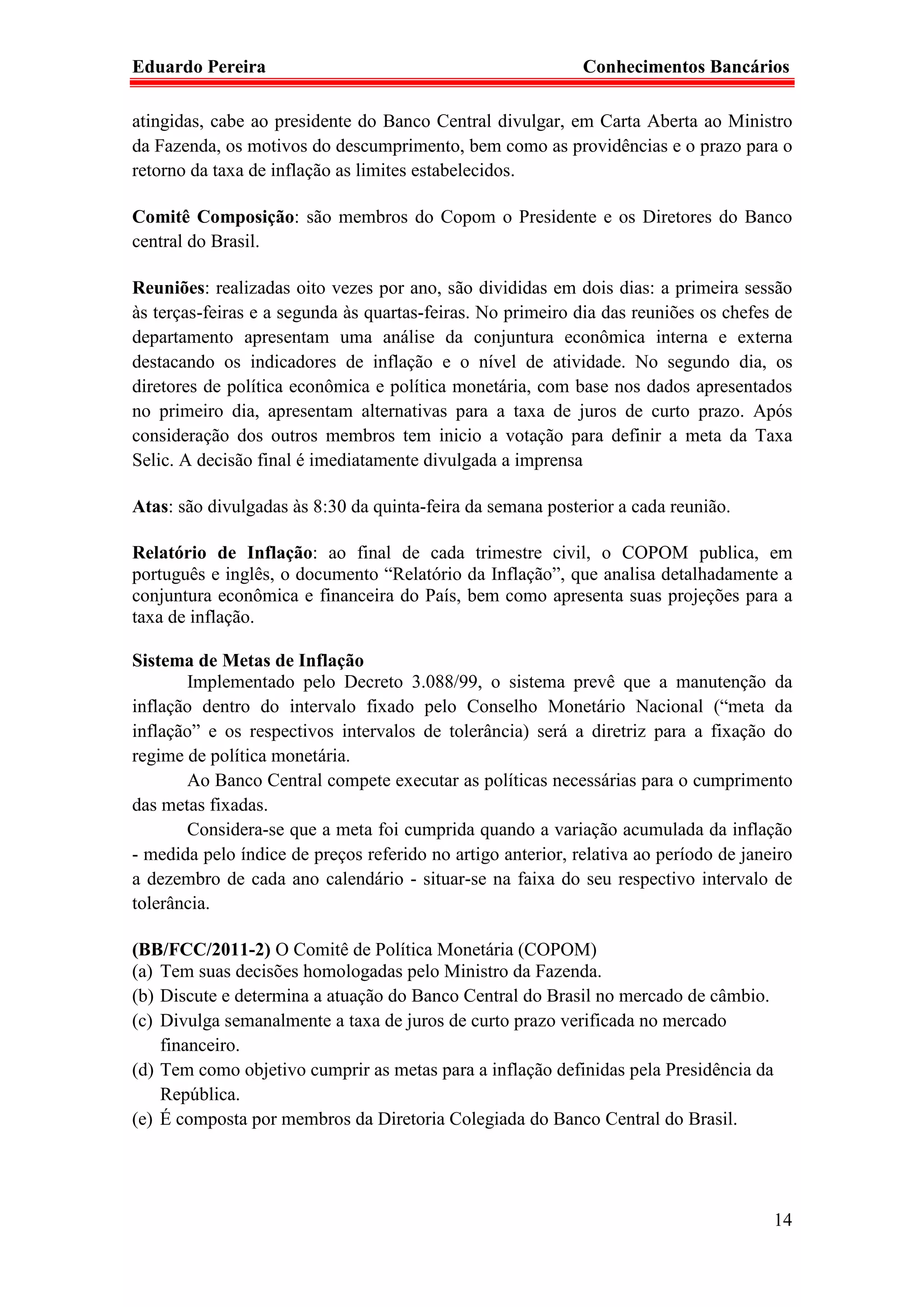 Eduardo Pereira                                              Conhecimentos Bancários

atingidas, cabe ao presidente do Banco Central divulgar, em Carta Aberta ao Ministro
da Fazenda, os motivos do descumprimento, bem como as providências e o prazo para o
retorno da taxa de inflação as limites estabelecidos.

Comitê Composição: são membros do Copom o Presidente e os Diretores do Banco
central do Brasil.

Reuniões: realizadas oito vezes por ano, são divididas em dois dias: a primeira sessão
às terças-feiras e a segunda às quartas-feiras. No primeiro dia das reuniões os chefes de
departamento apresentam uma análise da conjuntura econômica interna e externa
destacando os indicadores de inflação e o nível de atividade. No segundo dia, os
diretores de política econômica e política monetária, com base nos dados apresentados
no primeiro dia, apresentam alternativas para a taxa de juros de curto prazo. Após
consideração dos outros membros tem inicio a votação para definir a meta da Taxa
Selic. A decisão final é imediatamente divulgada a imprensa

Atas: são divulgadas às 8:30 da quinta-feira da semana posterior a cada reunião.

Relatório de Inflação: ao final de cada trimestre civil, o COPOM publica, em
português e inglês, o documento “Relatório da Inflação”, que analisa detalhadamente a
conjuntura econômica e financeira do País, bem como apresenta suas projeções para a
taxa de inflação.

Sistema de Metas de Inflação
       Implementado pelo Decreto 3.088/99, o sistema prevê que a manutenção da
inflação dentro do intervalo fixado pelo Conselho Monetário Nacional (“meta da
inflação” e os respectivos intervalos de tolerância) será a diretriz para a fixação do
regime de política monetária.
       Ao Banco Central compete executar as políticas necessárias para o cumprimento
das metas fixadas.
       Considera-se que a meta foi cumprida quando a variação acumulada da inflação
- medida pelo índice de preços referido no artigo anterior, relativa ao período de janeiro
a dezembro de cada ano calendário - situar-se na faixa do seu respectivo intervalo de
tolerância.

(BB/FCC/2011-2) O Comitê de Política Monetária (COPOM)
(a) Tem suas decisões homologadas pelo Ministro da Fazenda.
(b) Discute e determina a atuação do Banco Central do Brasil no mercado de câmbio.
(c) Divulga semanalmente a taxa de juros de curto prazo verificada no mercado
    financeiro.
(d) Tem como objetivo cumprir as metas para a inflação definidas pela Presidência da
    República.
(e) É composta por membros da Diretoria Colegiada do Banco Central do Brasil.




                                                                                       14
 