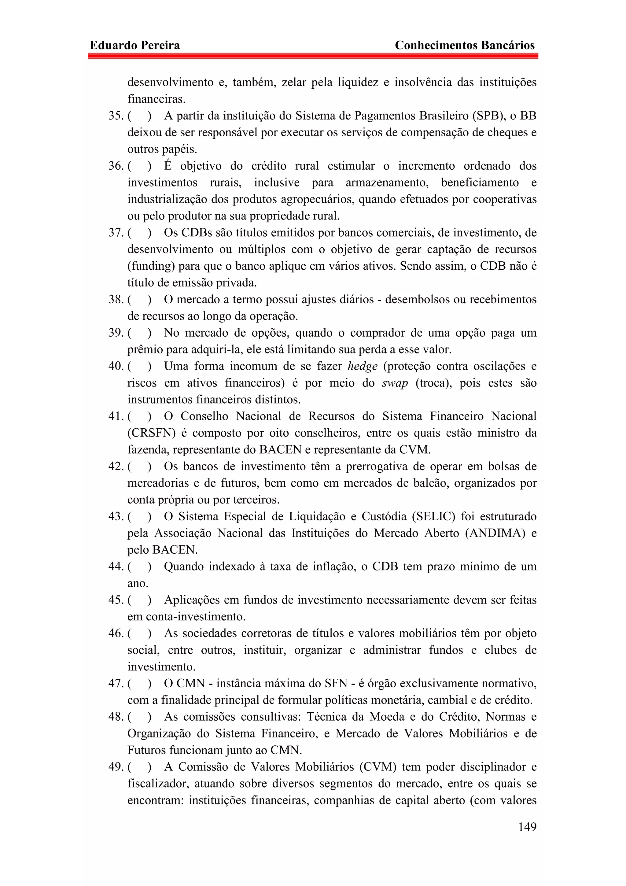 Eduardo Pereira                                            Conhecimentos Bancários

       desenvolvimento e, também, zelar pela liquidez e insolvência das instituições
       financeiras.
   35. ( ) A partir da instituição do Sistema de Pagamentos Brasileiro (SPB), o BB
       deixou de ser responsável por executar os serviços de compensação de cheques e
       outros papéis.
   36. ( ) É objetivo do crédito rural estimular o incremento ordenado dos
       investimentos rurais, inclusive para armazenamento, beneficiamento e
       industrialização dos produtos agropecuários, quando efetuados por cooperativas
       ou pelo produtor na sua propriedade rural.
   37. ( ) Os CDBs são títulos emitidos por bancos comerciais, de investimento, de
       desenvolvimento ou múltiplos com o objetivo de gerar captação de recursos
       (funding) para que o banco aplique em vários ativos. Sendo assim, o CDB não é
       título de emissão privada.
   38. ( ) O mercado a termo possui ajustes diários - desembolsos ou recebimentos
       de recursos ao longo da operação.
   39. ( ) No mercado de opções, quando o comprador de uma opção paga um
       prêmio para adquiri-la, ele está limitando sua perda a esse valor.
   40. ( ) Uma forma incomum de se fazer hedge (proteção contra oscilações e
       riscos em ativos financeiros) é por meio do swap (troca), pois estes são
       instrumentos financeiros distintos.
   41. ( ) O Conselho Nacional de Recursos do Sistema Financeiro Nacional
       (CRSFN) é composto por oito conselheiros, entre os quais estão ministro da
       fazenda, representante do BACEN e representante da CVM.
   42. ( ) Os bancos de investimento têm a prerrogativa de operar em bolsas de
       mercadorias e de futuros, bem como em mercados de balcão, organizados por
       conta própria ou por terceiros.
   43. ( ) O Sistema Especial de Liquidação e Custódia (SELIC) foi estruturado
       pela Associação Nacional das Instituições do Mercado Aberto (ANDIMA) e
       pelo BACEN.
   44. ( ) Quando indexado à taxa de inflação, o CDB tem prazo mínimo de um
       ano.
   45. ( ) Aplicações em fundos de investimento necessariamente devem ser feitas
       em conta-investimento.
   46. ( ) As sociedades corretoras de títulos e valores mobiliários têm por objeto
       social, entre outros, instituir, organizar e administrar fundos e clubes de
       investimento.
   47. ( ) O CMN - instância máxima do SFN - é órgão exclusivamente normativo,
       com a finalidade principal de formular políticas monetária, cambial e de crédito.
   48. ( ) As comissões consultivas: Técnica da Moeda e do Crédito, Normas e
       Organização do Sistema Financeiro, e Mercado de Valores Mobiliários e de
       Futuros funcionam junto ao CMN.
   49. ( ) A Comissão de Valores Mobiliários (CVM) tem poder disciplinador e
       fiscalizador, atuando sobre diversos segmentos do mercado, entre os quais se
       encontram: instituições financeiras, companhias de capital aberto (com valores

                                                                                    149
 