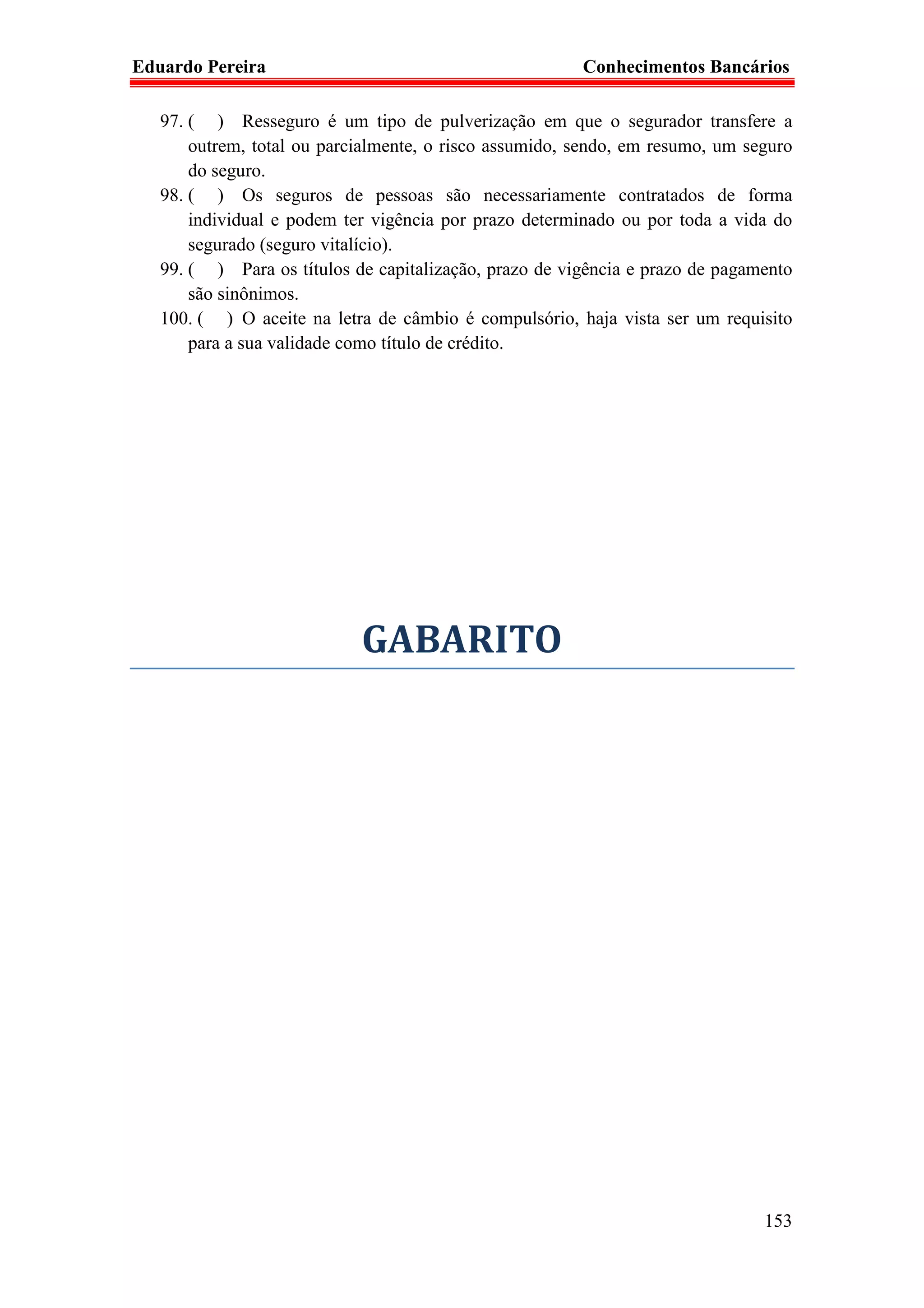 Eduardo Pereira                                         Conhecimentos Bancários

   97. ( ) Resseguro é um tipo de pulverização em que o segurador transfere a
       outrem, total ou parcialmente, o risco assumido, sendo, em resumo, um seguro
       do seguro.
   98. ( ) Os seguros de pessoas são necessariamente contratados de forma
       individual e podem ter vigência por prazo determinado ou por toda a vida do
       segurado (seguro vitalício).
   99. ( ) Para os títulos de capitalização, prazo de vigência e prazo de pagamento
       são sinônimos.
   100. ( ) O aceite na letra de câmbio é compulsório, haja vista ser um requisito
       para a sua validade como título de crédito.




                            GABARITO




                                                                               153
 