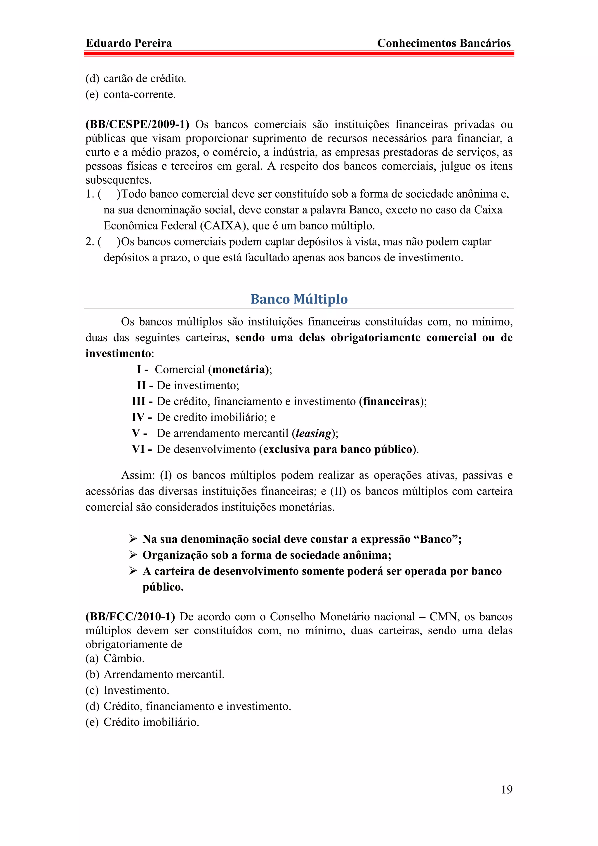 Eduardo Pereira                                             Conhecimentos Bancários

(d) cartão de crédito.
(e) conta-corrente.

(BB/CESPE/2009-1) Os bancos comerciais são instituições financeiras privadas ou
públicas que visam proporcionar suprimento de recursos necessários para financiar, a
curto e a médio prazos, o comércio, a indústria, as empresas prestadoras de serviços, as
pessoas físicas e terceiros em geral. A respeito dos bancos comerciais, julgue os itens
subsequentes.
1. ( ) Todo banco comercial deve ser constituído sob a forma de sociedade anônima e,
    na sua denominação social, deve constar a palavra Banco, exceto no caso da Caixa
    Econômica Federal (CAIXA), que é um banco múltiplo.
2. ( ) Os bancos comerciais podem captar depósitos à vista, mas não podem captar
    depósitos a prazo, o que está facultado apenas aos bancos de investimento.


                                  Banco Múltiplo
       Os bancos múltiplos são instituições financeiras constituídas com, no mínimo,
duas das seguintes carteiras, sendo uma delas obrigatoriamente comercial ou de
investimento:
          I - Comercial (monetária);
          II - De investimento;
        III - De crédito, financiamento e investimento (financeiras);
        IV - De credito imobiliário; e
        V - De arrendamento mercantil (leasing);
        VI - De desenvolvimento (exclusiva para banco público).

       Assim: (I) os bancos múltiplos podem realizar as operações ativas, passivas e
acessórias das diversas instituições financeiras; e (II) os bancos múltiplos com carteira
comercial são considerados instituições monetárias.

            Na sua denominação social deve constar a expressão “Banco”;
            Organização sob a forma de sociedade anônima;
            A carteira de desenvolvimento somente poderá ser operada por banco
            público.

(BB/FCC/2010-1) De acordo com o Conselho Monetário nacional – CMN, os bancos
múltiplos devem ser constituídos com, no mínimo, duas carteiras, sendo uma delas
obrigatoriamente de
(a) Câmbio.
(b) Arrendamento mercantil.
(c) Investimento.
(d) Crédito, financiamento e investimento.
(e) Crédito imobiliário.




                                                                                      19
 