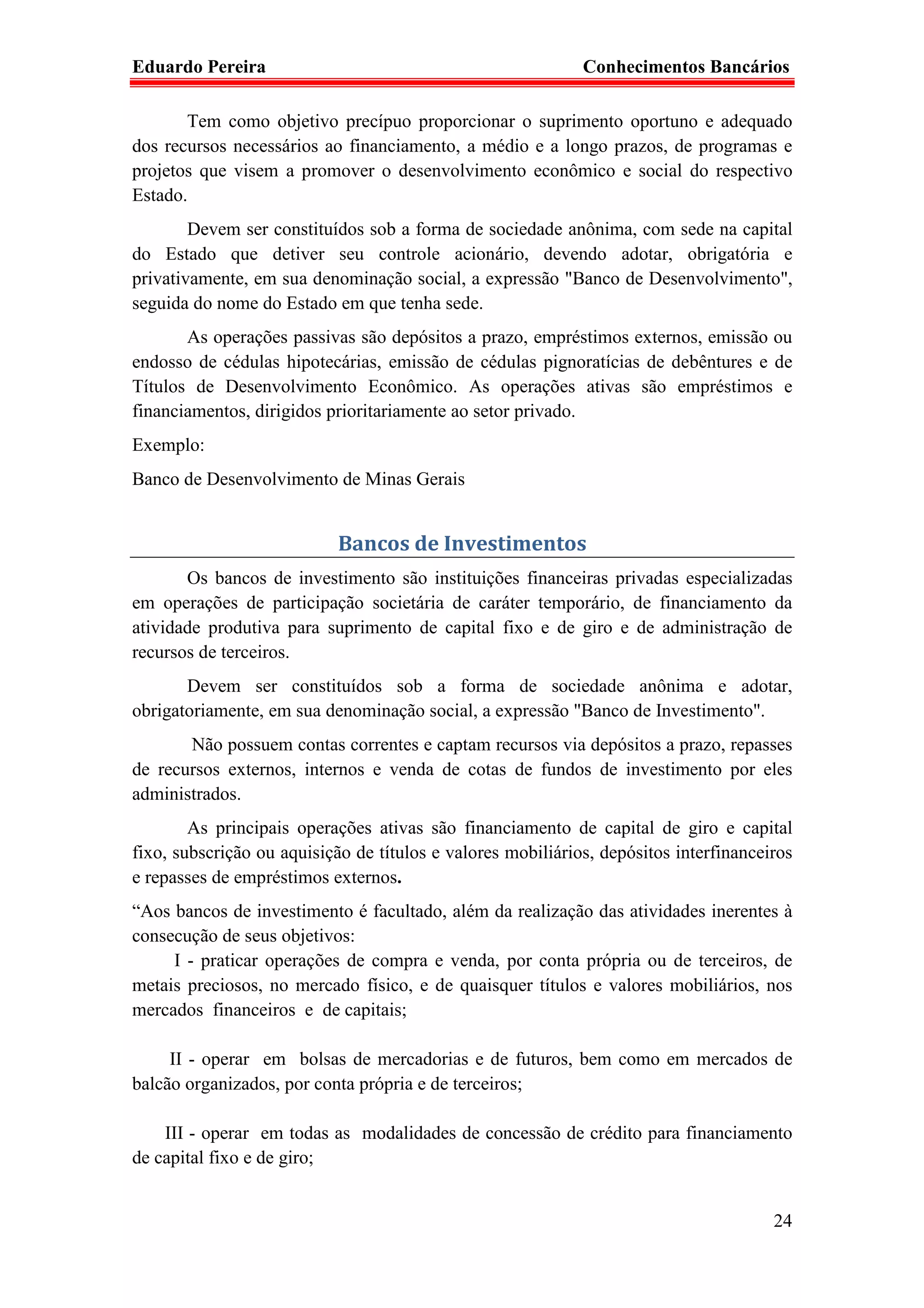 Eduardo Pereira                                              Conhecimentos Bancários

       Tem como objetivo precípuo proporcionar o suprimento oportuno e adequado
dos recursos necessários ao financiamento, a médio e a longo prazos, de programas e
projetos que visem a promover o desenvolvimento econômico e social do respectivo
Estado.
        Devem ser constituídos sob a forma de sociedade anônima, com sede na capital
do Estado que detiver seu controle acionário, devendo adotar, obrigatória e
privativamente, em sua denominação social, a expressão "Banco de Desenvolvimento",
seguida do nome do Estado em que tenha sede.
       As operações passivas são depósitos a prazo, empréstimos externos, emissão ou
endosso de cédulas hipotecárias, emissão de cédulas pignoratícias de debêntures e de
Títulos de Desenvolvimento Econômico. As operações ativas são empréstimos e
financiamentos, dirigidos prioritariamente ao setor privado.
Exemplo:
Banco de Desenvolvimento de Minas Gerais


                            Bancos de Investimentos
       Os bancos de investimento são instituições financeiras privadas especializadas
em operações de participação societária de caráter temporário, de financiamento da
atividade produtiva para suprimento de capital fixo e de giro e de administração de
recursos de terceiros.
       Devem ser constituídos sob a forma de sociedade anônima e adotar,
obrigatoriamente, em sua denominação social, a expressão "Banco de Investimento".
       Não possuem contas correntes e captam recursos via depósitos a prazo, repasses
de recursos externos, internos e venda de cotas de fundos de investimento por eles
administrados.
        As principais operações ativas são financiamento de capital de giro e capital
fixo, subscrição ou aquisição de títulos e valores mobiliários, depósitos interfinanceiros
e repasses de empréstimos externos.
“Aos bancos de investimento é facultado, além da realização das atividades inerentes à
consecução de seus objetivos:
     I - praticar operações de compra e venda, por conta própria ou de terceiros, de
metais preciosos, no mercado físico, e de quaisquer títulos e valores mobiliários, nos
mercados financeiros e de capitais;

     II - operar em bolsas de mercadorias e de futuros, bem como em mercados de
balcão organizados, por conta própria e de terceiros;

    III - operar em todas as modalidades de concessão de crédito para financiamento
de capital fixo e de giro;


                                                                                       24
 