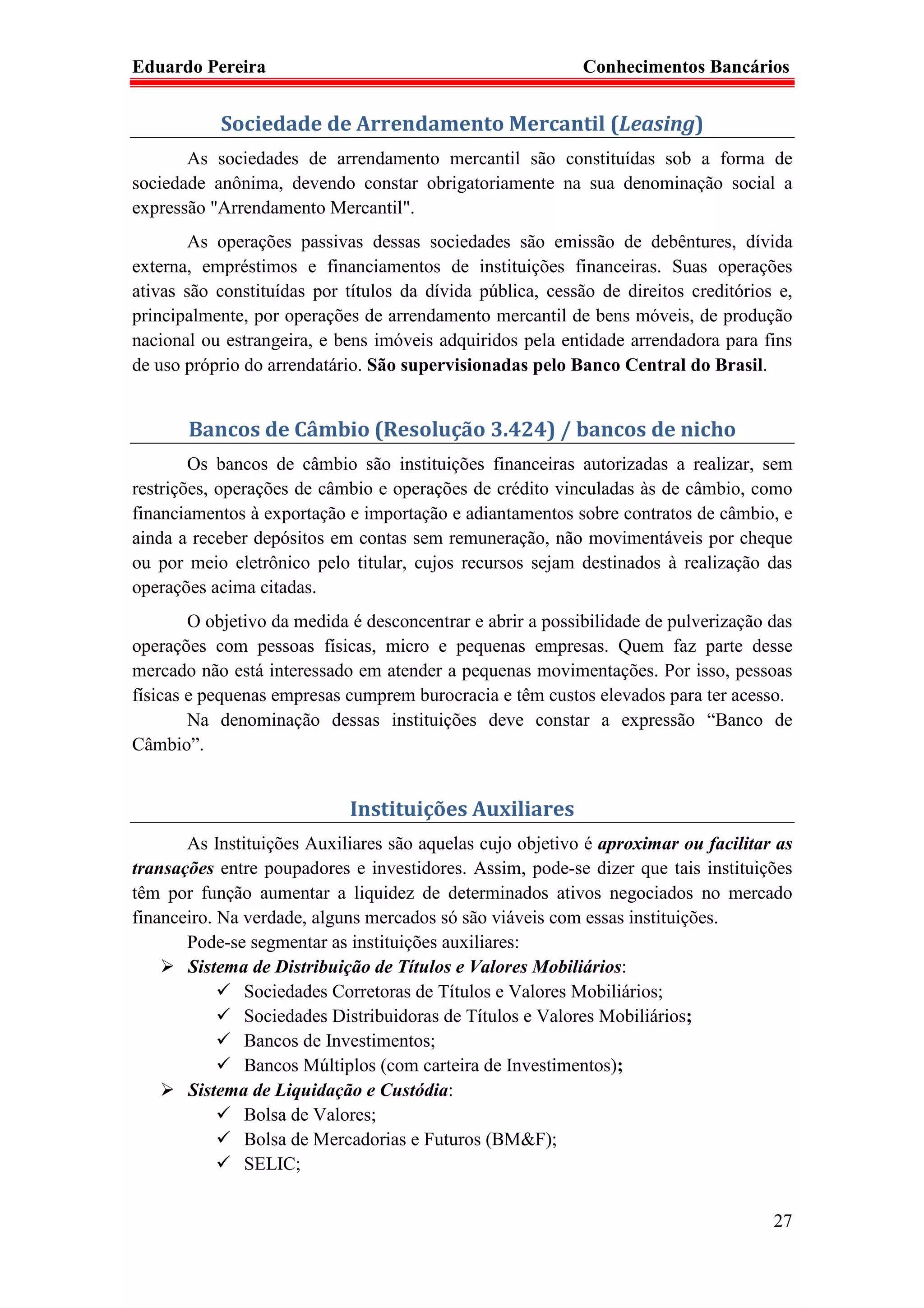 Eduardo Pereira                                             Conhecimentos Bancários


           Sociedade de Arrendamento Mercantil (Leasing)
       As sociedades de arrendamento mercantil são constituídas sob a forma de
sociedade anônima, devendo constar obrigatoriamente na sua denominação social a
expressão "Arrendamento Mercantil".
        As operações passivas dessas sociedades são emissão de debêntures, dívida
externa, empréstimos e financiamentos de instituições financeiras. Suas operações
ativas são constituídas por títulos da dívida pública, cessão de direitos creditórios e,
principalmente, por operações de arrendamento mercantil de bens móveis, de produção
nacional ou estrangeira, e bens imóveis adquiridos pela entidade arrendadora para fins
de uso próprio do arrendatário. São supervisionadas pelo Banco Central do Brasil.


       Bancos de Câmbio (Resolução 3.424) / bancos de nicho
        Os bancos de câmbio são instituições financeiras autorizadas a realizar, sem
restrições, operações de câmbio e operações de crédito vinculadas às de câmbio, como
financiamentos à exportação e importação e adiantamentos sobre contratos de câmbio, e
ainda a receber depósitos em contas sem remuneração, não movimentáveis por cheque
ou por meio eletrônico pelo titular, cujos recursos sejam destinados à realização das
operações acima citadas.
        O objetivo da medida é desconcentrar e abrir a possibilidade de pulverização das
operações com pessoas físicas, micro e pequenas empresas. Quem faz parte desse
mercado não está interessado em atender a pequenas movimentações. Por isso, pessoas
físicas e pequenas empresas cumprem burocracia e têm custos elevados para ter acesso.
        Na denominação dessas instituições deve constar a expressão “Banco de
Câmbio”.


                             Instituições Auxiliares
       As Instituições Auxiliares são aquelas cujo objetivo é aproximar ou facilitar as
transações entre poupadores e investidores. Assim, pode-se dizer que tais instituições
têm por função aumentar a liquidez de determinados ativos negociados no mercado
financeiro. Na verdade, alguns mercados só são viáveis com essas instituições.
       Pode-se segmentar as instituições auxiliares:
       Sistema de Distribuição de Títulos e Valores Mobiliários:
               Sociedades Corretoras de Títulos e Valores Mobiliários;
               Sociedades Distribuidoras de Títulos e Valores Mobiliários;
               Bancos de Investimentos;
               Bancos Múltiplos (com carteira de Investimentos);
       Sistema de Liquidação e Custódia:
               Bolsa de Valores;
               Bolsa de Mercadorias e Futuros (BM&F);
               SELIC;


                                                                                     27
 