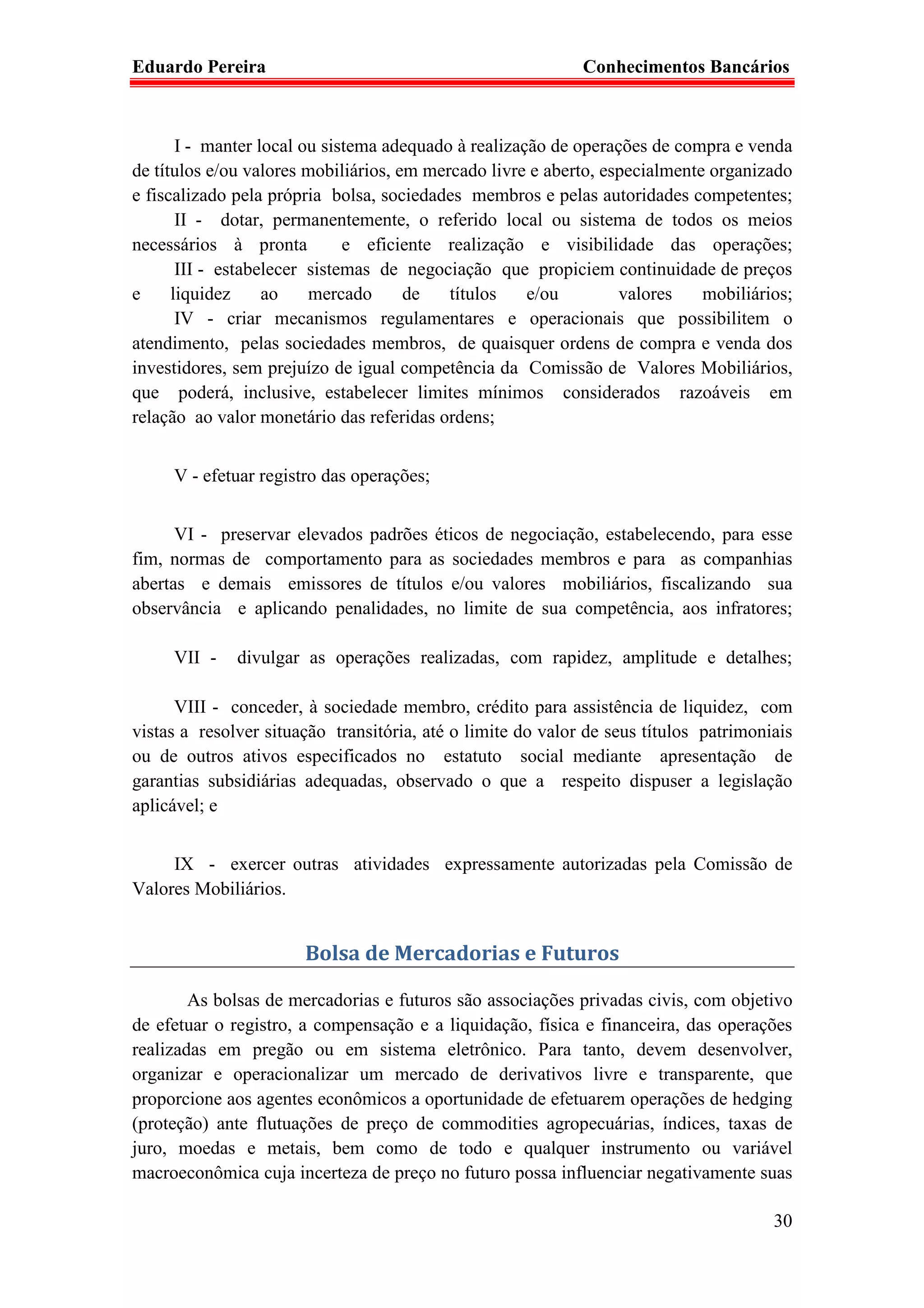 Eduardo Pereira                                              Conhecimentos Bancários



       I - manter local ou sistema adequado à realização de operações de compra e venda
de títulos e/ou valores mobiliários, em mercado livre e aberto, especialmente organizado
e fiscalizado pela própria bolsa, sociedades membros e pelas autoridades competentes;
       II - dotar, permanentemente, o referido local ou sistema de todos os meios
necessários à pronta          e eficiente realização e visibilidade das operações;
       III - estabelecer sistemas de negociação que propiciem continuidade de preços
e     liquidez     ao    mercado      de   títulos    e/ou        valores    mobiliários;
       IV - criar mecanismos regulamentares e operacionais que possibilitem o
atendimento, pelas sociedades membros, de quaisquer ordens de compra e venda dos
investidores, sem prejuízo de igual competência da Comissão de Valores Mobiliários,
que poderá, inclusive, estabelecer limites mínimos considerados razoáveis em
relação ao valor monetário das referidas ordens;


     V - efetuar registro das operações;


      VI - preservar elevados padrões éticos de negociação, estabelecendo, para esse
fim, normas de comportamento para as sociedades membros e para as companhias
abertas e demais emissores de títulos e/ou valores mobiliários, fiscalizando sua
observância e aplicando penalidades, no limite de sua competência, aos infratores;

     VII -    divulgar as operações realizadas, com rapidez, amplitude e detalhes;

      VIII - conceder, à sociedade membro, crédito para assistência de liquidez, com
vistas a resolver situação transitória, até o limite do valor de seus títulos patrimoniais
ou de outros ativos especificados no estatuto social mediante apresentação de
garantias subsidiárias adequadas, observado o que a respeito dispuser a legislação
aplicável; e


     IX - exercer outras atividades expressamente autorizadas pela Comissão de
Valores Mobiliários.


                       Bolsa de Mercadorias e Futuros

        As bolsas de mercadorias e futuros são associações privadas civis, com objetivo
de efetuar o registro, a compensação e a liquidação, física e financeira, das operações
realizadas em pregão ou em sistema eletrônico. Para tanto, devem desenvolver,
organizar e operacionalizar um mercado de derivativos livre e transparente, que
proporcione aos agentes econômicos a oportunidade de efetuarem operações de hedging
(proteção) ante flutuações de preço de commodities agropecuárias, índices, taxas de
juro, moedas e metais, bem como de todo e qualquer instrumento ou variável
macroeconômica cuja incerteza de preço no futuro possa influenciar negativamente suas

                                                                                       30
 