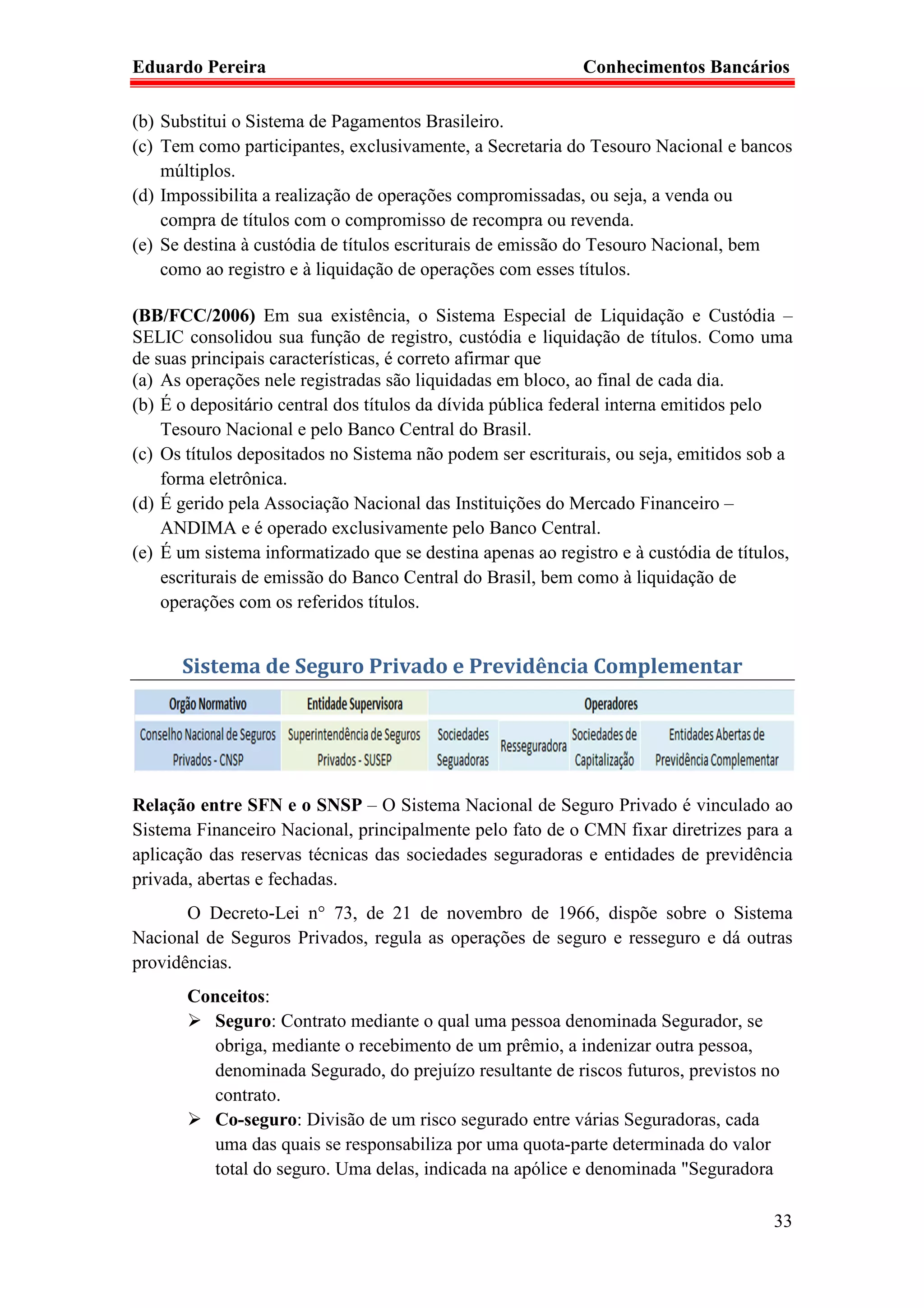 Eduardo Pereira                                             Conhecimentos Bancários

(b) Substitui o Sistema de Pagamentos Brasileiro.
(c) Tem como participantes, exclusivamente, a Secretaria do Tesouro Nacional e bancos
    múltiplos.
(d) Impossibilita a realização de operações compromissadas, ou seja, a venda ou
    compra de títulos com o compromisso de recompra ou revenda.
(e) Se destina à custódia de títulos escriturais de emissão do Tesouro Nacional, bem
    como ao registro e à liquidação de operações com esses títulos.

(BB/FCC/2006) Em sua existência, o Sistema Especial de Liquidação e Custódia –
SELIC consolidou sua função de registro, custódia e liquidação de títulos. Como uma
de suas principais características, é correto afirmar que
(a) As operações nele registradas são liquidadas em bloco, ao final de cada dia.
(b) É o depositário central dos títulos da dívida pública federal interna emitidos pelo
    Tesouro Nacional e pelo Banco Central do Brasil.
(c) Os títulos depositados no Sistema não podem ser escriturais, ou seja, emitidos sob a
    forma eletrônica.
(d) É gerido pela Associação Nacional das Instituições do Mercado Financeiro –
    ANDIMA e é operado exclusivamente pelo Banco Central.
(e) É um sistema informatizado que se destina apenas ao registro e à custódia de títulos,
    escriturais de emissão do Banco Central do Brasil, bem como à liquidação de
    operações com os referidos títulos.


      Sistema de Seguro Privado e Previdência Complementar




Relação entre SFN e o SNSP – O Sistema Nacional de Seguro Privado é vinculado ao
Sistema Financeiro Nacional, principalmente pelo fato de o CMN fixar diretrizes para a
aplicação das reservas técnicas das sociedades seguradoras e entidades de previdência
privada, abertas e fechadas.
       O Decreto-Lei n° 73, de 21 de novembro de 1966, dispõe sobre o Sistema
Nacional de Seguros Privados, regula as operações de seguro e resseguro e dá outras
providências.
       Conceitos:
         Seguro: Contrato mediante o qual uma pessoa denominada Segurador, se
         obriga, mediante o recebimento de um prêmio, a indenizar outra pessoa,
         denominada Segurado, do prejuízo resultante de riscos futuros, previstos no
         contrato.
         Co-seguro: Divisão de um risco segurado entre várias Seguradoras, cada
         uma das quais se responsabiliza por uma quota-parte determinada do valor
         total do seguro. Uma delas, indicada na apólice e denominada "Seguradora

                                                                                      33
 