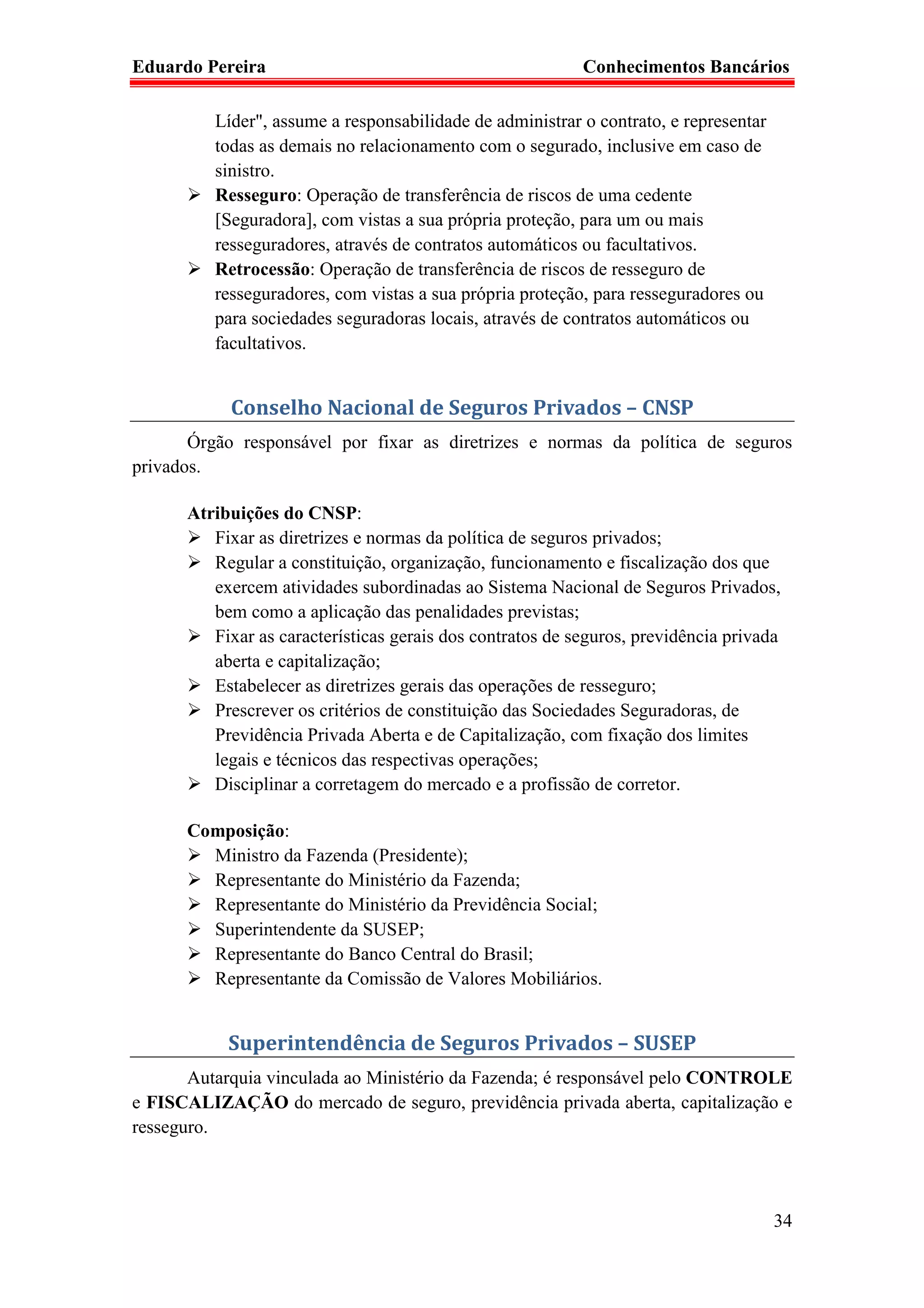 Eduardo Pereira                                            Conhecimentos Bancários

          Líder", assume a responsabilidade de administrar o contrato, e representar
          todas as demais no relacionamento com o segurado, inclusive em caso de
          sinistro.
          Resseguro: Operação de transferência de riscos de uma cedente
          [Seguradora], com vistas a sua própria proteção, para um ou mais
          resseguradores, através de contratos automáticos ou facultativos.
          Retrocessão: Operação de transferência de riscos de resseguro de
          resseguradores, com vistas a sua própria proteção, para resseguradores ou
          para sociedades seguradoras locais, através de contratos automáticos ou
          facultativos.


            Conselho Nacional de Seguros Privados – CNSP
       Órgão responsável por fixar as diretrizes e normas da política de seguros
privados.

      Atribuições do CNSP:
         Fixar as diretrizes e normas da política de seguros privados;
         Regular a constituição, organização, funcionamento e fiscalização dos que
         exercem atividades subordinadas ao Sistema Nacional de Seguros Privados,
         bem como a aplicação das penalidades previstas;
         Fixar as características gerais dos contratos de seguros, previdência privada
         aberta e capitalização;
         Estabelecer as diretrizes gerais das operações de resseguro;
         Prescrever os critérios de constituição das Sociedades Seguradoras, de
         Previdência Privada Aberta e de Capitalização, com fixação dos limites
         legais e técnicos das respectivas operações;
         Disciplinar a corretagem do mercado e a profissão de corretor.

      Composição:
        Ministro da Fazenda (Presidente);
        Representante do Ministério da Fazenda;
        Representante do Ministério da Previdência Social;
        Superintendente da SUSEP;
        Representante do Banco Central do Brasil;
        Representante da Comissão de Valores Mobiliários.


           Superintendência de Seguros Privados – SUSEP
       Autarquia vinculada ao Ministério da Fazenda; é responsável pelo CONTROLE
e FISCALIZAÇÃO do mercado de seguro, previdência privada aberta, capitalização e
resseguro.




                                                                                       34
 