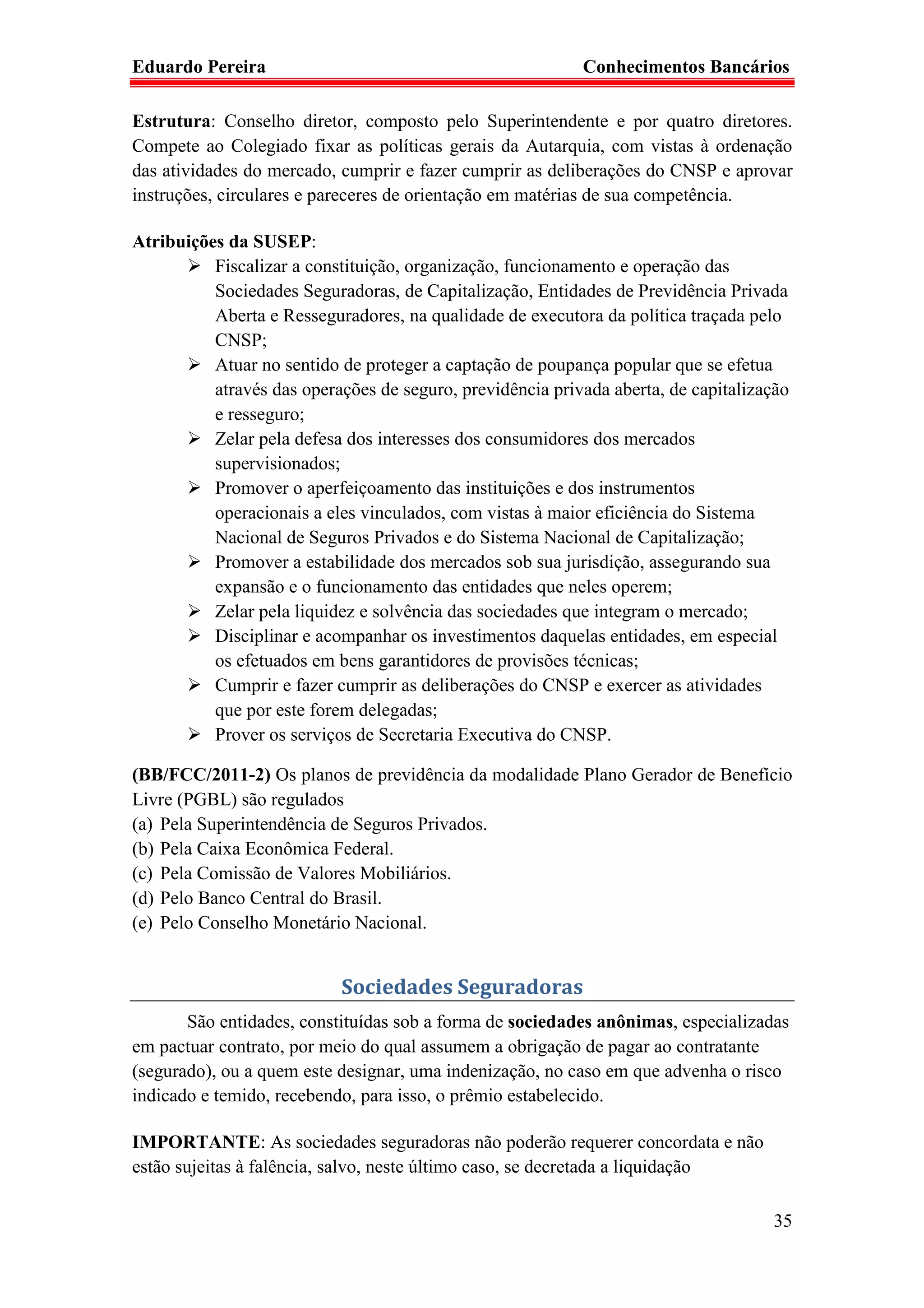 Eduardo Pereira                                            Conhecimentos Bancários

Estrutura: Conselho diretor, composto pelo Superintendente e por quatro diretores.
Compete ao Colegiado fixar as políticas gerais da Autarquia, com vistas à ordenação
das atividades do mercado, cumprir e fazer cumprir as deliberações do CNSP e aprovar
instruções, circulares e pareceres de orientação em matérias de sua competência.

Atribuições da SUSEP:
          Fiscalizar a constituição, organização, funcionamento e operação das
          Sociedades Seguradoras, de Capitalização, Entidades de Previdência Privada
          Aberta e Resseguradores, na qualidade de executora da política traçada pelo
          CNSP;
          Atuar no sentido de proteger a captação de poupança popular que se efetua
          através das operações de seguro, previdência privada aberta, de capitalização
          e resseguro;
          Zelar pela defesa dos interesses dos consumidores dos mercados
          supervisionados;
          Promover o aperfeiçoamento das instituições e dos instrumentos
          operacionais a eles vinculados, com vistas à maior eficiência do Sistema
          Nacional de Seguros Privados e do Sistema Nacional de Capitalização;
          Promover a estabilidade dos mercados sob sua jurisdição, assegurando sua
          expansão e o funcionamento das entidades que neles operem;
          Zelar pela liquidez e solvência das sociedades que integram o mercado;
          Disciplinar e acompanhar os investimentos daquelas entidades, em especial
          os efetuados em bens garantidores de provisões técnicas;
          Cumprir e fazer cumprir as deliberações do CNSP e exercer as atividades
          que por este forem delegadas;
          Prover os serviços de Secretaria Executiva do CNSP.

(BB/FCC/2011-2) Os planos de previdência da modalidade Plano Gerador de Benefício
Livre (PGBL) são regulados
(a) Pela Superintendência de Seguros Privados.
(b) Pela Caixa Econômica Federal.
(c) Pela Comissão de Valores Mobiliários.
(d) Pelo Banco Central do Brasil.
(e) Pelo Conselho Monetário Nacional.


                           Sociedades Seguradoras
       São entidades, constituídas sob a forma de sociedades anônimas, especializadas
em pactuar contrato, por meio do qual assumem a obrigação de pagar ao contratante
(segurado), ou a quem este designar, uma indenização, no caso em que advenha o risco
indicado e temido, recebendo, para isso, o prêmio estabelecido.

IMPORTANTE: As sociedades seguradoras não poderão requerer concordata e não
estão sujeitas à falência, salvo, neste último caso, se decretada a liquidação

                                                                                    35
 