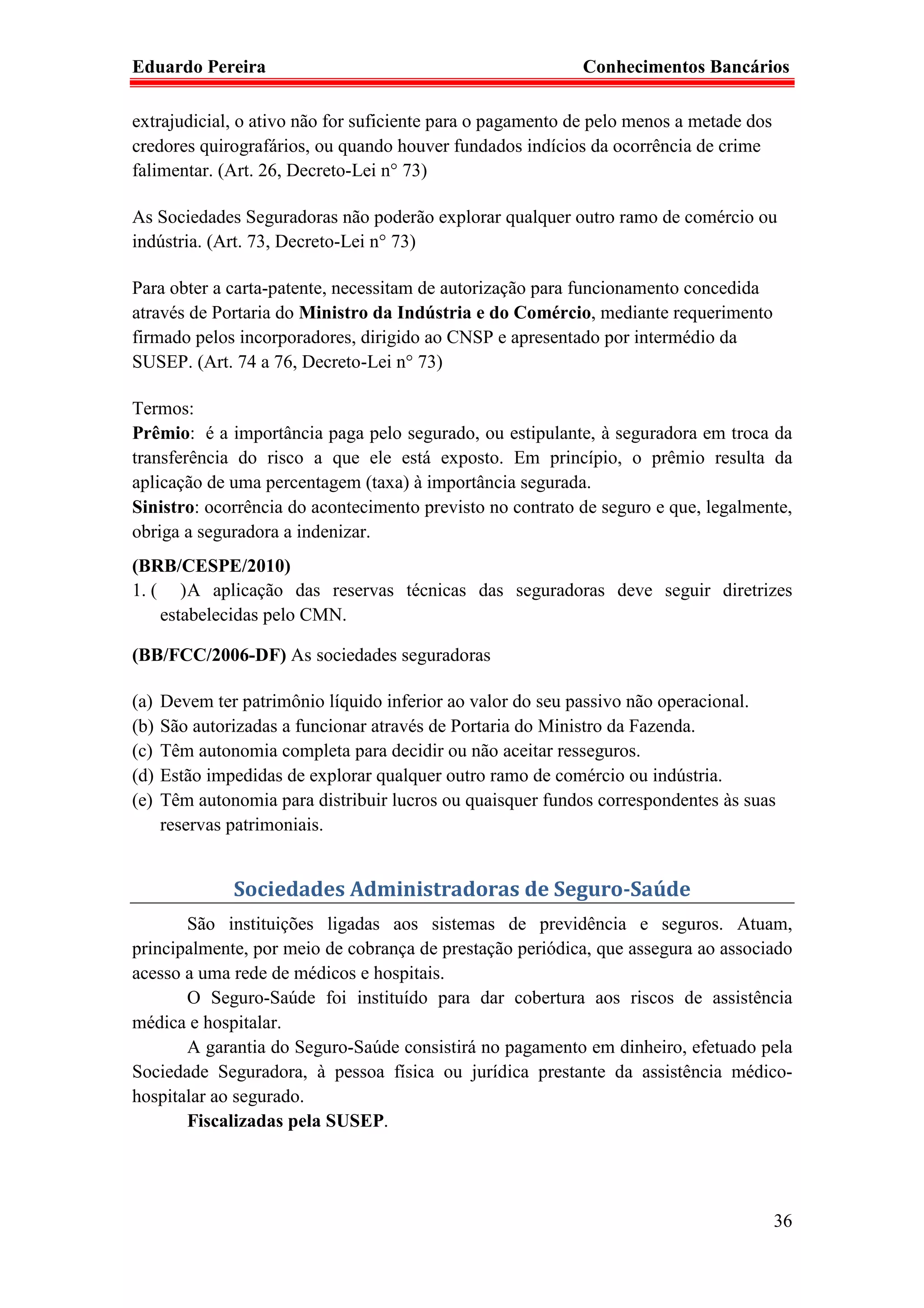 Eduardo Pereira                                             Conhecimentos Bancários

extrajudicial, o ativo não for suficiente para o pagamento de pelo menos a metade dos
credores quirografários, ou quando houver fundados indícios da ocorrência de crime
falimentar. (Art. 26, Decreto-Lei n° 73)

As Sociedades Seguradoras não poderão explorar qualquer outro ramo de comércio ou
indústria. (Art. 73, Decreto-Lei n° 73)

Para obter a carta-patente, necessitam de autorização para funcionamento concedida
através de Portaria do Ministro da Indústria e do Comércio, mediante requerimento
firmado pelos incorporadores, dirigido ao CNSP e apresentado por intermédio da
SUSEP. (Art. 74 a 76, Decreto-Lei n° 73)

Termos:
Prêmio: é a importância paga pelo segurado, ou estipulante, à seguradora em troca da
transferência do risco a que ele está exposto. Em princípio, o prêmio resulta da
aplicação de uma percentagem (taxa) à importância segurada.
Sinistro: ocorrência do acontecimento previsto no contrato de seguro e que, legalmente,
obriga a seguradora a indenizar.
(BRB/CESPE/2010)
1. ( ) A aplicação das reservas técnicas das seguradoras deve seguir diretrizes
    estabelecidas pelo CMN.

(BB/FCC/2006-DF) As sociedades seguradoras

(a)   Devem ter patrimônio líquido inferior ao valor do seu passivo não operacional.
(b)   São autorizadas a funcionar através de Portaria do Ministro da Fazenda.
(c)   Têm autonomia completa para decidir ou não aceitar resseguros.
(d)   Estão impedidas de explorar qualquer outro ramo de comércio ou indústria.
(e)   Têm autonomia para distribuir lucros ou quaisquer fundos correspondentes às suas
      reservas patrimoniais.


               Sociedades Administradoras de Seguro-Saúde
       São instituições ligadas aos sistemas de previdência e seguros. Atuam,
principalmente, por meio de cobrança de prestação periódica, que assegura ao associado
acesso a uma rede de médicos e hospitais.
       O Seguro-Saúde foi instituído para dar cobertura aos riscos de assistência
médica e hospitalar.
       A garantia do Seguro-Saúde consistirá no pagamento em dinheiro, efetuado pela
Sociedade Seguradora, à pessoa física ou jurídica prestante da assistência médico-
hospitalar ao segurado.
       Fiscalizadas pela SUSEP.




                                                                                        36
 