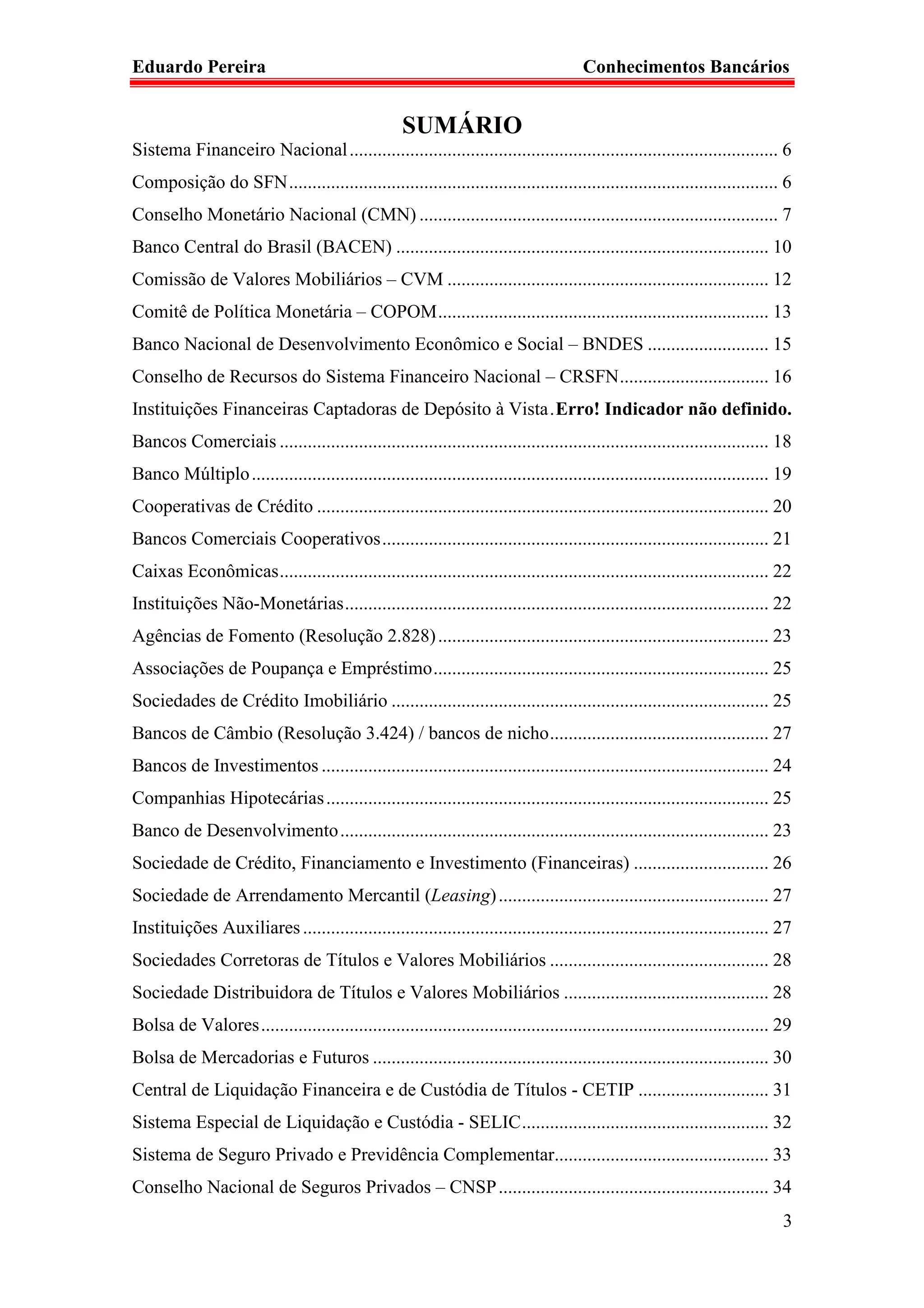 Eduardo Pereira                                                                         Conhecimentos Bancários


                                                    SUMÁRIO
Sistema Financeiro Nacional ............................................................................................ 6
Composição do SFN ......................................................................................................... 6
Conselho Monetário Nacional (CMN) ............................................................................. 7
Banco Central do Brasil (BACEN) ................................................................................ 10
Comissão de Valores Mobiliários – CVM ..................................................................... 12
Comitê de Política Monetária – COPOM ....................................................................... 13
Banco Nacional de Desenvolvimento Econômico e Social – BNDES .......................... 15
Conselho de Recursos do Sistema Financeiro Nacional – CRSFN ................................ 16
Instituições Financeiras Captadoras de Depósito à Vista . Erro! Indicador não definido.
Bancos Comerciais ......................................................................................................... 18
Banco Múltiplo ............................................................................................................... 19
Cooperativas de Crédito ................................................................................................. 20
Bancos Comerciais Cooperativos ................................................................................... 21
Caixas Econômicas ......................................................................................................... 22
Instituições Não-Monetárias ........................................................................................... 22
Agências de Fomento (Resolução 2.828) ....................................................................... 23
Associações de Poupança e Empréstimo ........................................................................ 25
Sociedades de Crédito Imobiliário ................................................................................. 25
Bancos de Câmbio (Resolução 3.424) / bancos de nicho ............................................... 27
Bancos de Investimentos ................................................................................................ 24
Companhias Hipotecárias ............................................................................................... 25
Banco de Desenvolvimento ............................................................................................ 23
Sociedade de Crédito, Financiamento e Investimento (Financeiras) ............................. 26
Sociedade de Arrendamento Mercantil (Leasing) .......................................................... 27
Instituições Auxiliares .................................................................................................... 27
Sociedades Corretoras de Títulos e Valores Mobiliários ............................................... 28
Sociedade Distribuidora de Títulos e Valores Mobiliários ............................................ 28
Bolsa de Valores ............................................................................................................. 29
Bolsa de Mercadorias e Futuros ..................................................................................... 30
Central de Liquidação Financeira e de Custódia de Títulos - CETIP ............................ 31
Sistema Especial de Liquidação e Custódia - SELIC ..................................................... 32
Sistema de Seguro Privado e Previdência Complementar.............................................. 33
Conselho Nacional de Seguros Privados – CNSP .......................................................... 34
                                                                                                                               3
 