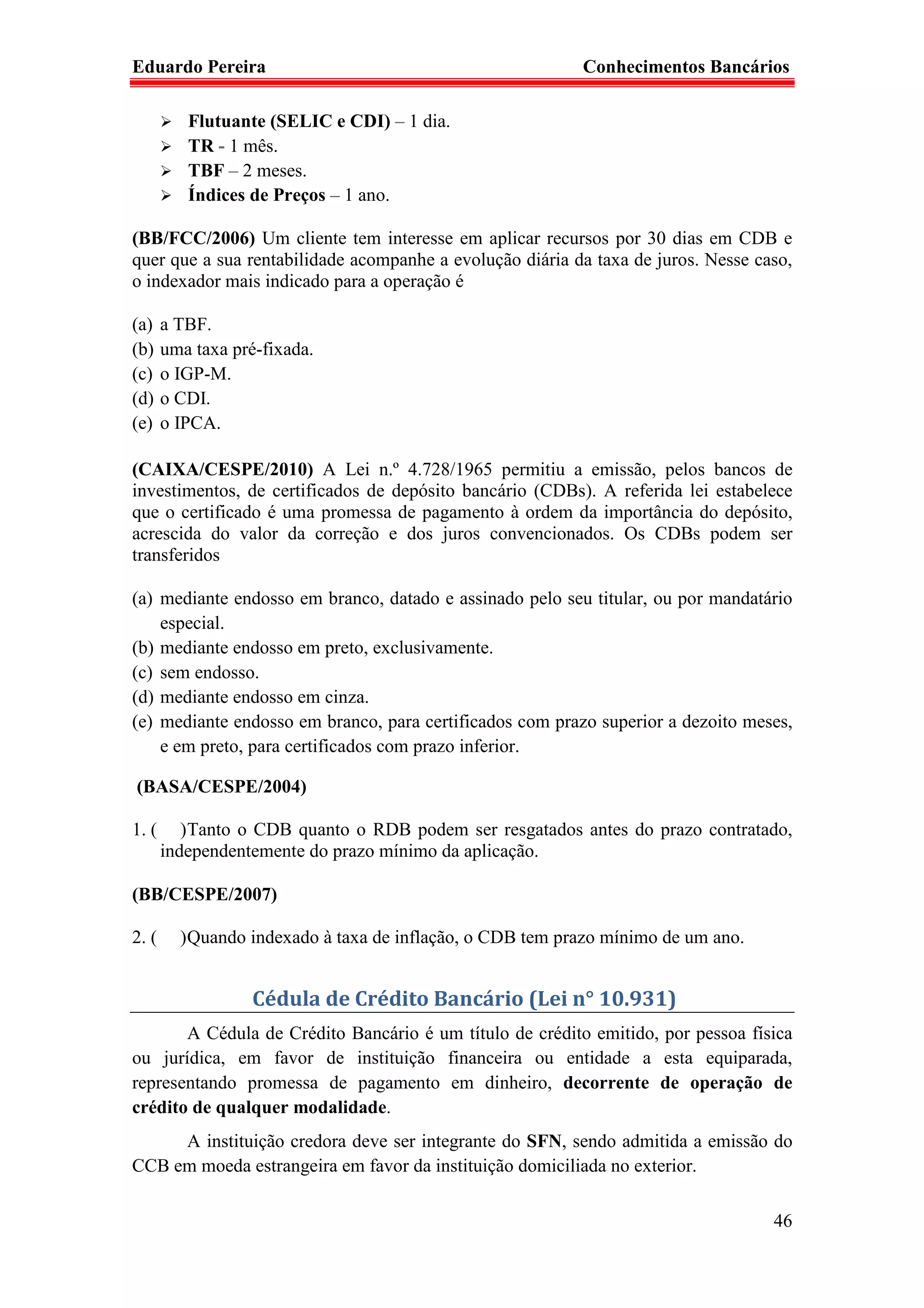 Eduardo Pereira                                            Conhecimentos Bancários

          Flutuante (SELIC e CDI) – 1 dia.
          TR - 1 mês.
          TBF – 2 meses.
          Índices de Preços – 1 ano.

(BB/FCC/2006) Um cliente tem interesse em aplicar recursos por 30 dias em CDB e
quer que a sua rentabilidade acompanhe a evolução diária da taxa de juros. Nesse caso,
o indexador mais indicado para a operação é

(a)    a TBF.
(b)    uma taxa pré-fixada.
(c)    o IGP-M.
(d)    o CDI.
(e)    o IPCA.

(CAIXA/CESPE/2010) A Lei n.º 4.728/1965 permitiu a emissão, pelos bancos de
investimentos, de certificados de depósito bancário (CDBs). A referida lei estabelece
que o certificado é uma promessa de pagamento à ordem da importância do depósito,
acrescida do valor da correção e dos juros convencionados. Os CDBs podem ser
transferidos

(a) mediante endosso em branco, datado e assinado pelo seu titular, ou por mandatário
    especial.
(b) mediante endosso em preto, exclusivamente.
(c) sem endosso.
(d) mediante endosso em cinza.
(e) mediante endosso em branco, para certificados com prazo superior a dezoito meses,
    e em preto, para certificados com prazo inferior.

(BASA/CESPE/2004)

1. (      ) Tanto o CDB quanto o RDB podem ser resgatados antes do prazo contratado,
       independentemente do prazo mínimo da aplicação.

(BB/CESPE/2007)

2. (     ) Quando indexado à taxa de inflação, o CDB tem prazo mínimo de um ano.


                   Cédula de Crédito Bancário (Lei n° 10.931)
       A Cédula de Crédito Bancário é um título de crédito emitido, por pessoa física
ou jurídica, em favor de instituição financeira ou entidade a esta equiparada,
representando promessa de pagamento em dinheiro, decorrente de operação de
crédito de qualquer modalidade.
     A instituição credora deve ser integrante do SFN, sendo admitida a emissão do
CCB em moeda estrangeira em favor da instituição domiciliada no exterior.

                                                                                   46
 