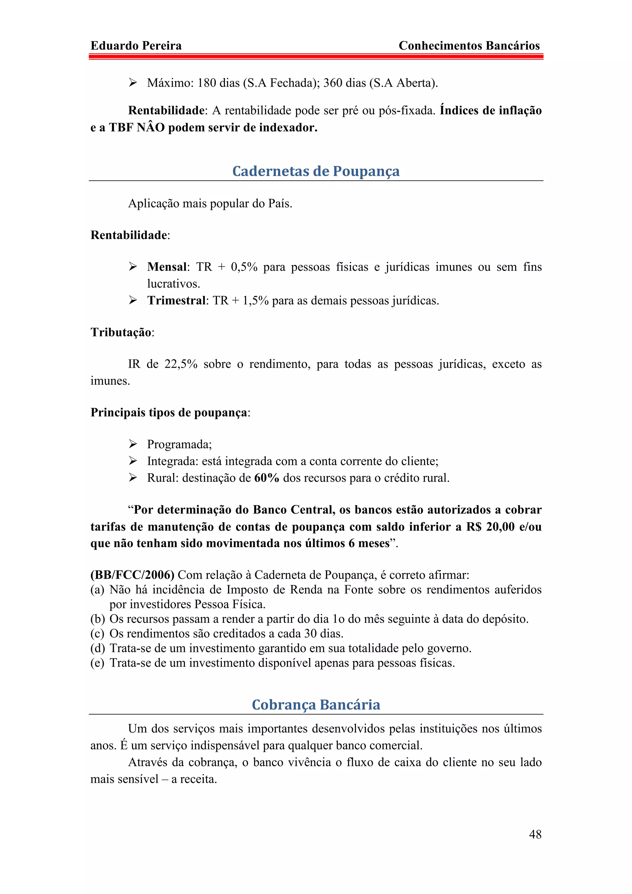 Eduardo Pereira                                            Conhecimentos Bancários

          Máximo: 180 dias (S.A Fechada); 360 dias (S.A Aberta).

      Rentabilidade: A rentabilidade pode ser pré ou pós-fixada. Índices de inflação
e a TBF NÂO podem servir de indexador.


                           Cadernetas de Poupança

       Aplicação mais popular do País.

Rentabilidade:

          Mensal: TR + 0,5% para pessoas físicas e jurídicas imunes ou sem fins
          lucrativos.
          Trimestral: TR + 1,5% para as demais pessoas jurídicas.

Tributação:

      IR de 22,5% sobre o rendimento, para todas as pessoas jurídicas, exceto as
imunes.

Principais tipos de poupança:

          Programada;
          Integrada: está integrada com a conta corrente do cliente;
          Rural: destinação de 60% dos recursos para o crédito rural.

       “Por determinação do Banco Central, os bancos estão autorizados a cobrar
tarifas de manutenção de contas de poupança com saldo inferior a R$ 20,00 e/ou
que não tenham sido movimentada nos últimos 6 meses”.

(BB/FCC/2006) Com relação à Caderneta de Poupança, é correto afirmar:
(a) Não há incidência de Imposto de Renda na Fonte sobre os rendimentos auferidos
    por investidores Pessoa Física.
(b) Os recursos passam a render a partir do dia 1o do mês seguinte à data do depósito.
(c) Os rendimentos são creditados a cada 30 dias.
(d) Trata-se de um investimento garantido em sua totalidade pelo governo.
(e) Trata-se de um investimento disponível apenas para pessoas físicas.


                                Cobrança Bancária
       Um dos serviços mais importantes desenvolvidos pelas instituições nos últimos
anos. É um serviço indispensável para qualquer banco comercial.
       Através da cobrança, o banco vivência o fluxo de caixa do cliente no seu lado
mais sensível – a receita.



                                                                                   48
 