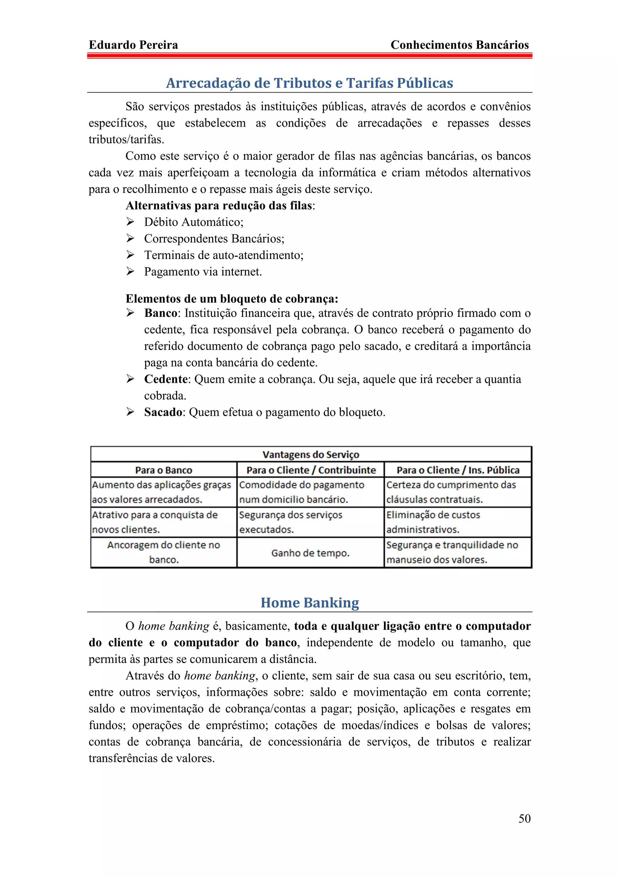 Eduardo Pereira                                             Conhecimentos Bancários


               Arrecadação de Tributos e Tarifas Públicas
        São serviços prestados às instituições públicas, através de acordos e convênios
específicos, que estabelecem as condições de arrecadações e repasses desses
tributos/tarifas.
        Como este serviço é o maior gerador de filas nas agências bancárias, os bancos
cada vez mais aperfeiçoam a tecnologia da informática e criam métodos alternativos
para o recolhimento e o repasse mais ágeis deste serviço.
        Alternativas para redução das filas:
            Débito Automático;
            Correspondentes Bancários;
            Terminais de auto-atendimento;
            Pagamento via internet.

       Elementos de um bloqueto de cobrança:
          Banco: Instituição financeira que, através de contrato próprio firmado com o
          cedente, fica responsável pela cobrança. O banco receberá o pagamento do
          referido documento de cobrança pago pelo sacado, e creditará a importância
          paga na conta bancária do cedente.
          Cedente: Quem emite a cobrança. Ou seja, aquele que irá receber a quantia
          cobrada.
          Sacado: Quem efetua o pagamento do bloqueto.




                                  Home Banking
        O home banking é, basicamente, toda e qualquer ligação entre o computador
do cliente e o computador do banco, independente de modelo ou tamanho, que
permita às partes se comunicarem a distância.
        Através do home banking, o cliente, sem sair de sua casa ou seu escritório, tem,
entre outros serviços, informações sobre: saldo e movimentação em conta corrente;
saldo e movimentação de cobrança/contas a pagar; posição, aplicações e resgates em
fundos; operações de empréstimo; cotações de moedas/índices e bolsas de valores;
contas de cobrança bancária, de concessionária de serviços, de tributos e realizar
transferências de valores.



                                                                                     50
 