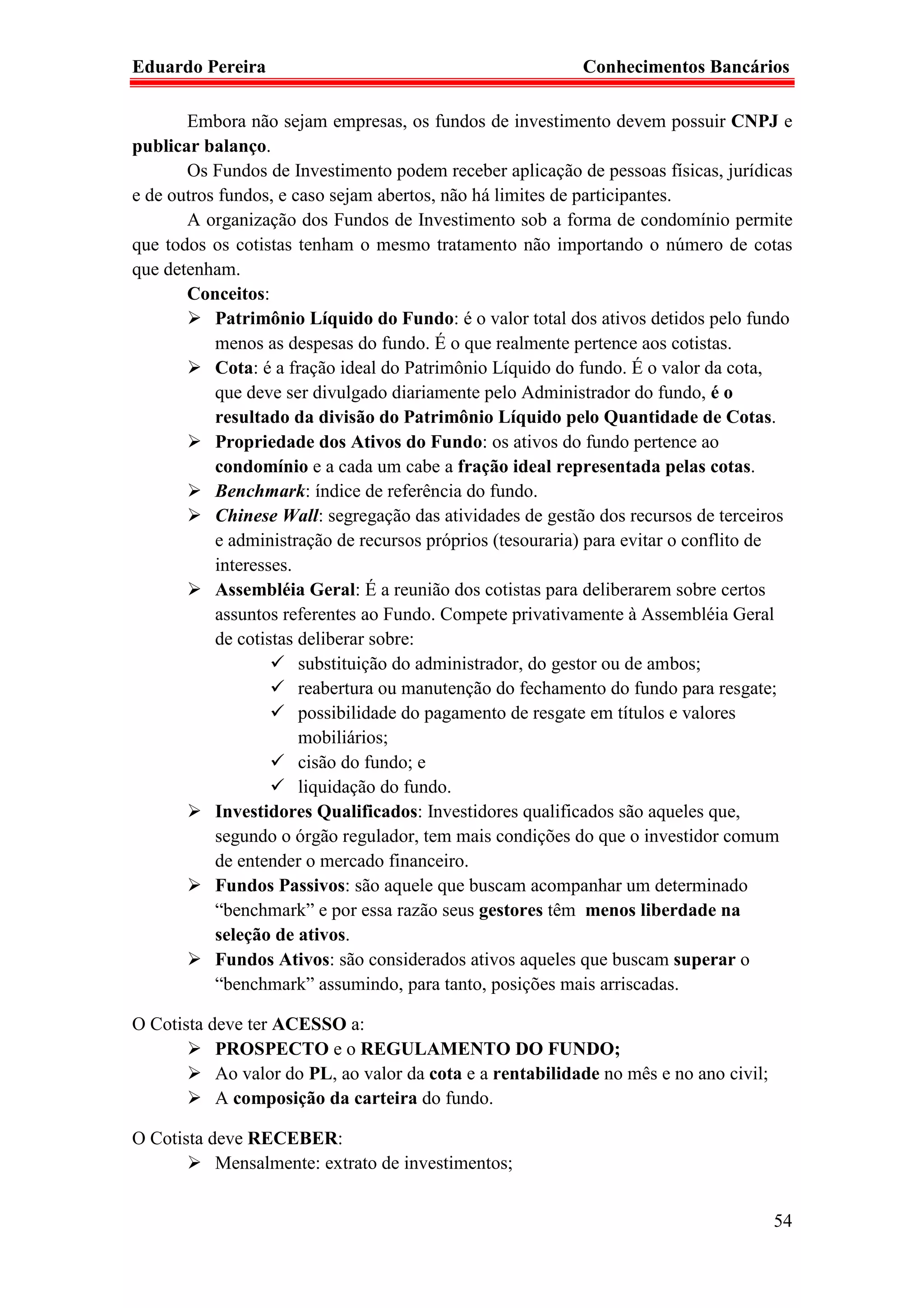 Eduardo Pereira                                            Conhecimentos Bancários

       Embora não sejam empresas, os fundos de investimento devem possuir CNPJ e
publicar balanço.
       Os Fundos de Investimento podem receber aplicação de pessoas físicas, jurídicas
e de outros fundos, e caso sejam abertos, não há limites de participantes.
       A organização dos Fundos de Investimento sob a forma de condomínio permite
que todos os cotistas tenham o mesmo tratamento não importando o número de cotas
que detenham.
       Conceitos:
           Patrimônio Líquido do Fundo: é o valor total dos ativos detidos pelo fundo
           menos as despesas do fundo. É o que realmente pertence aos cotistas.
           Cota: é a fração ideal do Patrimônio Líquido do fundo. É o valor da cota,
           que deve ser divulgado diariamente pelo Administrador do fundo, é o
           resultado da divisão do Patrimônio Líquido pelo Quantidade de Cotas.
           Propriedade dos Ativos do Fundo: os ativos do fundo pertence ao
           condomínio e a cada um cabe a fração ideal representada pelas cotas.
           Benchmark: índice de referência do fundo.
           Chinese Wall: segregação das atividades de gestão dos recursos de terceiros
           e administração de recursos próprios (tesouraria) para evitar o conflito de
           interesses.
           Assembléia Geral: É a reunião dos cotistas para deliberarem sobre certos
           assuntos referentes ao Fundo. Compete privativamente à Assembléia Geral
           de cotistas deliberar sobre:
                       substituição do administrador, do gestor ou de ambos;
                       reabertura ou manutenção do fechamento do fundo para resgate;
                       possibilidade do pagamento de resgate em títulos e valores
                       mobiliários;
                       cisão do fundo; e
                       liquidação do fundo.
           Investidores Qualificados: Investidores qualificados são aqueles que,
           segundo o órgão regulador, tem mais condições do que o investidor comum
           de entender o mercado financeiro.
           Fundos Passivos: são aquele que buscam acompanhar um determinado
           “benchmark” e por essa razão seus gestores têm menos liberdade na
           seleção de ativos.
           Fundos Ativos: são considerados ativos aqueles que buscam superar o
           “benchmark” assumindo, para tanto, posições mais arriscadas.

O Cotista deve ter ACESSO a:
           PROSPECTO e o REGULAMENTO DO FUNDO;
           Ao valor do PL, ao valor da cota e a rentabilidade no mês e no ano civil;
           A composição da carteira do fundo.

O Cotista deve RECEBER:
           Mensalmente: extrato de investimentos;


                                                                                       54
 