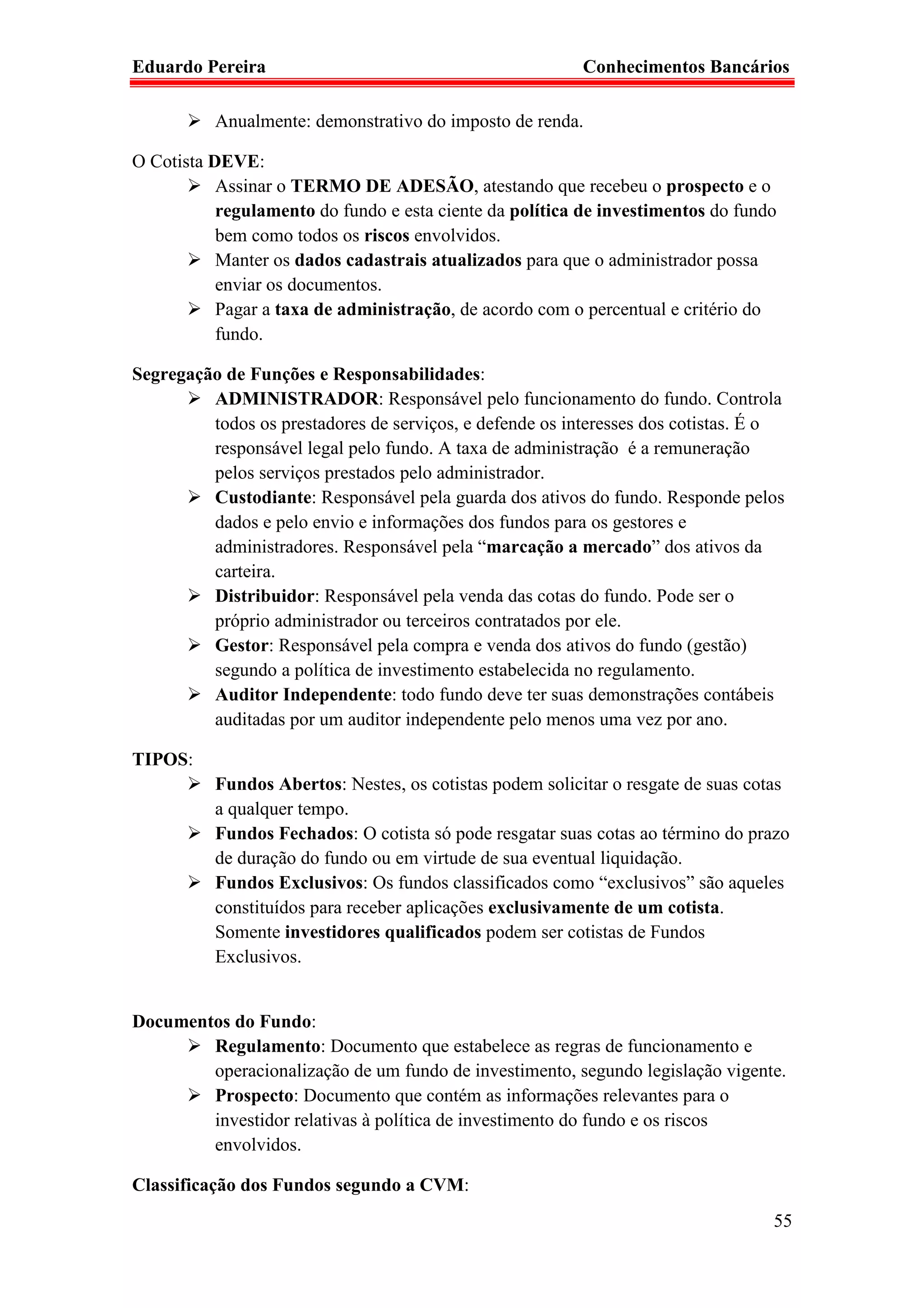 Eduardo Pereira                                           Conhecimentos Bancários

          Anualmente: demonstrativo do imposto de renda.

O Cotista DEVE:
           Assinar o TERMO DE ADESÃO, atestando que recebeu o prospecto e o
           regulamento do fundo e esta ciente da política de investimentos do fundo
           bem como todos os riscos envolvidos.
           Manter os dados cadastrais atualizados para que o administrador possa
           enviar os documentos.
           Pagar a taxa de administração, de acordo com o percentual e critério do
           fundo.

Segregação de Funções e Responsabilidades:
         ADMINISTRADOR: Responsável pelo funcionamento do fundo. Controla
         todos os prestadores de serviços, e defende os interesses dos cotistas. É o
         responsável legal pelo fundo. A taxa de administração é a remuneração
         pelos serviços prestados pelo administrador.
         Custodiante: Responsável pela guarda dos ativos do fundo. Responde pelos
         dados e pelo envio e informações dos fundos para os gestores e
         administradores. Responsável pela “marcação a mercado” dos ativos da
         carteira.
         Distribuidor: Responsável pela venda das cotas do fundo. Pode ser o
         próprio administrador ou terceiros contratados por ele.
         Gestor: Responsável pela compra e venda dos ativos do fundo (gestão)
         segundo a política de investimento estabelecida no regulamento.
         Auditor Independente: todo fundo deve ter suas demonstrações contábeis
         auditadas por um auditor independente pelo menos uma vez por ano.

TIPOS:
          Fundos Abertos: Nestes, os cotistas podem solicitar o resgate de suas cotas
          a qualquer tempo.
          Fundos Fechados: O cotista só pode resgatar suas cotas ao término do prazo
          de duração do fundo ou em virtude de sua eventual liquidação.
          Fundos Exclusivos: Os fundos classificados como “exclusivos” são aqueles
          constituídos para receber aplicações exclusivamente de um cotista.
          Somente investidores qualificados podem ser cotistas de Fundos
          Exclusivos.


Documentos do Fundo:
        Regulamento: Documento que estabelece as regras de funcionamento e
        operacionalização de um fundo de investimento, segundo legislação vigente.
        Prospecto: Documento que contém as informações relevantes para o
        investidor relativas à política de investimento do fundo e os riscos
        envolvidos.

Classificação dos Fundos segundo a CVM:
                                                                                  55
 