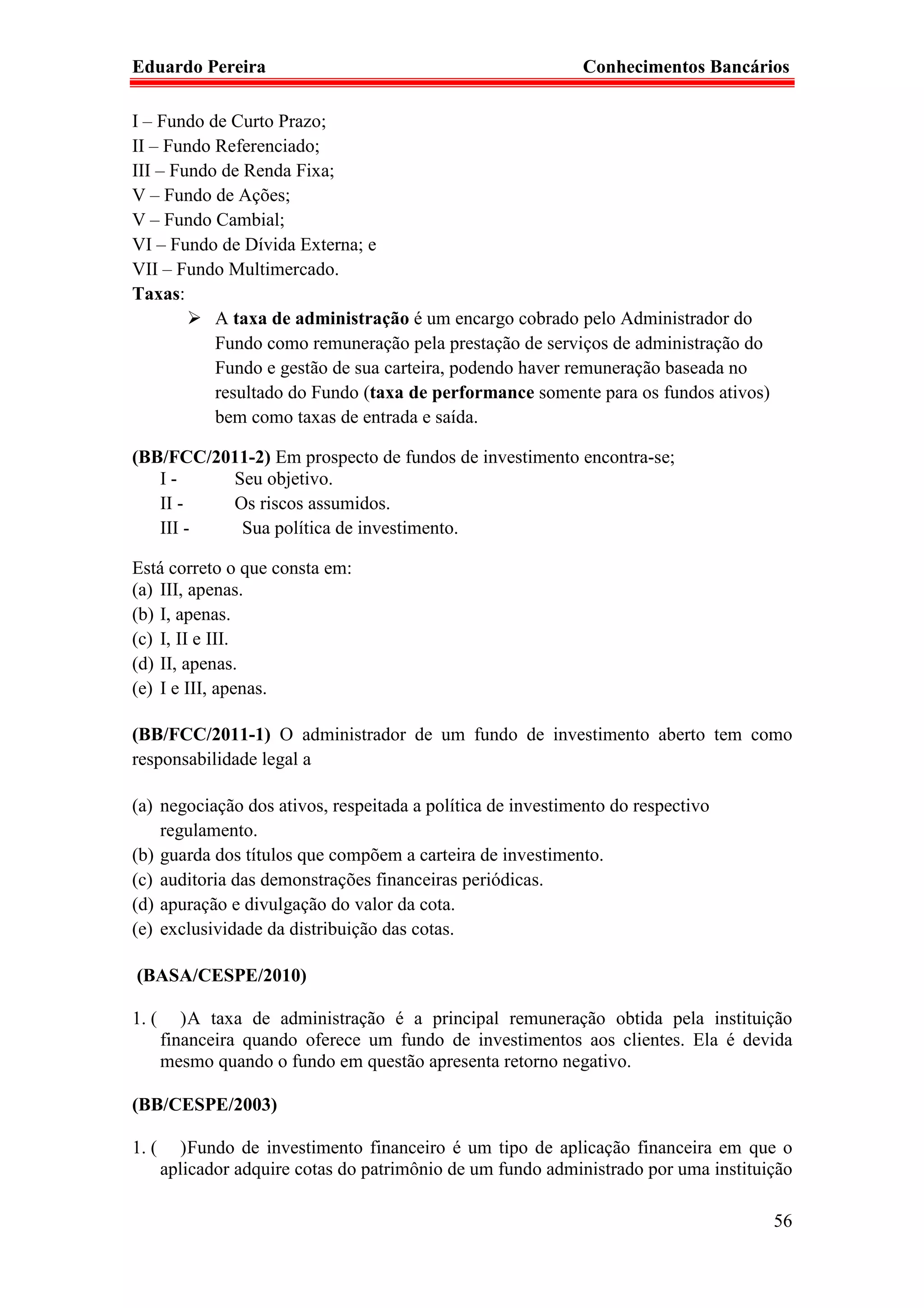 Eduardo Pereira                                              Conhecimentos Bancários

I – Fundo de Curto Prazo;
II – Fundo Referenciado;
III – Fundo de Renda Fixa;
V – Fundo de Ações;
V – Fundo Cambial;
VI – Fundo de Dívida Externa; e
VII – Fundo Multimercado.
Taxas:
           A taxa de administração é um encargo cobrado pelo Administrador do
           Fundo como remuneração pela prestação de serviços de administração do
           Fundo e gestão de sua carteira, podendo haver remuneração baseada no
           resultado do Fundo (taxa de performance somente para os fundos ativos)
           bem como taxas de entrada e saída.

(BB/FCC/2011-2) Em prospecto de fundos de investimento encontra-se;
   I-     Seu objetivo.
   II -   Os riscos assumidos.
   III -   Sua política de investimento.

Está correto o que consta em:
(a) III, apenas.
(b) I, apenas.
(c) I, II e III.
(d) II, apenas.
(e) I e III, apenas.

(BB/FCC/2011-1) O administrador de um fundo de investimento aberto tem como
responsabilidade legal a

(a) negociação dos ativos, respeitada a política de investimento do respectivo
    regulamento.
(b) guarda dos títulos que compõem a carteira de investimento.
(c) auditoria das demonstrações financeiras periódicas.
(d) apuração e divulgação do valor da cota.
(e) exclusividade da distribuição das cotas.

(BASA/CESPE/2010)

1. (      ) A taxa de administração é a principal remuneração obtida pela instituição
       financeira quando oferece um fundo de investimentos aos clientes. Ela é devida
       mesmo quando o fundo em questão apresenta retorno negativo.

(BB/CESPE/2003)

1. (      ) Fundo de investimento financeiro é um tipo de aplicação financeira em que o
       aplicador adquire cotas do patrimônio de um fundo administrado por uma instituição

                                                                                      56
 