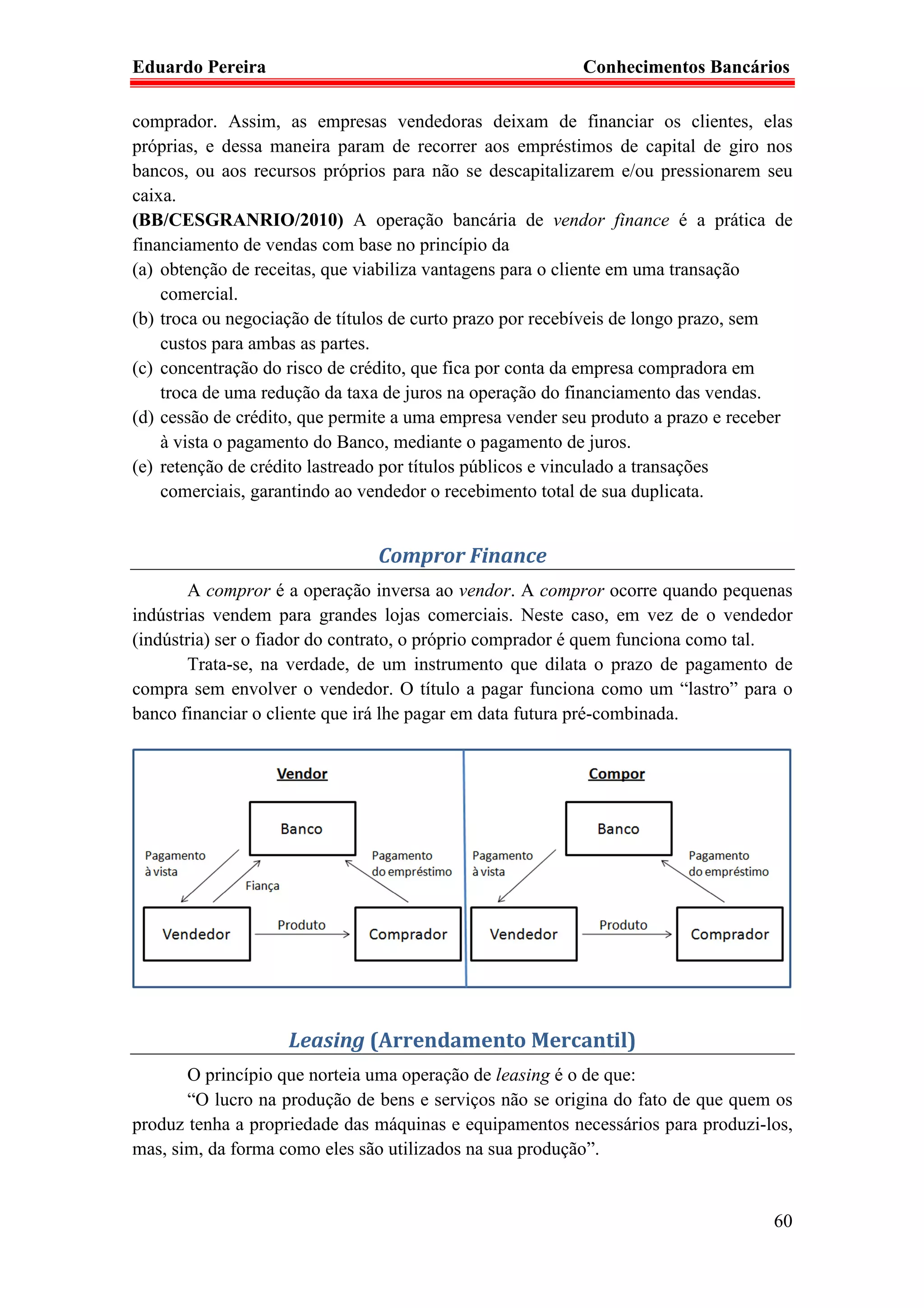 Eduardo Pereira                                           Conhecimentos Bancários

comprador. Assim, as empresas vendedoras deixam de financiar os clientes, elas
próprias, e dessa maneira param de recorrer aos empréstimos de capital de giro nos
bancos, ou aos recursos próprios para não se descapitalizarem e/ou pressionarem seu
caixa.
(BB/CESGRANRIO/2010) A operação bancária de vendor finance é a prática de
financiamento de vendas com base no princípio da
(a) obtenção de receitas, que viabiliza vantagens para o cliente em uma transação
    comercial.
(b) troca ou negociação de títulos de curto prazo por recebíveis de longo prazo, sem
    custos para ambas as partes.
(c) concentração do risco de crédito, que fica por conta da empresa compradora em
    troca de uma redução da taxa de juros na operação do financiamento das vendas.
(d) cessão de crédito, que permite a uma empresa vender seu produto a prazo e receber
    à vista o pagamento do Banco, mediante o pagamento de juros.
(e) retenção de crédito lastreado por títulos públicos e vinculado a transações
    comerciais, garantindo ao vendedor o recebimento total de sua duplicata.


                               Compror Finance
        A compror é a operação inversa ao vendor. A compror ocorre quando pequenas
indústrias vendem para grandes lojas comerciais. Neste caso, em vez de o vendedor
(indústria) ser o fiador do contrato, o próprio comprador é quem funciona como tal.
        Trata-se, na verdade, de um instrumento que dilata o prazo de pagamento de
compra sem envolver o vendedor. O título a pagar funciona como um “lastro” para o
banco financiar o cliente que irá lhe pagar em data futura pré-combinada.




                    Leasing (Arrendamento Mercantil)
       O princípio que norteia uma operação de leasing é o de que:
       “O lucro na produção de bens e serviços não se origina do fato de que quem os
produz tenha a propriedade das máquinas e equipamentos necessários para produzi-los,
mas, sim, da forma como eles são utilizados na sua produção”.


                                                                                  60
 