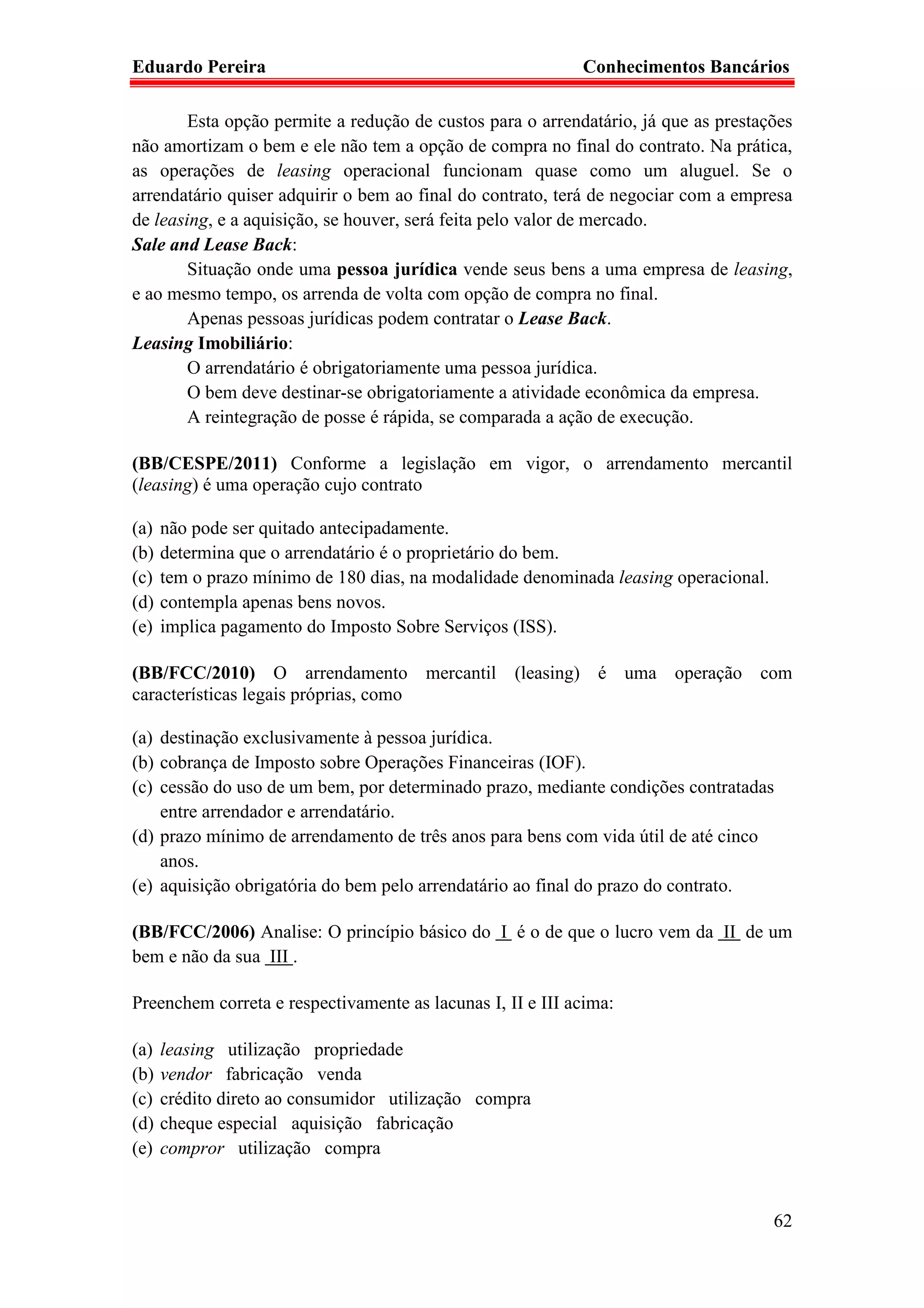 Eduardo Pereira                                             Conhecimentos Bancários

        Esta opção permite a redução de custos para o arrendatário, já que as prestações
não amortizam o bem e ele não tem a opção de compra no final do contrato. Na prática,
as operações de leasing operacional funcionam quase como um aluguel. Se o
arrendatário quiser adquirir o bem ao final do contrato, terá de negociar com a empresa
de leasing, e a aquisição, se houver, será feita pelo valor de mercado.
Sale and Lease Back:
        Situação onde uma pessoa jurídica vende seus bens a uma empresa de leasing,
e ao mesmo tempo, os arrenda de volta com opção de compra no final.
        Apenas pessoas jurídicas podem contratar o Lease Back.
Leasing Imobiliário:
        O arrendatário é obrigatoriamente uma pessoa jurídica.
        O bem deve destinar-se obrigatoriamente a atividade econômica da empresa.
        A reintegração de posse é rápida, se comparada a ação de execução.

(BB/CESPE/2011) Conforme a legislação em vigor, o arrendamento mercantil
(leasing) é uma operação cujo contrato

(a)   não pode ser quitado antecipadamente.
(b)   determina que o arrendatário é o proprietário do bem.
(c)   tem o prazo mínimo de 180 dias, na modalidade denominada leasing operacional.
(d)   contempla apenas bens novos.
(e)   implica pagamento do Imposto Sobre Serviços (ISS).

(BB/FCC/2010) O arrendamento mercantil (leasing) é uma operação com
características legais próprias, como

(a) destinação exclusivamente à pessoa jurídica.
(b) cobrança de Imposto sobre Operações Financeiras (IOF).
(c) cessão do uso de um bem, por determinado prazo, mediante condições contratadas
    entre arrendador e arrendatário.
(d) prazo mínimo de arrendamento de três anos para bens com vida útil de até cinco
    anos.
(e) aquisição obrigatória do bem pelo arrendatário ao final do prazo do contrato.

(BB/FCC/2006) Analise: O princípio básico do I é o de que o lucro vem da II de um
bem e não da sua III .

Preenchem correta e respectivamente as lacunas I, II e III acima:

(a)   leasing utilização propriedade
(b)   vendor fabricação venda
(c)   crédito direto ao consumidor utilização compra
(d)   cheque especial aquisição fabricação
(e)   compror utilização compra


                                                                                      62
 