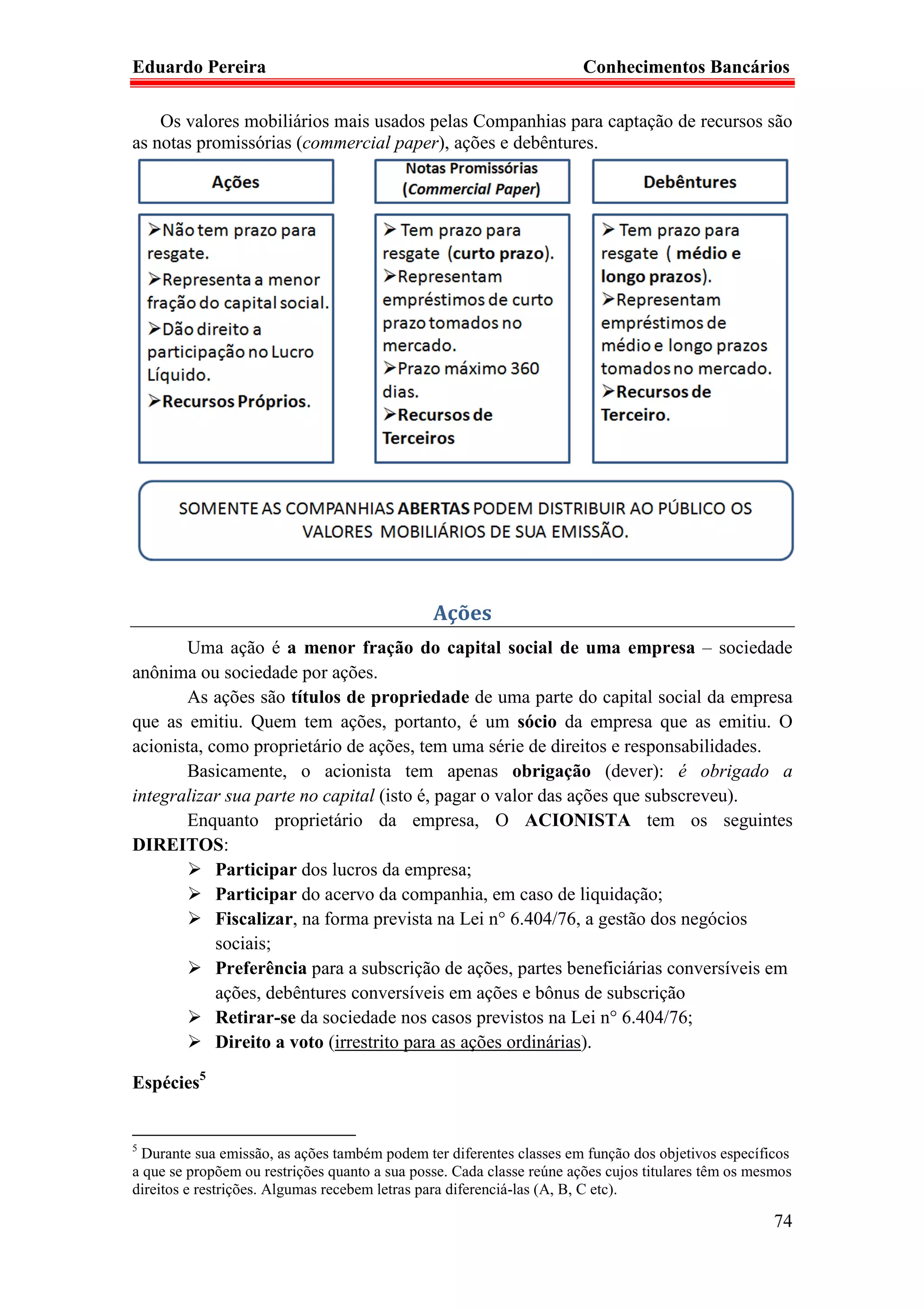 Eduardo Pereira                                                        Conhecimentos Bancários

    Os valores mobiliários mais usados pelas Companhias para captação de recursos são
as notas promissórias (commercial paper), ações e debêntures.




                                               Ações
       Uma ação é a menor fração do capital social de uma empresa – sociedade
anônima ou sociedade por ações.
       As ações são títulos de propriedade de uma parte do capital social da empresa
que as emitiu. Quem tem ações, portanto, é um sócio da empresa que as emitiu. O
acionista, como proprietário de ações, tem uma série de direitos e responsabilidades.
       Basicamente, o acionista tem apenas obrigação (dever): é obrigado a
integralizar sua parte no capital (isto é, pagar o valor das ações que subscreveu).
       Enquanto proprietário da empresa, O ACIONISTA tem os seguintes
DIREITOS:
            Participar dos lucros da empresa;
            Participar do acervo da companhia, em caso de liquidação;
            Fiscalizar, na forma prevista na Lei n° 6.404/76, a gestão dos negócios
            sociais;
            Preferência para a subscrição de ações, partes beneficiárias conversíveis em
            ações, debêntures conversíveis em ações e bônus de subscrição
            Retirar-se da sociedade nos casos previstos na Lei n° 6.404/76;
            Direito a voto (irrestrito para as ações ordinárias).

Espécies5


5
  Durante sua emissão, as ações também podem ter diferentes classes em função dos objetivos específicos
a que se propõem ou restrições quanto a sua posse. Cada classe reúne ações cujos titulares têm os mesmos
direitos e restrições. Algumas recebem letras para diferenciá-las (A, B, C etc).

                                                                                                     74
 
