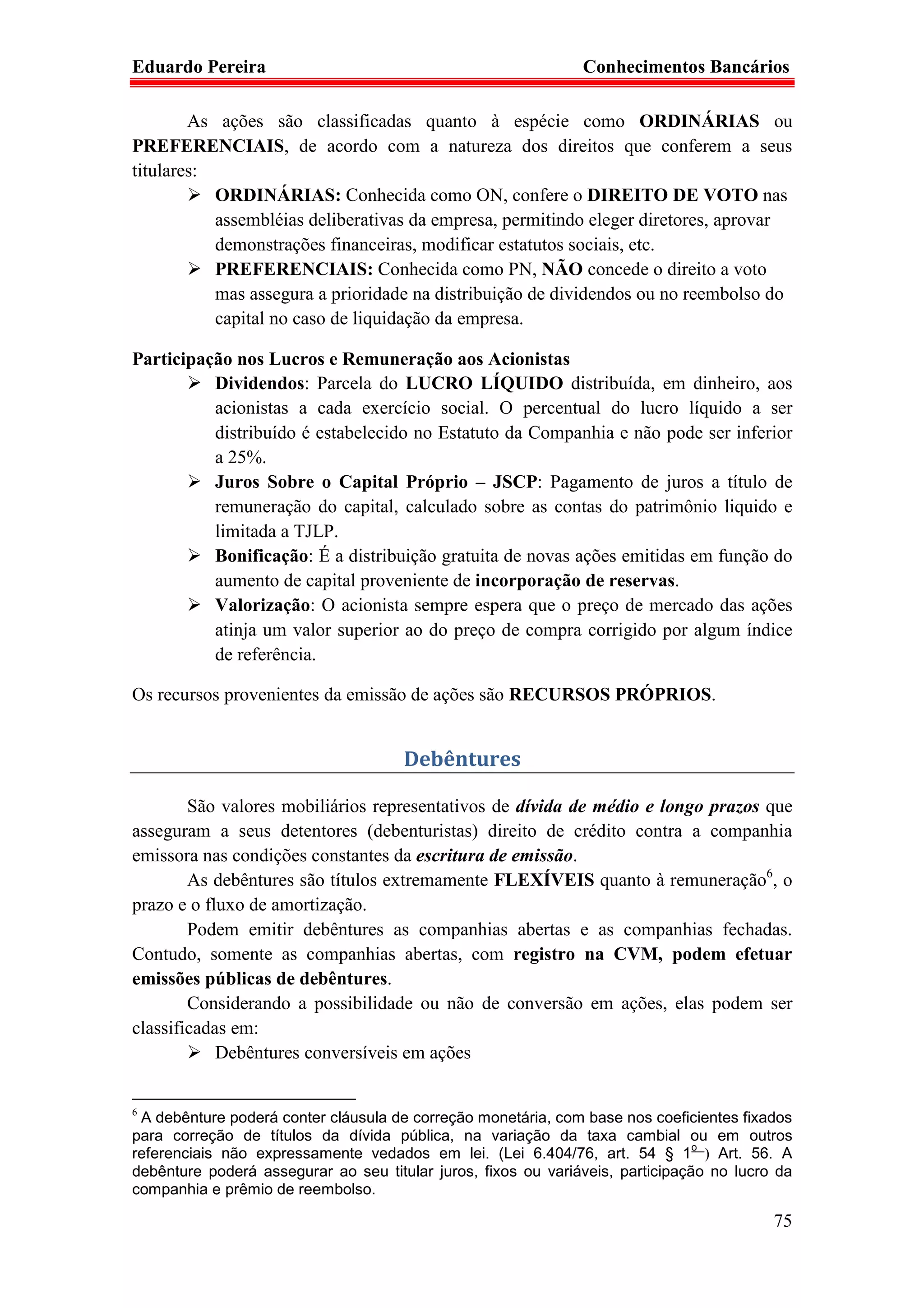 Eduardo Pereira                                                Conhecimentos Bancários

        As ações são classificadas quanto à espécie como ORDINÁRIAS ou
PREFERENCIAIS, de acordo com a natureza dos direitos que conferem a seus
titulares:
           ORDINÁRIAS: Conhecida como ON, confere o DIREITO DE VOTO nas
           assembléias deliberativas da empresa, permitindo eleger diretores, aprovar
           demonstrações financeiras, modificar estatutos sociais, etc.
           PREFERENCIAIS: Conhecida como PN, NÃO concede o direito a voto
           mas assegura a prioridade na distribuição de dividendos ou no reembolso do
           capital no caso de liquidação da empresa.

Participação nos Lucros e Remuneração aos Acionistas
          Dividendos: Parcela do LUCRO LÍQUIDO distribuída, em dinheiro, aos
          acionistas a cada exercício social. O percentual do lucro líquido a ser
          distribuído é estabelecido no Estatuto da Companhia e não pode ser inferior
          a 25%.
          Juros Sobre o Capital Próprio – JSCP: Pagamento de juros a título de
          remuneração do capital, calculado sobre as contas do patrimônio liquido e
          limitada a TJLP.
          Bonificação: É a distribuição gratuita de novas ações emitidas em função do
          aumento de capital proveniente de incorporação de reservas.
          Valorização: O acionista sempre espera que o preço de mercado das ações
          atinja um valor superior ao do preço de compra corrigido por algum índice
          de referência.

Os recursos provenientes da emissão de ações são RECURSOS PRÓPRIOS.


                                      Debêntures

        São valores mobiliários representativos de dívida de médio e longo prazos que
asseguram a seus detentores (debenturistas) direito de crédito contra a companhia
emissora nas condições constantes da escritura de emissão.
        As debêntures são títulos extremamente FLEXÍVEIS quanto à remuneração6, o
prazo e o fluxo de amortização.
        Podem emitir debêntures as companhias abertas e as companhias fechadas.
Contudo, somente as companhias abertas, com registro na CVM, podem efetuar
emissões públicas de debêntures.
        Considerando a possibilidade ou não de conversão em ações, elas podem ser
classificadas em:
            Debêntures conversíveis em ações


6
 A debênture poderá conter cláusula de correção monetária, com base nos coeficientes fixados
para correção de títulos da dívida pública, na variação da taxa cambial ou em outros
                                                                                o
referenciais não expressamente vedados em lei. (Lei 6.404/76, art. 54 § 1 ) Art. 56. A
debênture poderá assegurar ao seu titular juros, fixos ou variáveis, participação no lucro da
companhia e prêmio de reembolso.

                                                                                          75
 