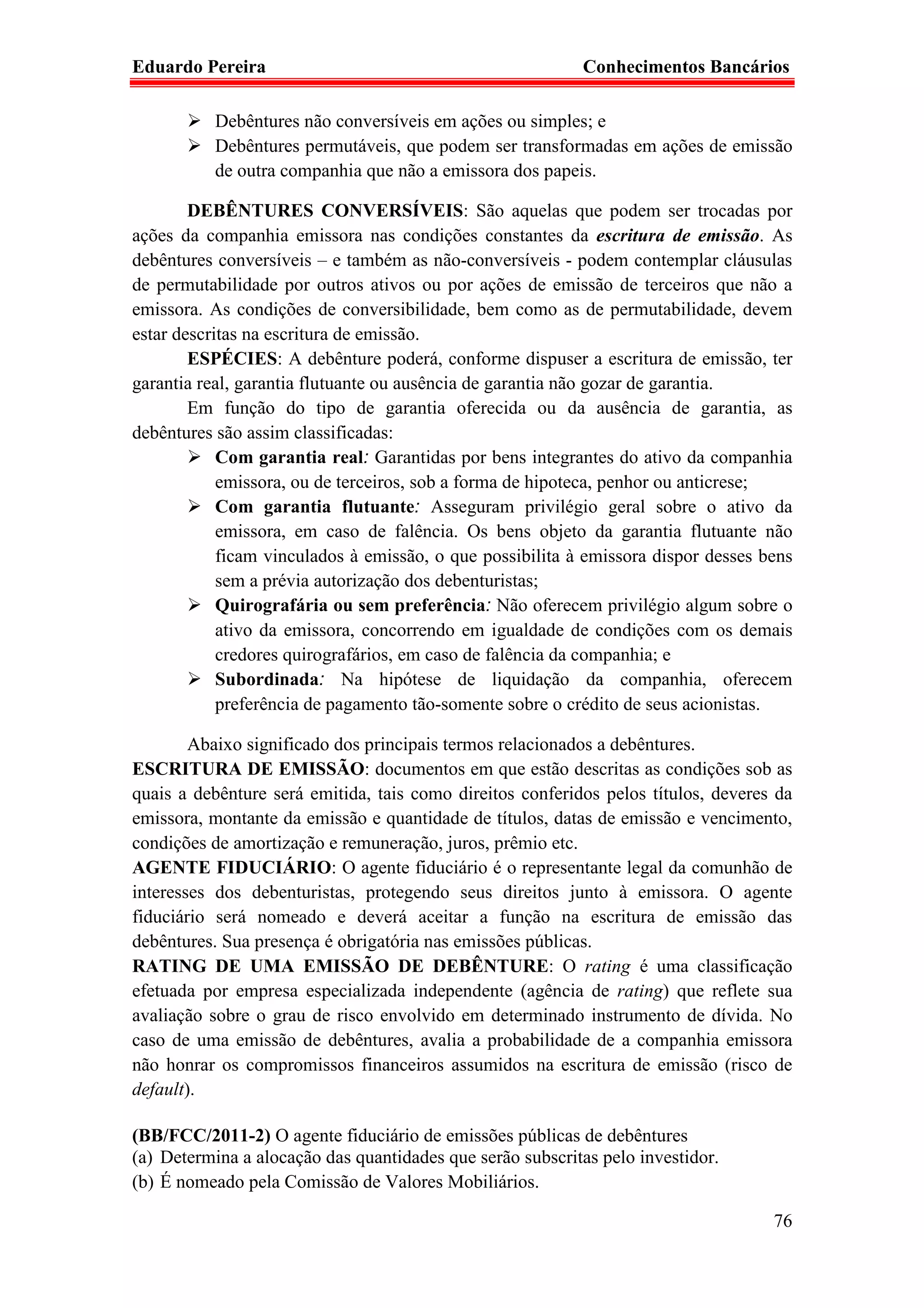 Eduardo Pereira                                            Conhecimentos Bancários

           Debêntures não conversíveis em ações ou simples; e
           Debêntures permutáveis, que podem ser transformadas em ações de emissão
           de outra companhia que não a emissora dos papeis.

        DEBÊNTURES CONVERSÍVEIS: São aquelas que podem ser trocadas por
ações da companhia emissora nas condições constantes da escritura de emissão. As
debêntures conversíveis – e também as não-conversíveis - podem contemplar cláusulas
de permutabilidade por outros ativos ou por ações de emissão de terceiros que não a
emissora. As condições de conversibilidade, bem como as de permutabilidade, devem
estar descritas na escritura de emissão.
        ESPÉCIES: A debênture poderá, conforme dispuser a escritura de emissão, ter
garantia real, garantia flutuante ou ausência de garantia não gozar de garantia.
        Em função do tipo de garantia oferecida ou da ausência de garantia, as
debêntures são assim classificadas:
            Com garantia real: Garantidas por bens integrantes do ativo da companhia
            emissora, ou de terceiros, sob a forma de hipoteca, penhor ou anticrese;
            Com garantia flutuante: Asseguram privilégio geral sobre o ativo da
            emissora, em caso de falência. Os bens objeto da garantia flutuante não
            ficam vinculados à emissão, o que possibilita à emissora dispor desses bens
            sem a prévia autorização dos debenturistas;
            Quirografária ou sem preferência: Não oferecem privilégio algum sobre o
            ativo da emissora, concorrendo em igualdade de condições com os demais
            credores quirografários, em caso de falência da companhia; e
            Subordinada: Na hipótese de liquidação da companhia, oferecem
            preferência de pagamento tão-somente sobre o crédito de seus acionistas.

        Abaixo significado dos principais termos relacionados a debêntures.
ESCRITURA DE EMISSÃO: documentos em que estão descritas as condições sob as
quais a debênture será emitida, tais como direitos conferidos pelos títulos, deveres da
emissora, montante da emissão e quantidade de títulos, datas de emissão e vencimento,
condições de amortização e remuneração, juros, prêmio etc.
AGENTE FIDUCIÁRIO: O agente fiduciário é o representante legal da comunhão de
interesses dos debenturistas, protegendo seus direitos junto à emissora. O agente
fiduciário será nomeado e deverá aceitar a função na escritura de emissão das
debêntures. Sua presença é obrigatória nas emissões públicas.
RATING DE UMA EMISSÃO DE DEBÊNTURE: O rating é uma classificação
efetuada por empresa especializada independente (agência de rating) que reflete sua
avaliação sobre o grau de risco envolvido em determinado instrumento de dívida. No
caso de uma emissão de debêntures, avalia a probabilidade de a companhia emissora
não honrar os compromissos financeiros assumidos na escritura de emissão (risco de
default).

(BB/FCC/2011-2) O agente fiduciário de emissões públicas de debêntures
(a) Determina a alocação das quantidades que serão subscritas pelo investidor.
(b) É nomeado pela Comissão de Valores Mobiliários.

                                                                                    76
 