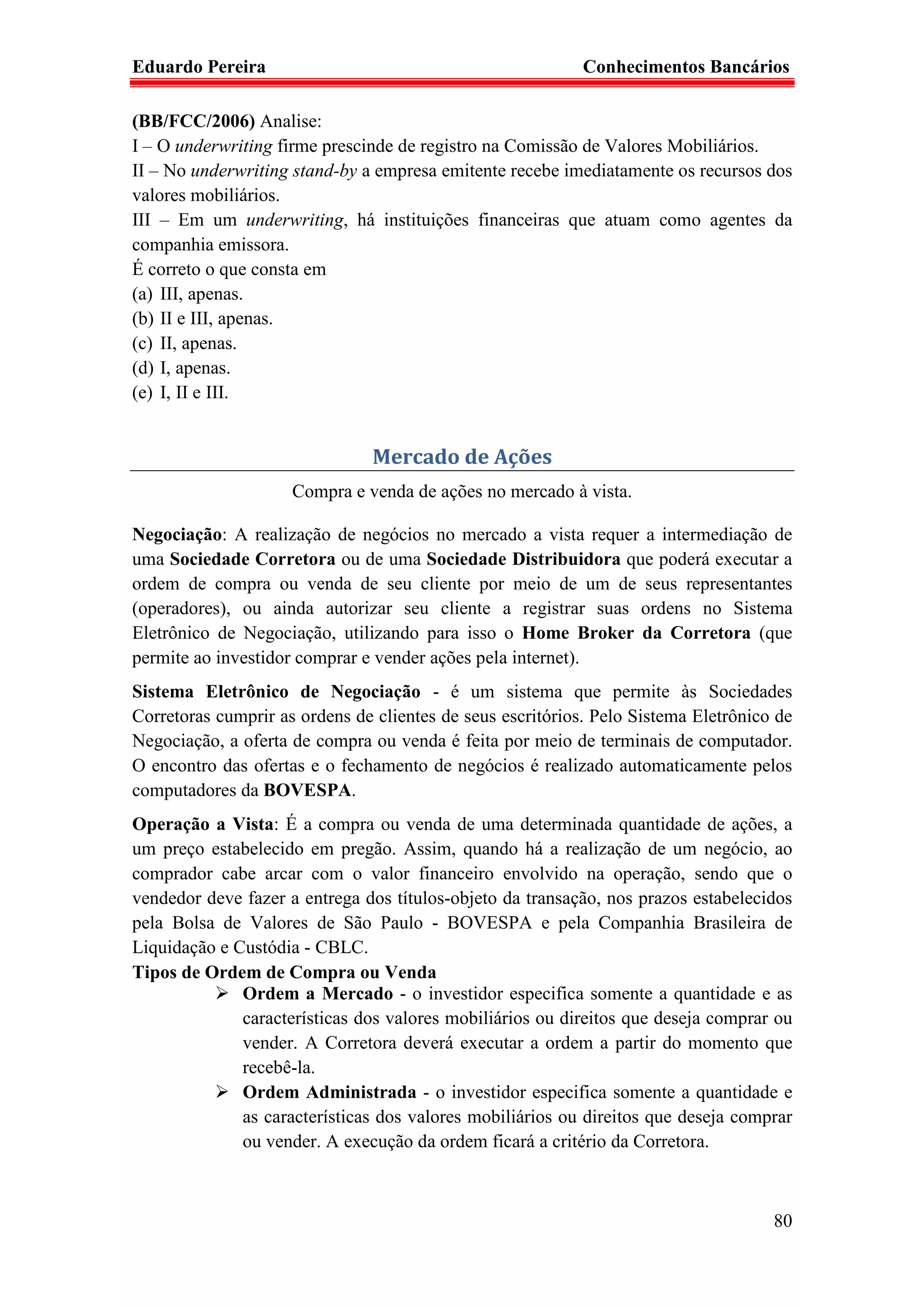 Eduardo Pereira                                             Conhecimentos Bancários

(BB/FCC/2006) Analise:
I – O underwriting firme prescinde de registro na Comissão de Valores Mobiliários.
II – No underwriting stand-by a empresa emitente recebe imediatamente os recursos dos
valores mobiliários.
III – Em um underwriting, há instituições financeiras que atuam como agentes da
companhia emissora.
É correto o que consta em
(a) III, apenas.
(b) II e III, apenas.
(c) II, apenas.
(d) I, apenas.
(e) I, II e III.


                                Mercado de Ações
                     Compra e venda de ações no mercado à vista.

Negociação: A realização de negócios no mercado a vista requer a intermediação de
uma Sociedade Corretora ou de uma Sociedade Distribuidora que poderá executar a
ordem de compra ou venda de seu cliente por meio de um de seus representantes
(operadores), ou ainda autorizar seu cliente a registrar suas ordens no Sistema
Eletrônico de Negociação, utilizando para isso o Home Broker da Corretora (que
permite ao investidor comprar e vender ações pela internet).
Sistema Eletrônico de Negociação - é um sistema que permite às Sociedades
Corretoras cumprir as ordens de clientes de seus escritórios. Pelo Sistema Eletrônico de
Negociação, a oferta de compra ou venda é feita por meio de terminais de computador.
O encontro das ofertas e o fechamento de negócios é realizado automaticamente pelos
computadores da BOVESPA.
Operação a Vista: É a compra ou venda de uma determinada quantidade de ações, a
um preço estabelecido em pregão. Assim, quando há a realização de um negócio, ao
comprador cabe arcar com o valor financeiro envolvido na operação, sendo que o
vendedor deve fazer a entrega dos títulos-objeto da transação, nos prazos estabelecidos
pela Bolsa de Valores de São Paulo - BOVESPA e pela Companhia Brasileira de
Liquidação e Custódia - CBLC.
Tipos de Ordem de Compra ou Venda
              Ordem a Mercado - o investidor especifica somente a quantidade e as
              características dos valores mobiliários ou direitos que deseja comprar ou
              vender. A Corretora deverá executar a ordem a partir do momento que
              recebê-la.
              Ordem Administrada - o investidor especifica somente a quantidade e
              as características dos valores mobiliários ou direitos que deseja comprar
              ou vender. A execução da ordem ficará a critério da Corretora.



                                                                                     80
 