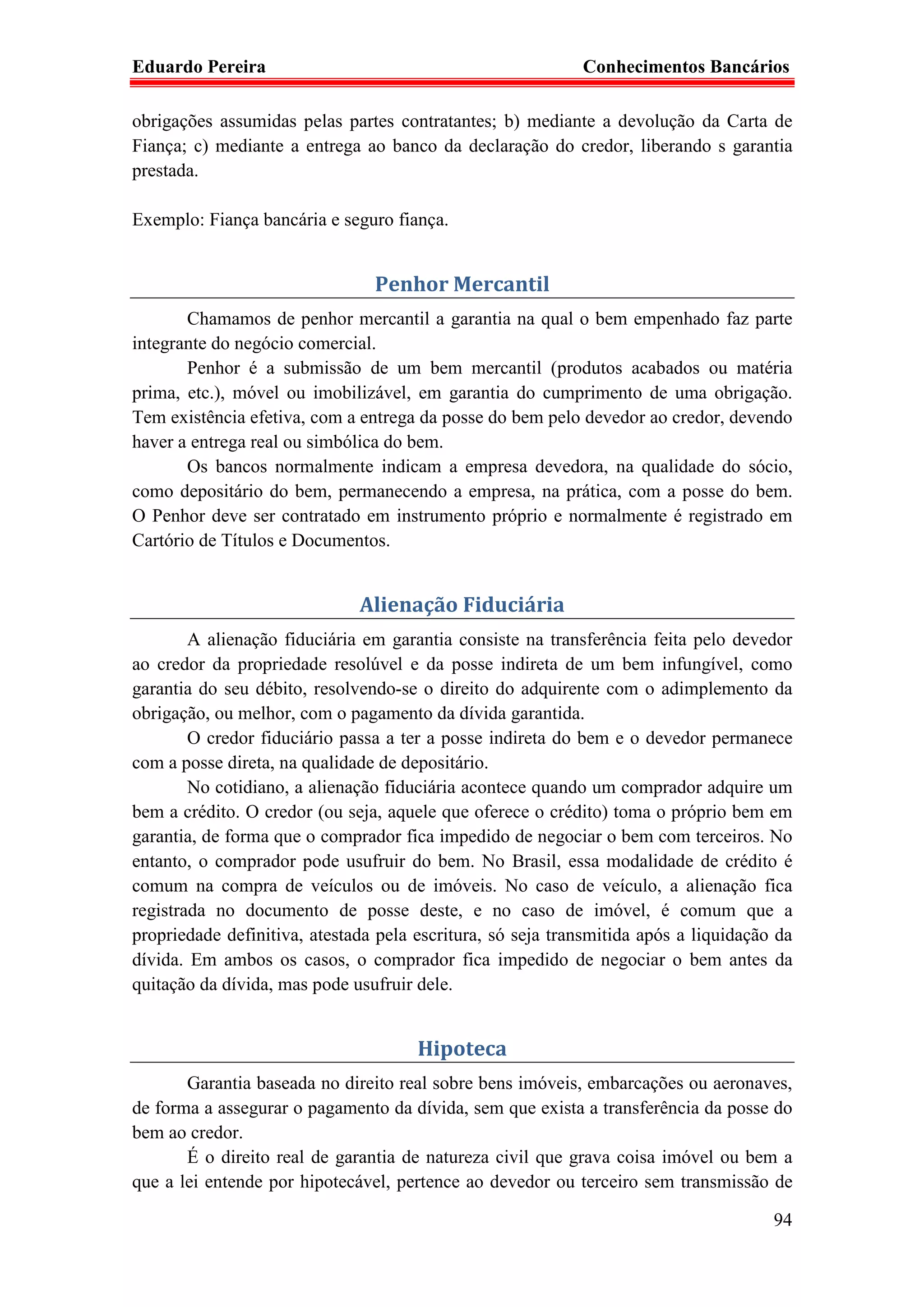 Eduardo Pereira                                             Conhecimentos Bancários

obrigações assumidas pelas partes contratantes; b) mediante a devolução da Carta de
Fiança; c) mediante a entrega ao banco da declaração do credor, liberando s garantia
prestada.

Exemplo: Fiança bancária e seguro fiança.


                                Penhor Mercantil
       Chamamos de penhor mercantil a garantia na qual o bem empenhado faz parte
integrante do negócio comercial.
       Penhor é a submissão de um bem mercantil (produtos acabados ou matéria
prima, etc.), móvel ou imobilizável, em garantia do cumprimento de uma obrigação.
Tem existência efetiva, com a entrega da posse do bem pelo devedor ao credor, devendo
haver a entrega real ou simbólica do bem.
       Os bancos normalmente indicam a empresa devedora, na qualidade do sócio,
como depositário do bem, permanecendo a empresa, na prática, com a posse do bem.
O Penhor deve ser contratado em instrumento próprio e normalmente é registrado em
Cartório de Títulos e Documentos.


                              Alienação Fiduciária
        A alienação fiduciária em garantia consiste na transferência feita pelo devedor
ao credor da propriedade resolúvel e da posse indireta de um bem infungível, como
garantia do seu débito, resolvendo-se o direito do adquirente com o adimplemento da
obrigação, ou melhor, com o pagamento da dívida garantida.
        O credor fiduciário passa a ter a posse indireta do bem e o devedor permanece
com a posse direta, na qualidade de depositário.
        No cotidiano, a alienação fiduciária acontece quando um comprador adquire um
bem a crédito. O credor (ou seja, aquele que oferece o crédito) toma o próprio bem em
garantia, de forma que o comprador fica impedido de negociar o bem com terceiros. No
entanto, o comprador pode usufruir do bem. No Brasil, essa modalidade de crédito é
comum na compra de veículos ou de imóveis. No caso de veículo, a alienação fica
registrada no documento de posse deste, e no caso de imóvel, é comum que a
propriedade definitiva, atestada pela escritura, só seja transmitida após a liquidação da
dívida. Em ambos os casos, o comprador fica impedido de negociar o bem antes da
quitação da dívida, mas pode usufruir dele.


                                      Hipoteca
       Garantia baseada no direito real sobre bens imóveis, embarcações ou aeronaves,
de forma a assegurar o pagamento da dívida, sem que exista a transferência da posse do
bem ao credor.
       É o direito real de garantia de natureza civil que grava coisa imóvel ou bem a
que a lei entende por hipotecável, pertence ao devedor ou terceiro sem transmissão de

                                                                                      94
 