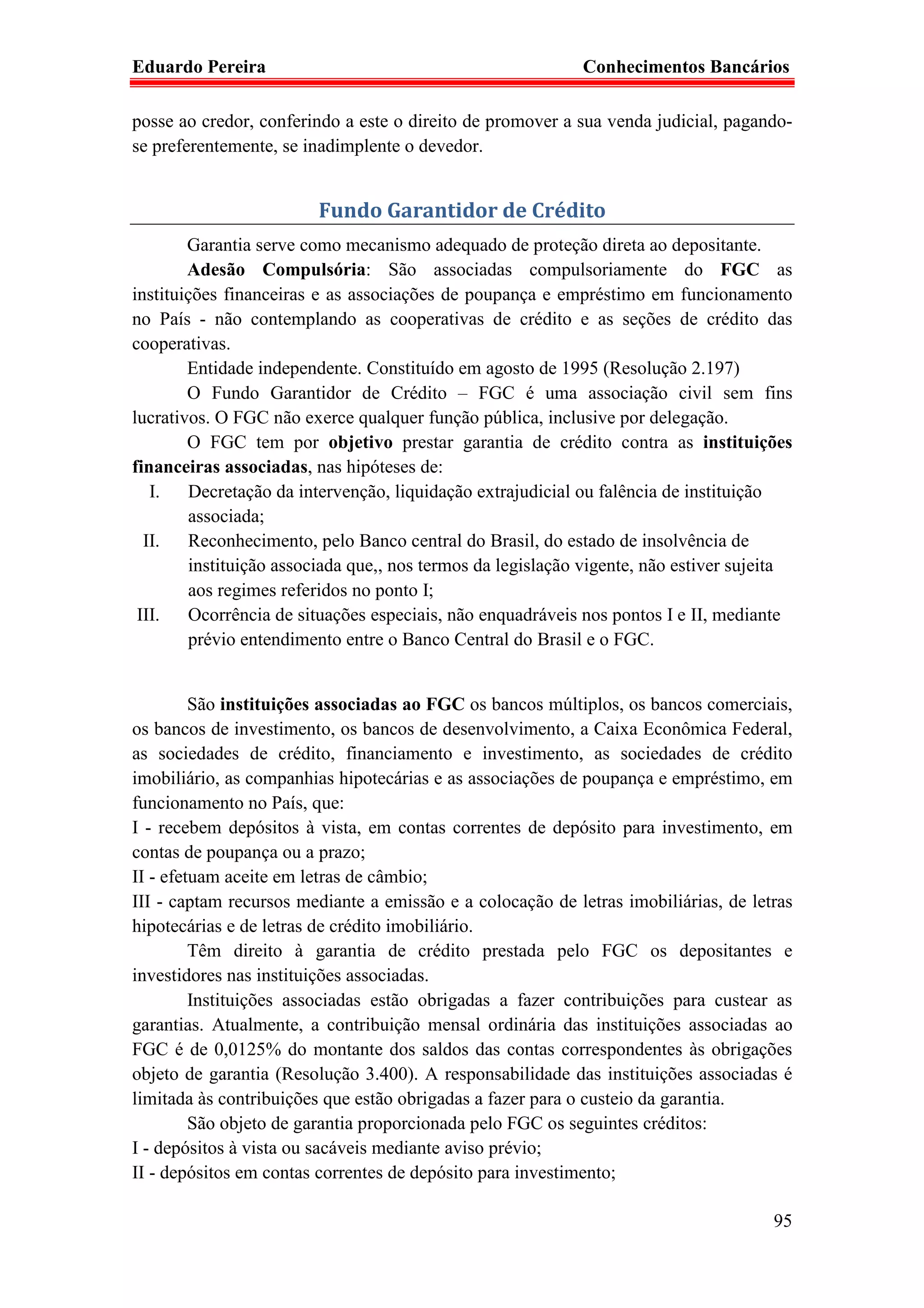 Eduardo Pereira                                             Conhecimentos Bancários

posse ao credor, conferindo a este o direito de promover a sua venda judicial, pagando-
se preferentemente, se inadimplente o devedor.


                         Fundo Garantidor de Crédito
        Garantia serve como mecanismo adequado de proteção direta ao depositante.
        Adesão Compulsória: São associadas compulsoriamente do FGC as
instituições financeiras e as associações de poupança e empréstimo em funcionamento
no País - não contemplando as cooperativas de crédito e as seções de crédito das
cooperativas.
        Entidade independente. Constituído em agosto de 1995 (Resolução 2.197)
        O Fundo Garantidor de Crédito – FGC é uma associação civil sem fins
lucrativos. O FGC não exerce qualquer função pública, inclusive por delegação.
        O FGC tem por objetivo prestar garantia de crédito contra as instituições
financeiras associadas, nas hipóteses de:
   I.   Decretação da intervenção, liquidação extrajudicial ou falência de instituição
        associada;
  II.   Reconhecimento, pelo Banco central do Brasil, do estado de insolvência de
        instituição associada que,, nos termos da legislação vigente, não estiver sujeita
        aos regimes referidos no ponto I;
 III.   Ocorrência de situações especiais, não enquadráveis nos pontos I e II, mediante
        prévio entendimento entre o Banco Central do Brasil e o FGC.


         São instituições associadas ao FGC os bancos múltiplos, os bancos comerciais,
os bancos de investimento, os bancos de desenvolvimento, a Caixa Econômica Federal,
as sociedades de crédito, financiamento e investimento, as sociedades de crédito
imobiliário, as companhias hipotecárias e as associações de poupança e empréstimo, em
funcionamento no País, que:
I - recebem depósitos à vista, em contas correntes de depósito para investimento, em
contas de poupança ou a prazo;
II - efetuam aceite em letras de câmbio;
III - captam recursos mediante a emissão e a colocação de letras imobiliárias, de letras
hipotecárias e de letras de crédito imobiliário.
         Têm direito à garantia de crédito prestada pelo FGC os depositantes e
investidores nas instituições associadas.
         Instituições associadas estão obrigadas a fazer contribuições para custear as
garantias. Atualmente, a contribuição mensal ordinária das instituições associadas ao
FGC é de 0,0125% do montante dos saldos das contas correspondentes às obrigações
objeto de garantia (Resolução 3.400). A responsabilidade das instituições associadas é
limitada às contribuições que estão obrigadas a fazer para o custeio da garantia.
         São objeto de garantia proporcionada pelo FGC os seguintes créditos:
I - depósitos à vista ou sacáveis mediante aviso prévio;
II - depósitos em contas correntes de depósito para investimento;

                                                                                      95
 