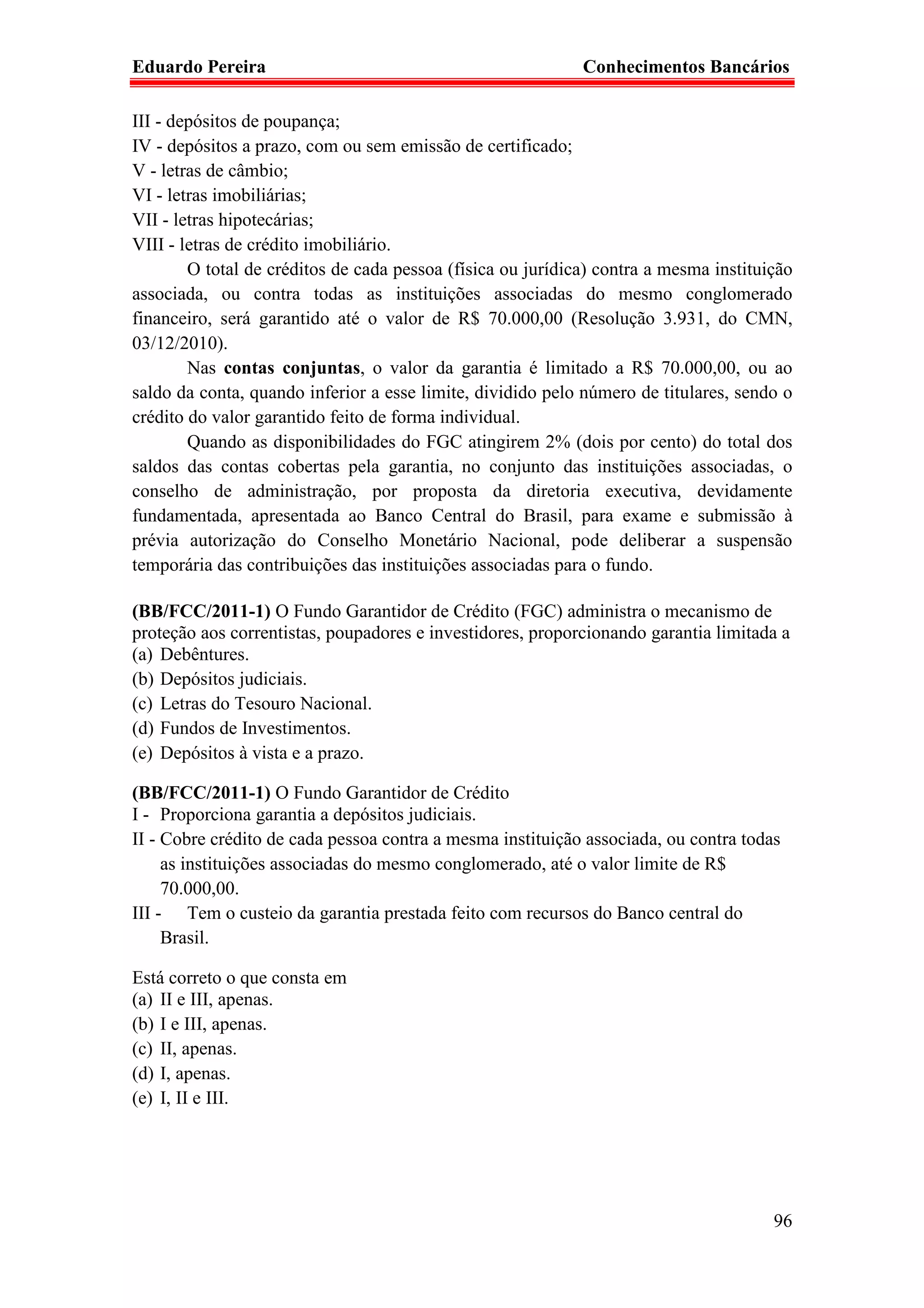 Eduardo Pereira                                              Conhecimentos Bancários

III - depósitos de poupança;
IV - depósitos a prazo, com ou sem emissão de certificado;
V - letras de câmbio;
VI - letras imobiliárias;
VII - letras hipotecárias;
VIII - letras de crédito imobiliário.
        O total de créditos de cada pessoa (física ou jurídica) contra a mesma instituição
associada, ou contra todas as instituições associadas do mesmo conglomerado
financeiro, será garantido até o valor de R$ 70.000,00 (Resolução 3.931, do CMN,
03/12/2010).
        Nas contas conjuntas, o valor da garantia é limitado a R$ 70.000,00, ou ao
saldo da conta, quando inferior a esse limite, dividido pelo número de titulares, sendo o
crédito do valor garantido feito de forma individual.
        Quando as disponibilidades do FGC atingirem 2% (dois por cento) do total dos
saldos das contas cobertas pela garantia, no conjunto das instituições associadas, o
conselho de administração, por proposta da diretoria executiva, devidamente
fundamentada, apresentada ao Banco Central do Brasil, para exame e submissão à
prévia autorização do Conselho Monetário Nacional, pode deliberar a suspensão
temporária das contribuições das instituições associadas para o fundo.

(BB/FCC/2011-1) O Fundo Garantidor de Crédito (FGC) administra o mecanismo de
proteção aos correntistas, poupadores e investidores, proporcionando garantia limitada a
(a) Debêntures.
(b) Depósitos judiciais.
(c) Letras do Tesouro Nacional.
(d) Fundos de Investimentos.
(e) Depósitos à vista e a prazo.

(BB/FCC/2011-1) O Fundo Garantidor de Crédito
I - Proporciona garantia a depósitos judiciais.
II - Cobre crédito de cada pessoa contra a mesma instituição associada, ou contra todas
     as instituições associadas do mesmo conglomerado, até o valor limite de R$
     70.000,00.
III - Tem o custeio da garantia prestada feito com recursos do Banco central do
     Brasil.

Está correto o que consta em
(a) II e III, apenas.
(b) I e III, apenas.
(c) II, apenas.
(d) I, apenas.
(e) I, II e III.




                                                                                       96
 