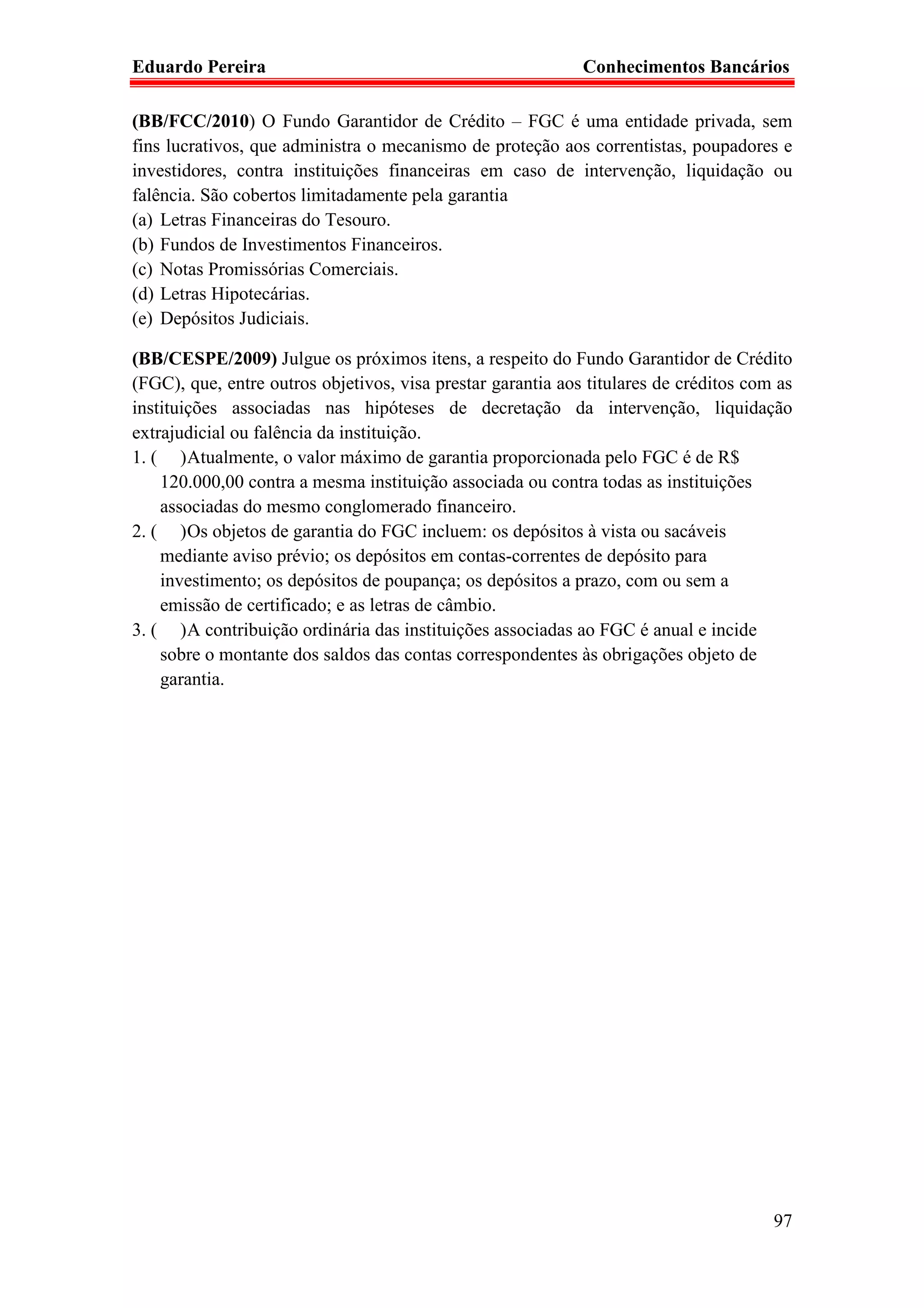 Eduardo Pereira                                              Conhecimentos Bancários

(BB/FCC/2010) O Fundo Garantidor de Crédito – FGC é uma entidade privada, sem
fins lucrativos, que administra o mecanismo de proteção aos correntistas, poupadores e
investidores, contra instituições financeiras em caso de intervenção, liquidação ou
falência. São cobertos limitadamente pela garantia
(a) Letras Financeiras do Tesouro.
(b) Fundos de Investimentos Financeiros.
(c) Notas Promissórias Comerciais.
(d) Letras Hipotecárias.
(e) Depósitos Judiciais.

(BB/CESPE/2009) Julgue os próximos itens, a respeito do Fundo Garantidor de Crédito
(FGC), que, entre outros objetivos, visa prestar garantia aos titulares de créditos com as
instituições associadas nas hipóteses de decretação da intervenção, liquidação
extrajudicial ou falência da instituição.
1. ( ) Atualmente, o valor máximo de garantia proporcionada pelo FGC é de R$
    120.000,00 contra a mesma instituição associada ou contra todas as instituições
    associadas do mesmo conglomerado financeiro.
2. ( ) Os objetos de garantia do FGC incluem: os depósitos à vista ou sacáveis
    mediante aviso prévio; os depósitos em contas-correntes de depósito para
    investimento; os depósitos de poupança; os depósitos a prazo, com ou sem a
    emissão de certificado; e as letras de câmbio.
3. ( ) A contribuição ordinária das instituições associadas ao FGC é anual e incide
    sobre o montante dos saldos das contas correspondentes às obrigações objeto de
    garantia.




                                                                                       97
 