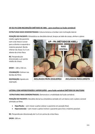 111
AP OU PA COM INCLINAÇÃO (MÉTODO DE ABEL - para escoliose ou fusão vertebral)
ESTRUTURAS MAIS DEMONSTRADAS: Coluna torácica e lombar com inclinação lateral.
POSIÇÃO DO PACIENTE: Ortostática ou decúbito dorsal, braços ao lado do corpo, alinhar o plano
médio sagital do paciente
com o da mesa e curvar
para a direita e esquerda o
máximo possível. Borda
inferior do chassi 3 a 5 cm
abaixo da crista ilíaca.
RC: Perpendicular
direcionado a um ponto
médio do chassi.
DFOFI – 100 a 150 cm.
COLIMAÇÃO: Colimar nas
bordas do filme.
RESPIRAÇÃO: Apnéia em
expiração.
LATERAL COM HIPEREXTENSÃO E HIPERFLEXÃO - para fusão vertebral (MÉTODO DE KNUTSON)
ESTRUTURAS MAIS DEMONSTRADAS: Demonstrar a mobilidade da fusão vertebral.
POSIÇÃO DO PACIENTE: Decúbito dorsal ou ortostática sentado em um banco com o plano coronal
alinhado ao filme.
 Hiperflexão – sem mover a pelve colocar o paciente em posição fetal;
 Hiperextensão – sem mover a pelve inclinar o paciente para trás o máximo possível.
RC: Perpendicular direcionado de 3 a 4 cm acima da crista ilíaca.
DFOFI: 100 cm.
 