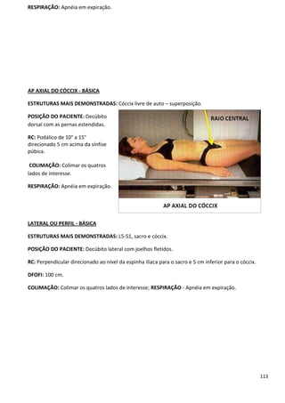 113
RESPIRAÇÃO: Apnéia em expiração.
AP AXIAL DO CÓCCIX - BÁSICA
ESTRUTURAS MAIS DEMONSTRADAS: Cóccix livre de auto – superposição.
POSIÇÃO DO PACIENTE: Decúbito
dorsal com as pernas estendidas.
RC: Podálico de 10° a 15°
direcionado 5 cm acima da sínfise
púbica.
COLIMAÇÃO: Colimar os quatros
lados de interesse.
RESPIRAÇÃO: Apnéia em expiração.
LATERAL OU PERFIL - BÁSICA
ESTRUTURAS MAIS DEMONSTRADAS: L5-S1, sacro e cóccix.
POSIÇÃO DO PACIENTE: Decúbito lateral com joelhos fletidos.
RC: Perpendicular direcionado ao nível da espinha ilíaca para o sacro e 5 cm inferior para o cóccix.
DFOFI: 100 cm.
COLIMAÇÃO: Colimar os quatros lados de interesse; RESPIRAÇÃO - Apnéia em expiração.
 